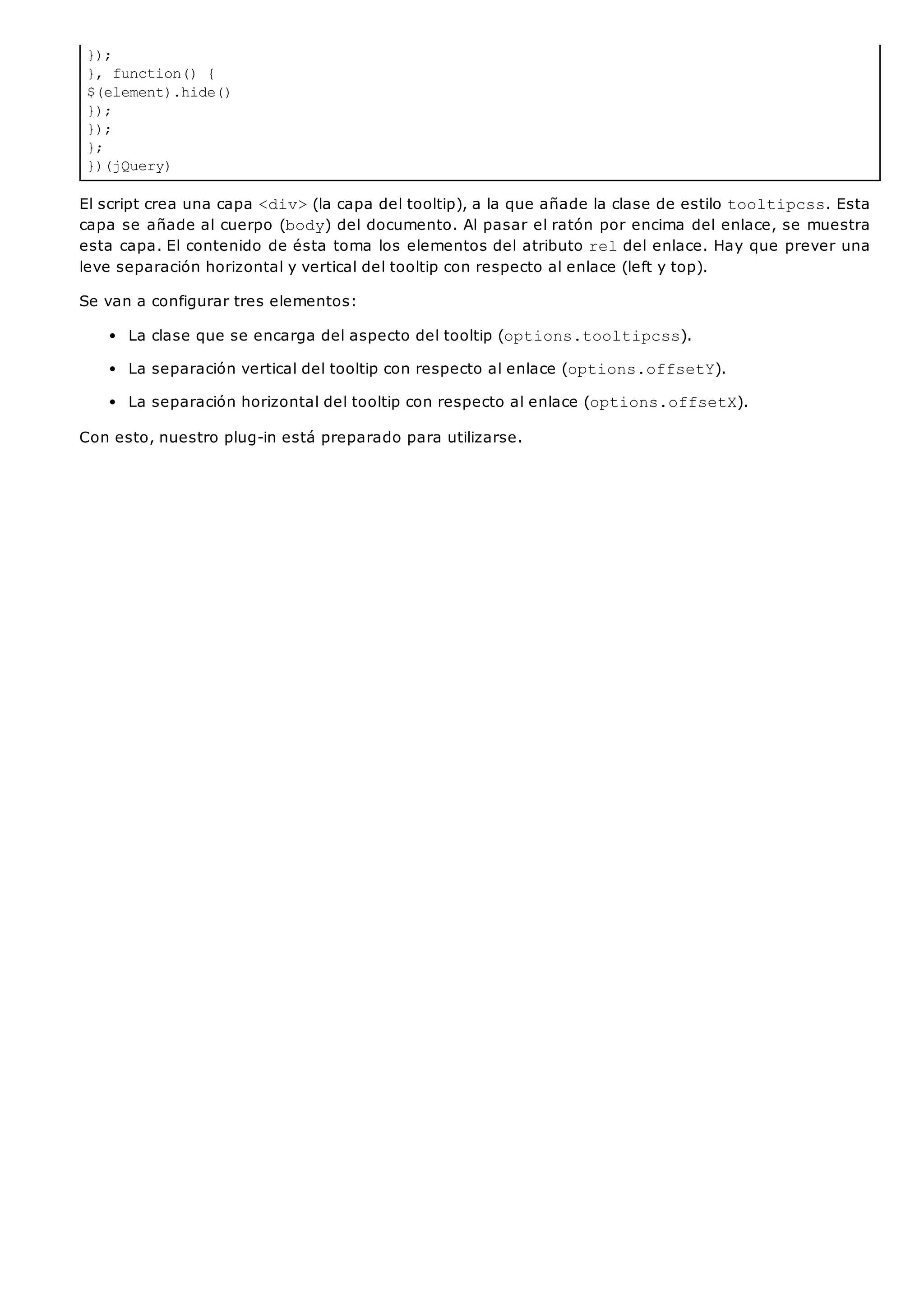 });
}, function() {
$(element).hide()
});
});
};
})(jQuery)
El script crea una capa <div>(la capa del tooltip), a la que añade la clase de estilo tooltipcss. Esta
capa se añade al cuerpo (body) del documento. Al pasar el ratón por encima del enlace, se muestra
esta capa. El contenido de ésta toma los elementos del atributo reldel enlace. Hay que prever una
leve separación horizontal y vertical del tooltip con respecto al enlace (left y top).
Se van a configurar tres elementos:
La clase que se encarga del aspecto del tooltip (options.tooltipcss).
La separación vertical del tooltip con respecto al enlace (options.offsetY).
La separación horizontal del tooltip con respecto al enlace (options.offsetX).
Con esto, nuestro plug-in está preparado para utilizarse.
 