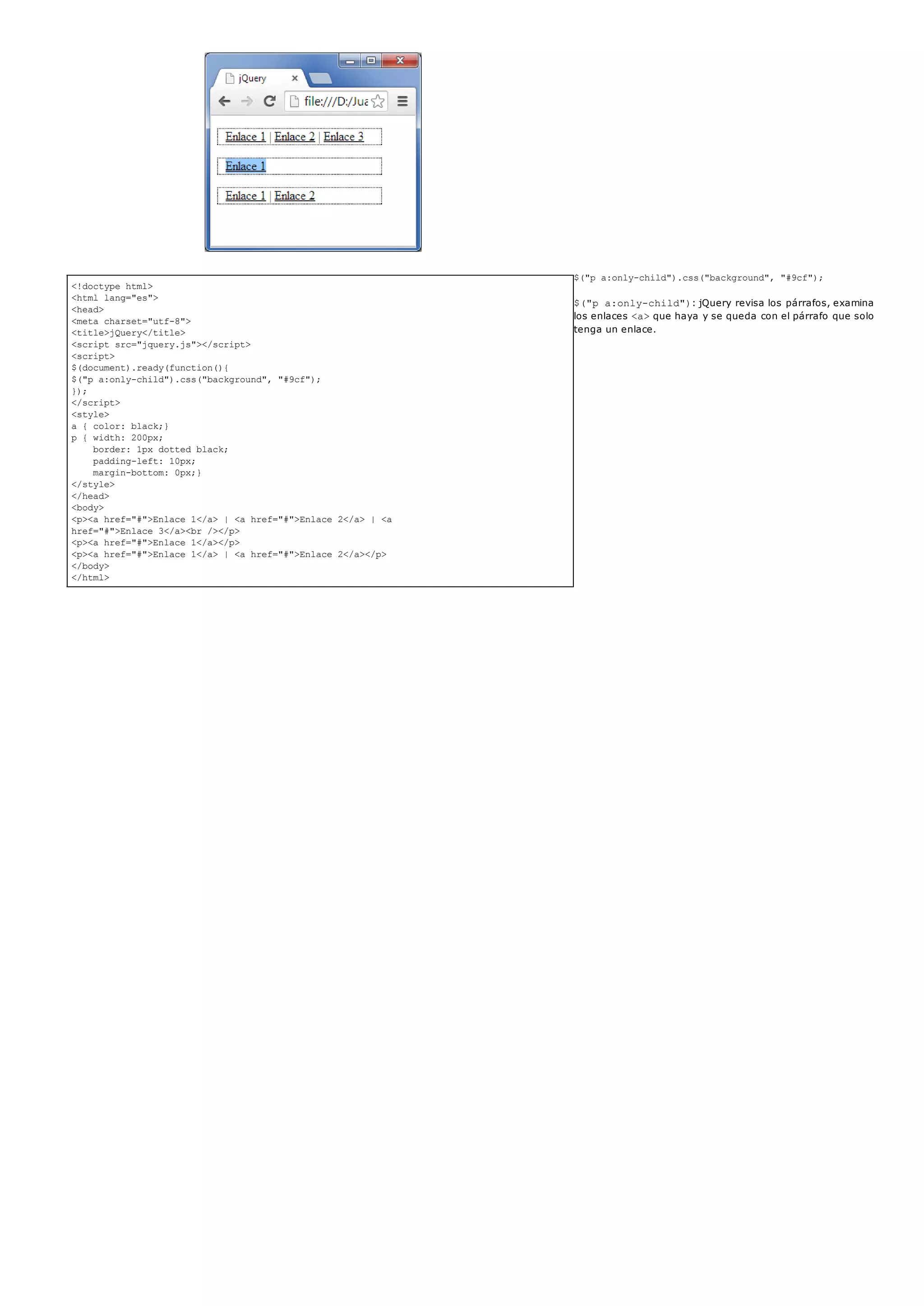 <!doctype html>
<html lang="es">
<head>
<meta charset="utf-8">
<title>jQuery</title>
<script src="jquery.js"></script>
<script>
$(document).ready(function(){
$("p a:only-child").css("background", "#9cf");
});
</script>
<style>
a { color: black;}
p { width: 200px;
border: 1px dotted black;
padding-left: 10px;
margin-bottom: 0px;}
</style>
</head>
<body>
<p><a href="#">Enlace 1</a> | <a href="#">Enlace 2</a> | <a
href="#">Enlace 3</a><br /></p>
<p><a href="#">Enlace 1</a></p>
<p><a href="#">Enlace 1</a> | <a href="#">Enlace 2</a></p>
</body>
</html>
$("p a:only-child").css("background", "#9cf");
$("p a:only-child"): jQuery revisa los párrafos, examina
los enlaces <a>que haya y se queda con el párrafo que solo
tenga un enlace.
 