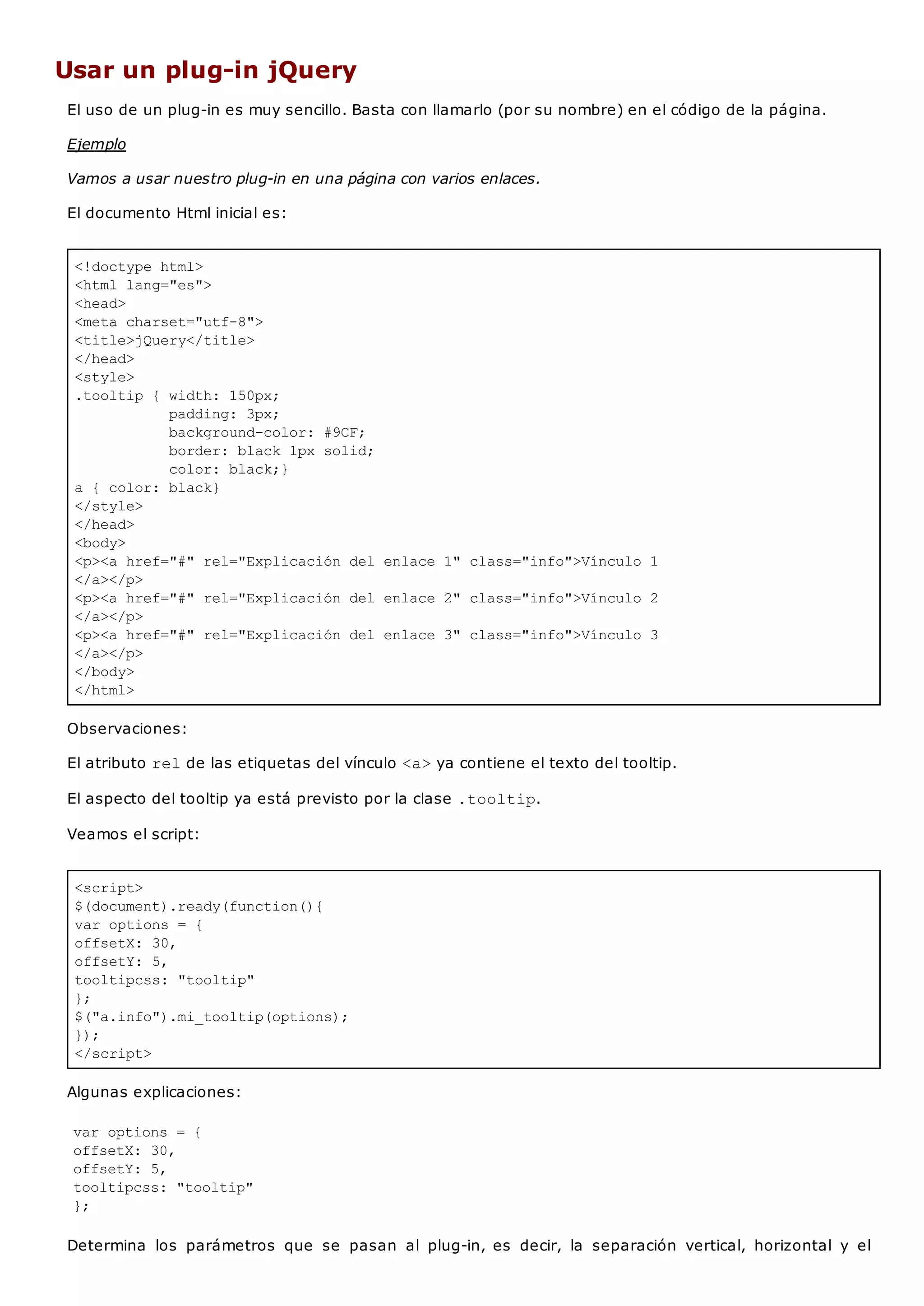 <!doctype html>
<html lang="es">
<head>
<meta charset="utf-8">
<title>jQuery</title>
</head>
<style>
.tooltip { width: 150px;
padding: 3px;
background-color: #9CF;
border: black 1px solid;
color: black;}
a { color: black}
</style>
</head>
<body>
<p><a href="#" rel="Explicación del enlace 1" class="info">Vínculo 1
</a></p>
<p><a href="#" rel="Explicación del enlace 2" class="info">Vínculo 2
</a></p>
<p><a href="#" rel="Explicación del enlace 3" class="info">Vínculo 3
</a></p>
</body>
</html>
<script>
$(document).ready(function(){
var options = {
offsetX: 30,
offsetY: 5,
tooltipcss: "tooltip"
};
$("a.info").mi_tooltip(options);
});
</script>
Usar un plug-in jQuery
El uso de un plug-in es muy sencillo. Basta con llamarlo (por su nombre) en el código de la página.
Ejemplo
Vamos a usar nuestro plug-in en una página con varios enlaces.
El documento Html inicial es:
Observaciones:
El atributo relde las etiquetas del vínculo <a>ya contiene el texto del tooltip.
El aspecto del tooltip ya está previsto por la clase .tooltip.
Veamos el script:
Algunas explicaciones:
var options = {
offsetX: 30,
offsetY: 5,
tooltipcss: "tooltip"
};
Determina los parámetros que se pasan al plug-in, es decir, la separación vertical, horizontal y el
 