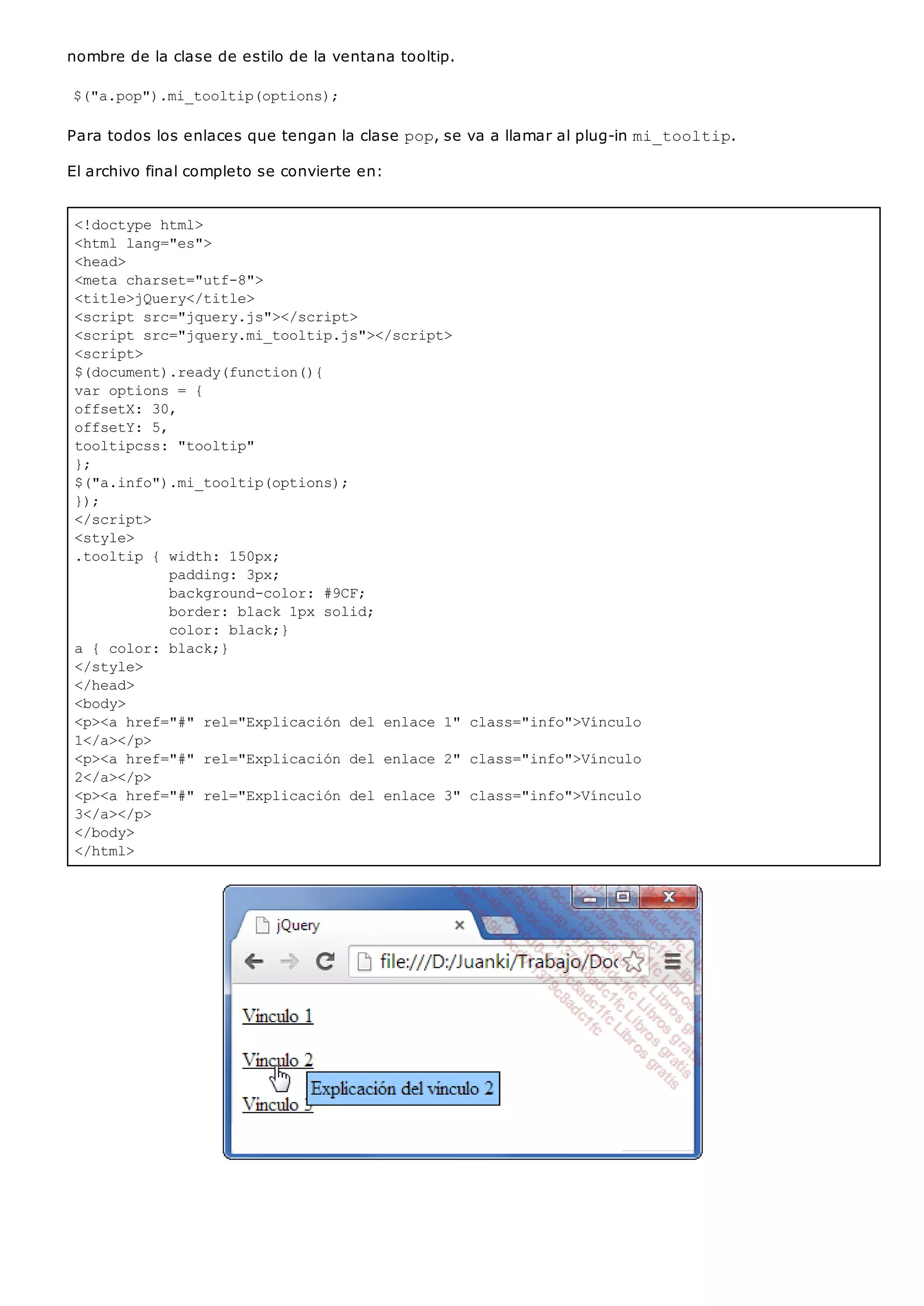 <!doctype html>
<html lang="es">
<head>
<meta charset="utf-8">
<title>jQuery</title>
<script src="jquery.js"></script>
<script src="jquery.mi_tooltip.js"></script>
<script>
$(document).ready(function(){
var options = {
offsetX: 30,
offsetY: 5,
tooltipcss: "tooltip"
};
$("a.info").mi_tooltip(options);
});
</script>
<style>
.tooltip { width: 150px;
padding: 3px;
background-color: #9CF;
border: black 1px solid;
color: black;}
a { color: black;}
</style>
</head>
<body>
<p><a href="#" rel="Explicación del enlace 1" class="info">Vínculo
1</a></p>
<p><a href="#" rel="Explicación del enlace 2" class="info">Vínculo
2</a></p>
<p><a href="#" rel="Explicación del enlace 3" class="info">Vínculo
3</a></p>
</body>
</html>
nombre de la clase de estilo de la ventana tooltip.
$("a.pop").mi_tooltip(options);
Para todos los enlaces que tengan la clase pop, se va a llamar al plug-in mi_tooltip.
El archivo final completo se convierte en:
 