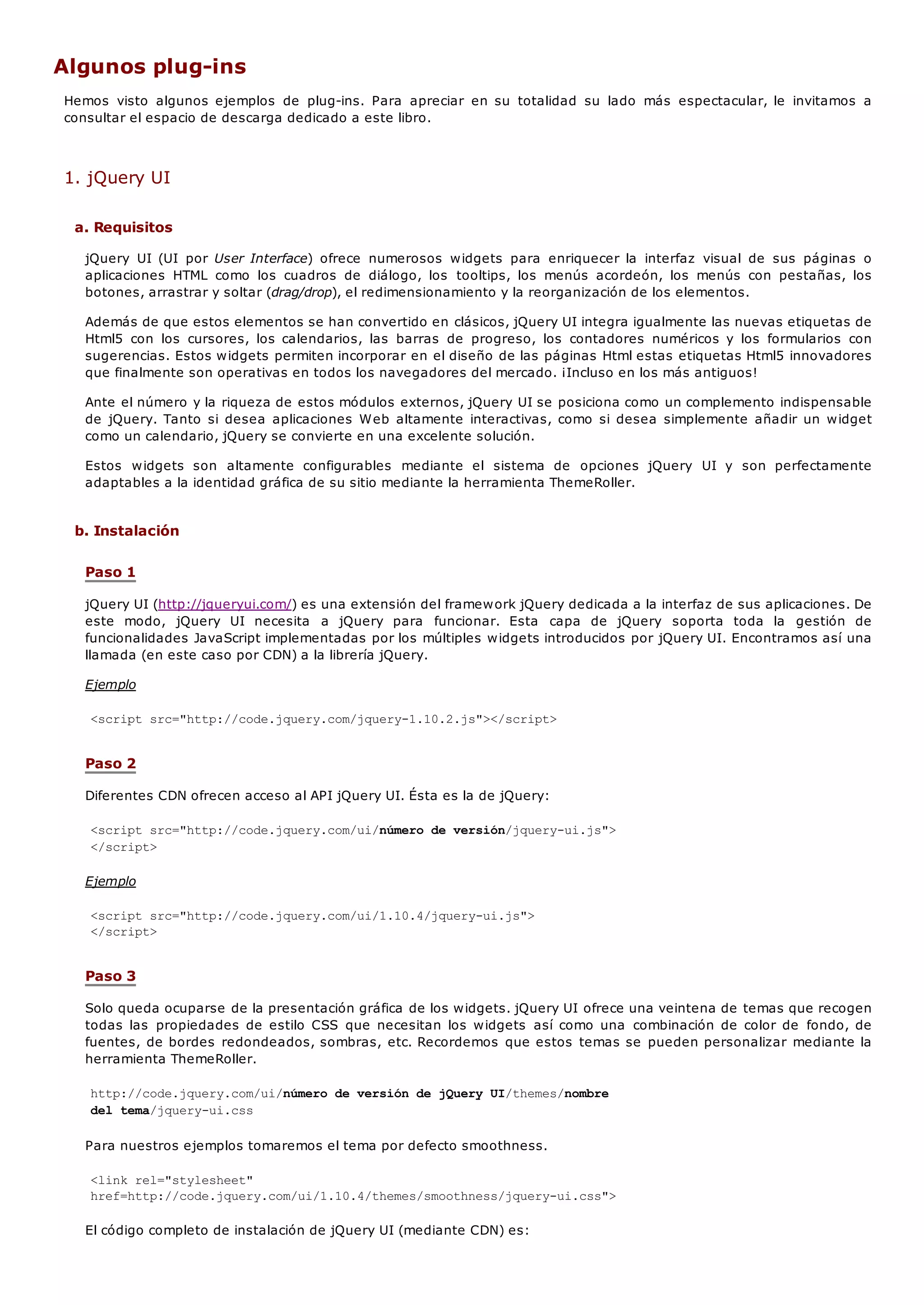 Algunos plug-ins
Hemos visto algunos ejemplos de plug-ins. Para apreciar en su totalidad su lado más espectacular, le invitamos a
consultar el espacio de descarga dedicado a este libro.
1. jQuery UI
a. Requisitos
jQuery UI (UI por User Interface) ofrece numerosos widgets para enriquecer la interfaz visual de sus páginas o
aplicaciones HTML como los cuadros de diálogo, los tooltips, los menús acordeón, los menús con pestañas, los
botones, arrastrar y soltar (drag/drop), el redimensionamiento y la reorganización de los elementos.
Además de que estos elementos se han convertido en clásicos, jQuery UI integra igualmente las nuevas etiquetas de
Html5 con los cursores, los calendarios, las barras de progreso, los contadores numéricos y los formularios con
sugerencias. Estos widgets permiten incorporar en el diseño de las páginas Html estas etiquetas Html5 innovadores
que finalmente son operativas en todos los navegadores del mercado. ¡Incluso en los más antiguos!
Ante el número y la riqueza de estos módulos externos, jQuery UI se posiciona como un complemento indispensable
de jQuery. Tanto si desea aplicaciones Web altamente interactivas, como si desea simplemente añadir un widget
como un calendario, jQuery se convierte en una excelente solución.
Estos widgets son altamente configurables mediante el sistema de opciones jQuery UI y son perfectamente
adaptables a la identidad gráfica de su sitio mediante la herramienta ThemeRoller.
b. Instalación
Paso 1
jQuery UI (http://jqueryui.com/) es una extensión del framework jQuery dedicada a la interfaz de sus aplicaciones. De
este modo, jQuery UI necesita a jQuery para funcionar. Esta capa de jQuery soporta toda la gestión de
funcionalidades JavaScript implementadas por los múltiples widgets introducidos por jQuery UI. Encontramos así una
llamada (en este caso por CDN) a la librería jQuery.
Ejemplo
<script src="http://code.jquery.com/jquery-1.10.2.js"></script>
Paso 2
Diferentes CDN ofrecen acceso al API jQuery UI. Ésta es la de jQuery:
<script src="http://code.jquery.com/ui/número de versión/jquery-ui.js">
</script>
Ejemplo
<script src="http://code.jquery.com/ui/1.10.4/jquery-ui.js">
</script>
Paso 3
Solo queda ocuparse de la presentación gráfica de los widgets. jQuery UI ofrece una veintena de temas que recogen
todas las propiedades de estilo CSS que necesitan los widgets así como una combinación de color de fondo, de
fuentes, de bordes redondeados, sombras, etc. Recordemos que estos temas se pueden personalizar mediante la
herramienta ThemeRoller.
http://code.jquery.com/ui/número de versión de jQuery UI/themes/nombre
del tema/jquery-ui.css
Para nuestros ejemplos tomaremos el tema por defecto smoothness.
<link rel="stylesheet"
href=http://code.jquery.com/ui/1.10.4/themes/smoothness/jquery-ui.css">
El código completo de instalación de jQuery UI (mediante CDN) es:
 