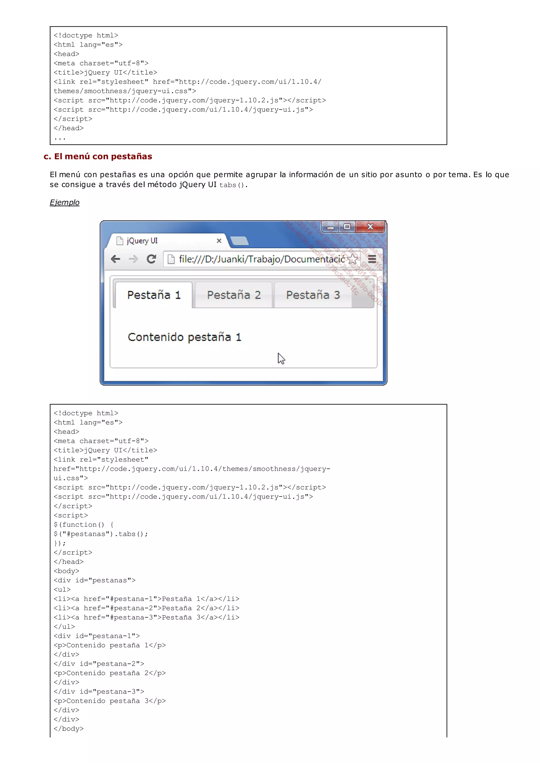<!doctype html>
<html lang="es">
<head>
<meta charset="utf-8">
<title>jQuery UI</title>
<link rel="stylesheet" href="http://code.jquery.com/ui/1.10.4/
themes/smoothness/jquery-ui.css">
<script src="http://code.jquery.com/jquery-1.10.2.js"></script>
<script src="http://code.jquery.com/ui/1.10.4/jquery-ui.js">
</script>
</head>
...
<!doctype html>
<html lang="es">
<head>
<meta charset="utf-8">
<title>jQuery UI</title>
<link rel="stylesheet"
href="http://code.jquery.com/ui/1.10.4/themes/smoothness/jquery-
ui.css">
<script src="http://code.jquery.com/jquery-1.10.2.js"></script>
<script src="http://code.jquery.com/ui/1.10.4/jquery-ui.js">
</script>
<script>
$(function() {
$("#pestanas").tabs();
});
</script>
</head>
<body>
<div id="pestanas">
<ul>
<li><a href="#pestana-1">Pestaña 1</a></li>
<li><a href="#pestana-2">Pestaña 2</a></li>
<li><a href="#pestana-3">Pestaña 3</a></li>
</ul>
<div id="pestana-1">
<p>Contenido pestaña 1</p>
</div>
</div id="pestana-2">
<p>Contenido pestaña 2</p>
</div>
</div id="pestana-3">
<p>Contenido pestaña 3</p>
</div>
</div>
</body>
c. El menú con pestañas
El menú con pestañas es una opción que permite agrupar la información de un sitio por asunto o por tema. Es lo que
se consigue a través del método jQuery UI tabs().
Ejemplo
 
