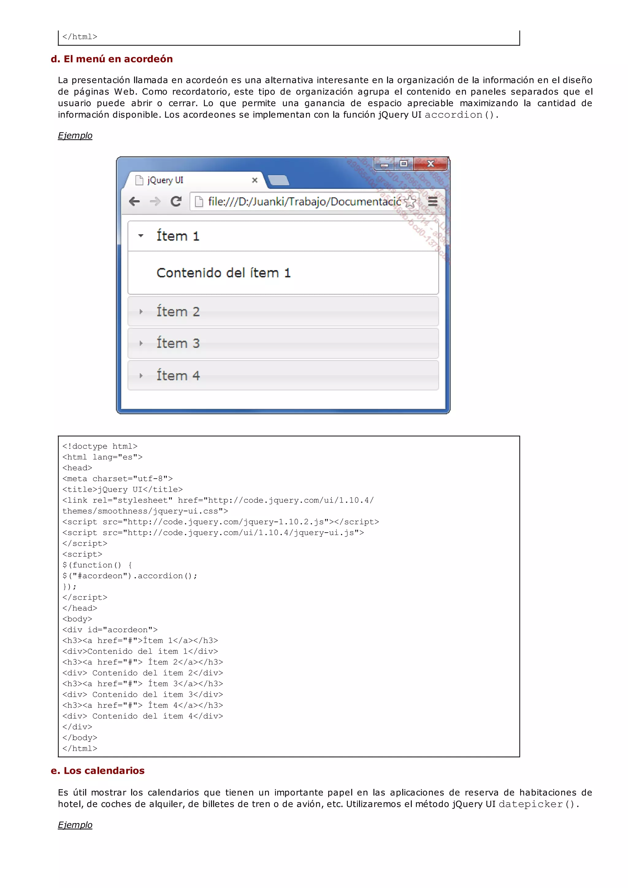 </html>
<!doctype html>
<html lang="es">
<head>
<meta charset="utf-8">
<title>jQuery UI</title>
<link rel="stylesheet" href="http://code.jquery.com/ui/1.10.4/
themes/smoothness/jquery-ui.css">
<script src="http://code.jquery.com/jquery-1.10.2.js"></script>
<script src="http://code.jquery.com/ui/1.10.4/jquery-ui.js">
</script>
<script>
$(function() {
$("#acordeon").accordion();
});
</script>
</head>
<body>
<div id="acordeon">
<h3><a href="#">Ítem 1</a></h3>
<div>Contenido del ítem 1</div>
<h3><a href="#"> Ítem 2</a></h3>
<div> Contenido del ítem 2</div>
<h3><a href="#"> Ítem 3</a></h3>
<div> Contenido del ítem 3</div>
<h3><a href="#"> Ítem 4</a></h3>
<div> Contenido del ítem 4</div>
</div>
</body>
</html>
d. El menú en acordeón
La presentación llamada en acordeón es una alternativa interesante en la organización de la información en el diseño
de páginas Web. Como recordatorio, este tipo de organización agrupa el contenido en paneles separados que el
usuario puede abrir o cerrar. Lo que permite una ganancia de espacio apreciable maximizando la cantidad de
información disponible. Los acordeones se implementan con la función jQuery UI accordion().
Ejemplo
e. Los calendarios
Es útil mostrar los calendarios que tienen un importante papel en las aplicaciones de reserva de habitaciones de
hotel, de coches de alquiler, de billetes de tren o de avión, etc. Utilizaremos el método jQuery UI datepicker().
Ejemplo
 