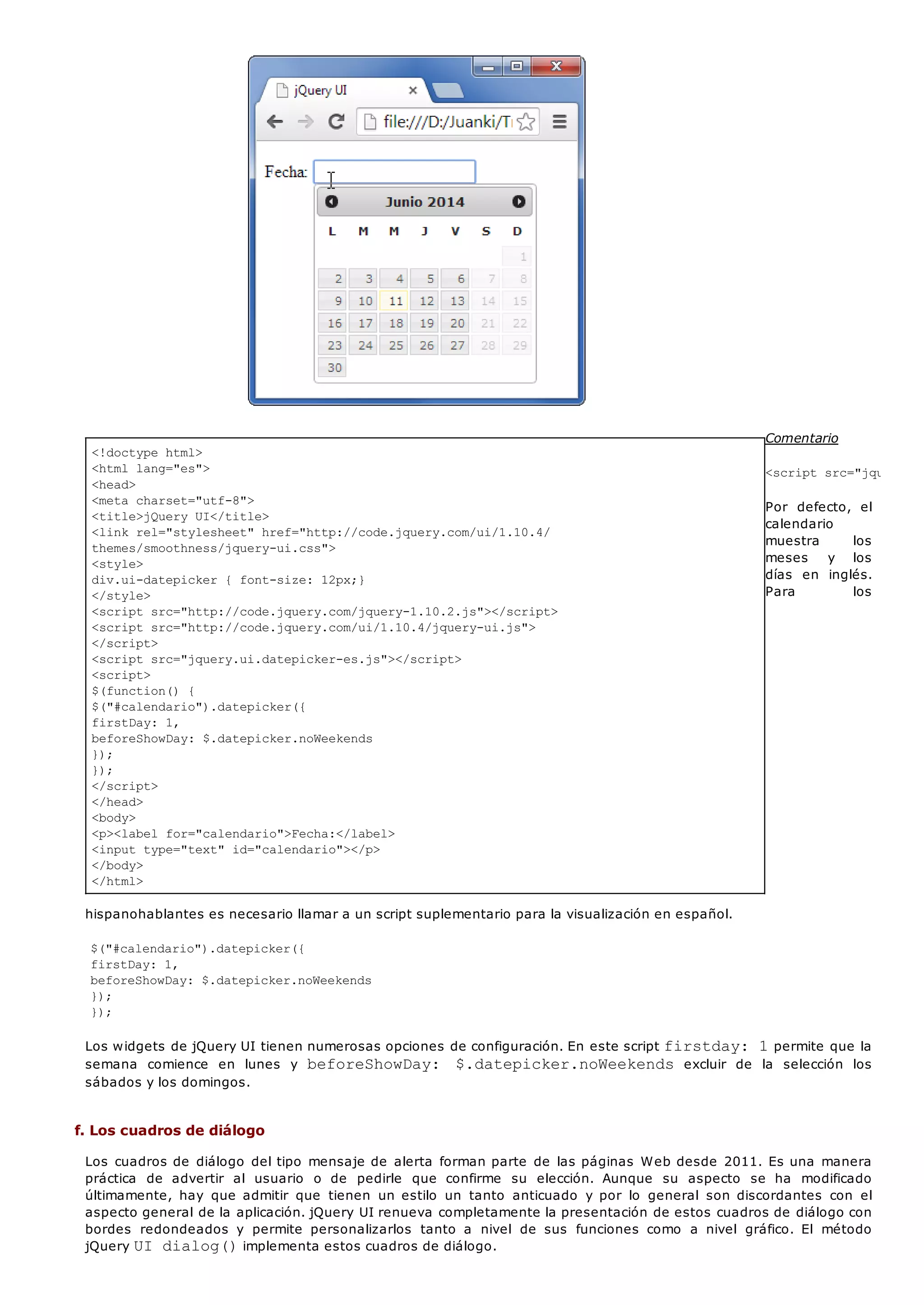 <!doctype html>
<html lang="es">
<head>
<meta charset="utf-8">
<title>jQuery UI</title>
<link rel="stylesheet" href="http://code.jquery.com/ui/1.10.4/
themes/smoothness/jquery-ui.css">
<style>
div.ui-datepicker { font-size: 12px;}
</style>
<script src="http://code.jquery.com/jquery-1.10.2.js"></script>
<script src="http://code.jquery.com/ui/1.10.4/jquery-ui.js">
</script>
<script src="jquery.ui.datepicker-es.js"></script>
<script>
$(function() {
$("#calendario").datepicker({
firstDay: 1,
beforeShowDay: $.datepicker.noWeekends
});
});
</script>
</head>
<body>
<p><label for="calendario">Fecha:</label>
<input type="text" id="calendario"></p>
</body>
</html>
Comentario
<script src="jquery.ui
Por defecto, el
calendario
muestra los
meses y los
días en inglés.
Para los
hispanohablantes es necesario llamar a un script suplementario para la visualización en español.
$("#calendario").datepicker({
firstDay: 1,
beforeShowDay: $.datepicker.noWeekends
});
});
Los widgets de jQuery UI tienen numerosas opciones de configuración. En este script firstday: 1permite que la
semana comience en lunes y beforeShowDay: $.datepicker.noWeekends excluir de la selección los
sábados y los domingos.
f. Los cuadros de diálogo
Los cuadros de diálogo del tipo mensaje de alerta forman parte de las páginas Web desde 2011. Es una manera
práctica de advertir al usuario o de pedirle que confirme su elección. Aunque su aspecto se ha modificado
últimamente, hay que admitir que tienen un estilo un tanto anticuado y por lo general son discordantes con el
aspecto general de la aplicación. jQuery UI renueva completamente la presentación de estos cuadros de diálogo con
bordes redondeados y permite personalizarlos tanto a nivel de sus funciones como a nivel gráfico. El método
jQuery UI dialog()implementa estos cuadros de diálogo.
 