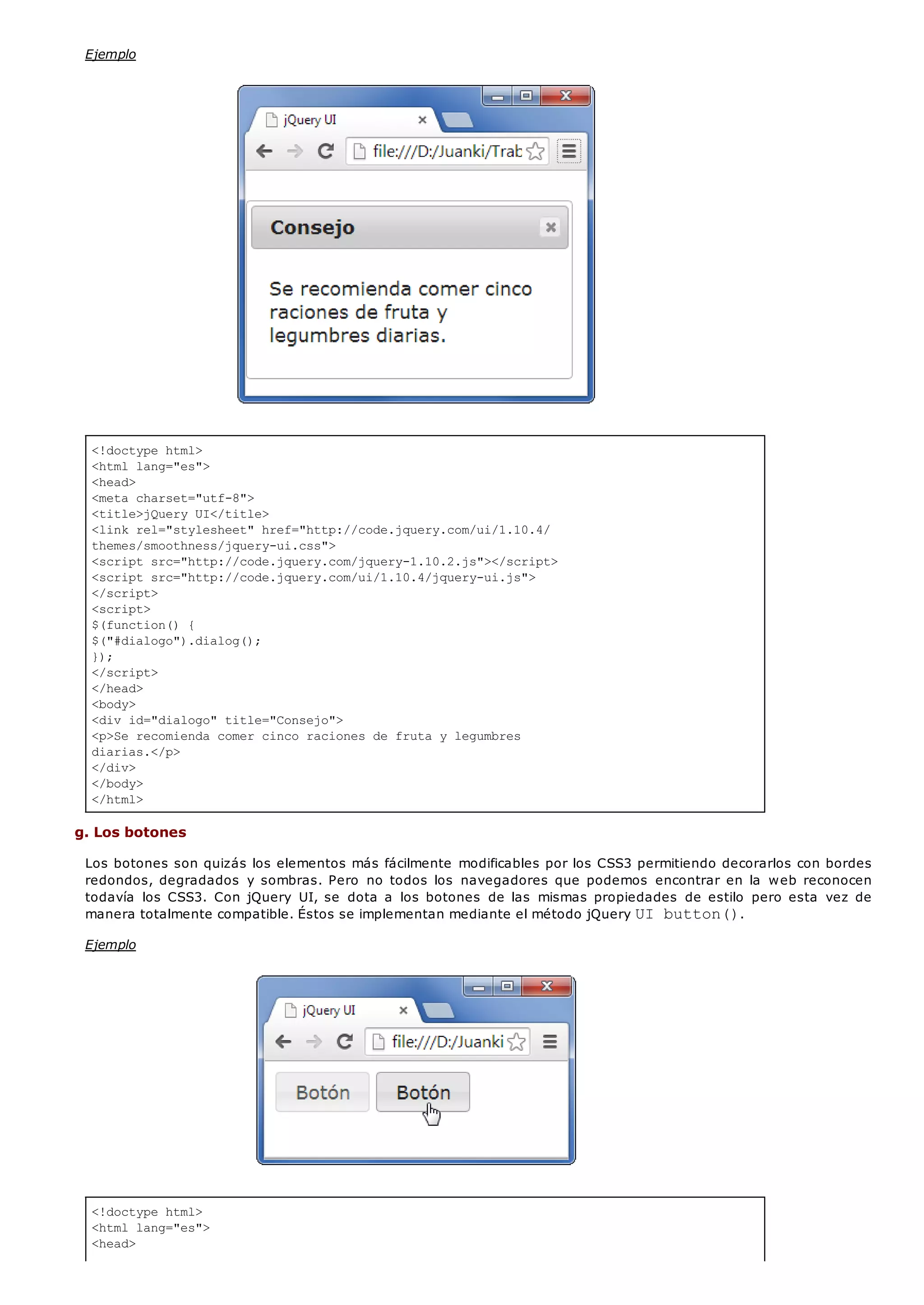 <!doctype html>
<html lang="es">
<head>
<meta charset="utf-8">
<title>jQuery UI</title>
<link rel="stylesheet" href="http://code.jquery.com/ui/1.10.4/
themes/smoothness/jquery-ui.css">
<script src="http://code.jquery.com/jquery-1.10.2.js"></script>
<script src="http://code.jquery.com/ui/1.10.4/jquery-ui.js">
</script>
<script>
$(function() {
$("#dialogo").dialog();
});
</script>
</head>
<body>
<div id="dialogo" title="Consejo">
<p>Se recomienda comer cinco raciones de fruta y legumbres
diarias.</p>
</div>
</body>
</html>
<!doctype html>
<html lang="es">
<head>
Ejemplo
g. Los botones
Los botones son quizás los elementos más fácilmente modificables por los CSS3 permitiendo decorarlos con bordes
redondos, degradados y sombras. Pero no todos los navegadores que podemos encontrar en la web reconocen
todavía los CSS3. Con jQuery UI, se dota a los botones de las mismas propiedades de estilo pero esta vez de
manera totalmente compatible. Éstos se implementan mediante el método jQuery UI button().
Ejemplo
 