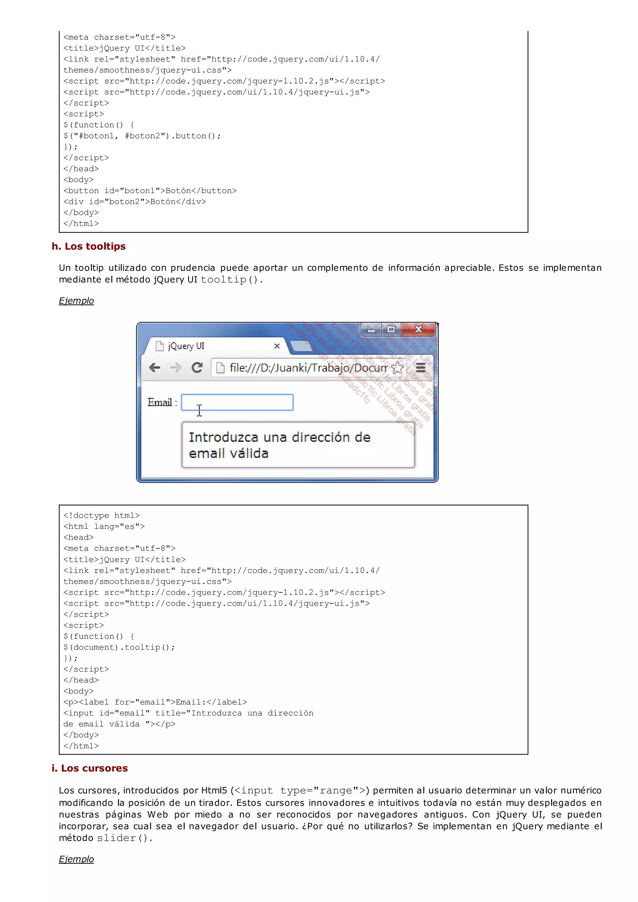 <meta charset="utf-8">
<title>jQuery UI</title>
<link rel="stylesheet" href="http://code.jquery.com/ui/1.10.4/
themes/smoothness/jquery-ui.css">
<script src="http://code.jquery.com/jquery-1.10.2.js"></script>
<script src="http://code.jquery.com/ui/1.10.4/jquery-ui.js">
</script>
<script>
$(function() {
$("#boton1, #boton2").button();
});
</script>
</head>
<body>
<button id="boton1">Botón</button>
<div id="boton2">Botón</div>
</body>
</html>
<!doctype html>
<html lang="es">
<head>
<meta charset="utf-8">
<title>jQuery UI</title>
<link rel="stylesheet" href="http://code.jquery.com/ui/1.10.4/
themes/smoothness/jquery-ui.css">
<script src="http://code.jquery.com/jquery-1.10.2.js"></script>
<script src="http://code.jquery.com/ui/1.10.4/jquery-ui.js">
</script>
<script>
$(function() {
$(document).tooltip();
});
</script>
</head>
<body>
<p><label for="email">Email:</label>
<input id="email" title="Introduzca una dirección
de email válida "></p>
</body>
</html>
h. Los tooltips
Un tooltip utilizado con prudencia puede aportar un complemento de información apreciable. Estos se implementan
mediante el método jQuery UI tooltip().
Ejemplo
i. Los cursores
Los cursores, introducidos por Html5 (<input type="range">) permiten al usuario determinar un valor numérico
modificando la posición de un tirador. Estos cursores innovadores e intuitivos todavía no están muy desplegados en
nuestras páginas Web por miedo a no ser reconocidos por navegadores antiguos. Con jQuery UI, se pueden
incorporar, sea cual sea el navegador del usuario. ¿Por qué no utilizarlos? Se implementan en jQuery mediante el
método slider().
Ejemplo
 