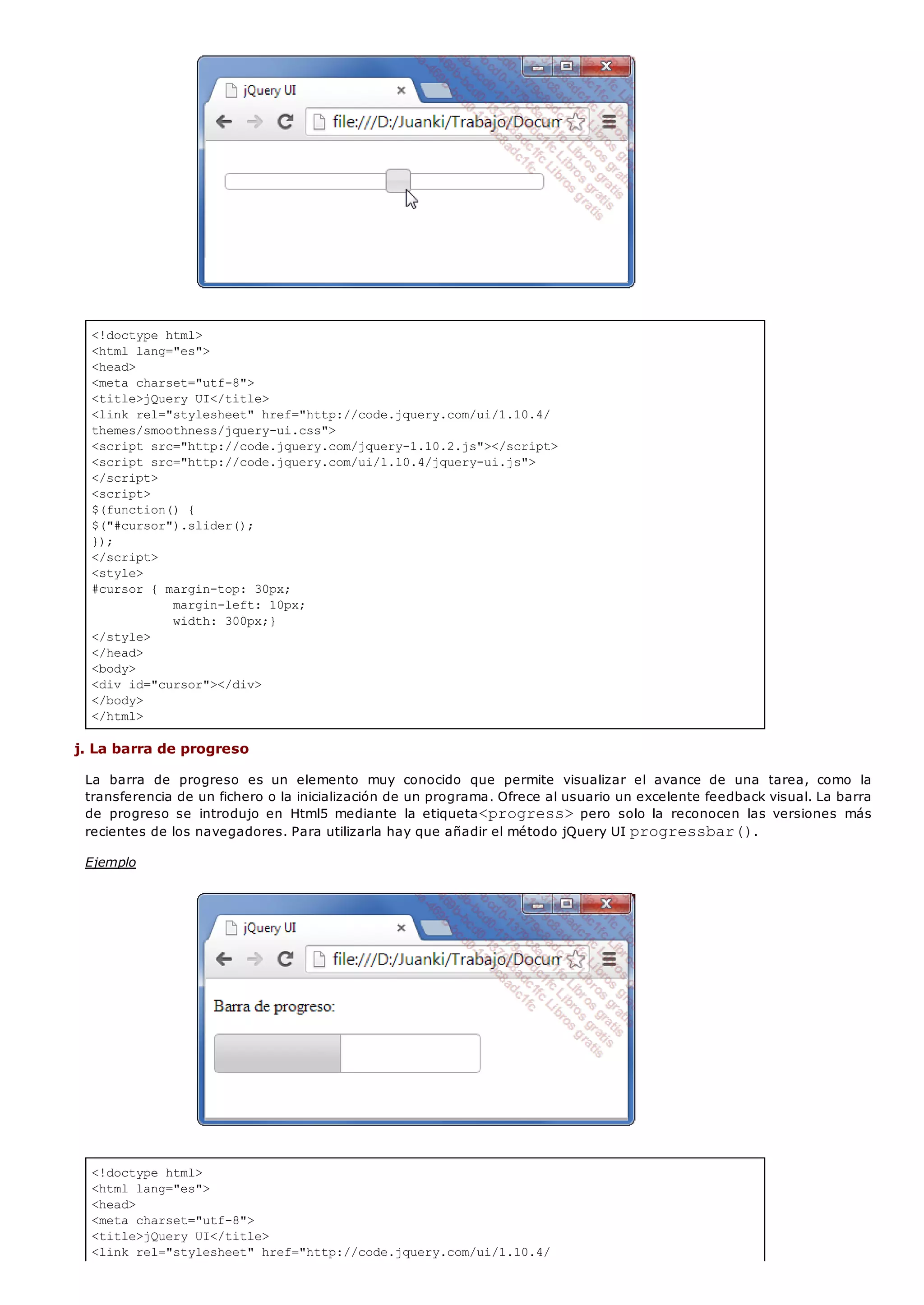 <!doctype html>
<html lang="es">
<head>
<meta charset="utf-8">
<title>jQuery UI</title>
<link rel="stylesheet" href="http://code.jquery.com/ui/1.10.4/
themes/smoothness/jquery-ui.css">
<script src="http://code.jquery.com/jquery-1.10.2.js"></script>
<script src="http://code.jquery.com/ui/1.10.4/jquery-ui.js">
</script>
<script>
$(function() {
$("#cursor").slider();
});
</script>
<style>
#cursor { margin-top: 30px;
margin-left: 10px;
width: 300px;}
</style>
</head>
<body>
<div id="cursor"></div>
</body>
</html>
<!doctype html>
<html lang="es">
<head>
<meta charset="utf-8">
<title>jQuery UI</title>
<link rel="stylesheet" href="http://code.jquery.com/ui/1.10.4/
j. La barra de progreso
La barra de progreso es un elemento muy conocido que permite visualizar el avance de una tarea, como la
transferencia de un fichero o la inicialización de un programa. Ofrece al usuario un excelente feedback visual. La barra
de progreso se introdujo en Html5 mediante la etiqueta<progress>pero solo la reconocen las versiones más
recientes de los navegadores. Para utilizarla hay que añadir el método jQuery UI progressbar().
Ejemplo
 