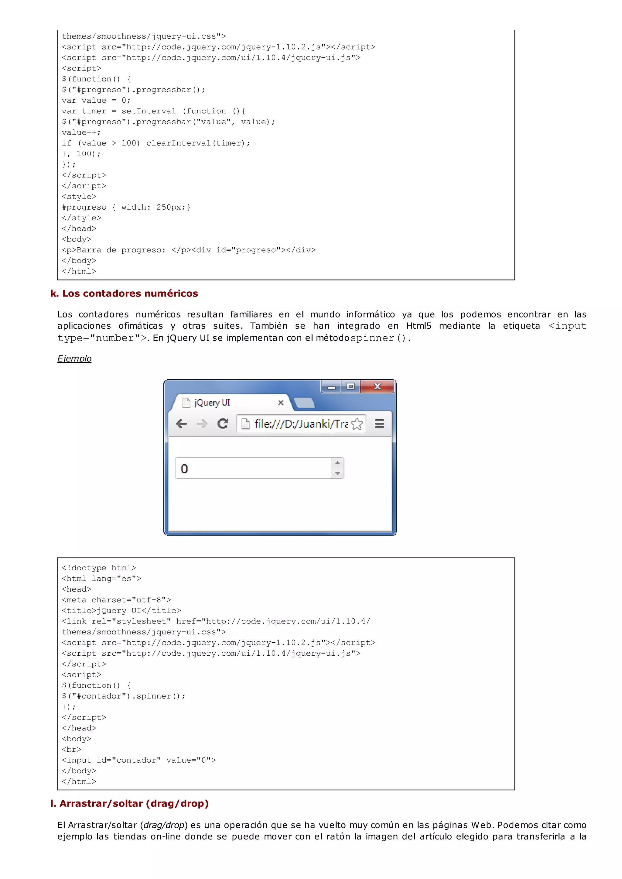 themes/smoothness/jquery-ui.css">
<script src="http://code.jquery.com/jquery-1.10.2.js"></script>
<script src="http://code.jquery.com/ui/1.10.4/jquery-ui.js">
<script>
$(function() {
$("#progreso").progressbar();
var value = 0;
var timer = setInterval (function (){
$("#progreso").progressbar("value", value);
value++;
if (value > 100) clearInterval(timer);
}, 100);
});
</script>
</script>
<style>
#progreso { width: 250px;}
</style>
</head>
<body>
<p>Barra de progreso: </p><div id="progreso"></div>
</body>
</html>
<!doctype html>
<html lang="es">
<head>
<meta charset="utf-8">
<title>jQuery UI</title>
<link rel="stylesheet" href="http://code.jquery.com/ui/1.10.4/
themes/smoothness/jquery-ui.css">
<script src="http://code.jquery.com/jquery-1.10.2.js"></script>
<script src="http://code.jquery.com/ui/1.10.4/jquery-ui.js">
</script>
<script>
$(function() {
$("#contador").spinner();
});
</script>
</head>
<body>
<br>
<input id="contador" value="0">
</body>
</html>
k. Los contadores numéricos
Los contadores numéricos resultan familiares en el mundo informático ya que los podemos encontrar en las
aplicaciones ofimáticas y otras suites. También se han integrado en Html5 mediante la etiqueta <input
type="number">. En jQuery UI se implementan con el métodospinner().
Ejemplo
l. Arrastrar/soltar (drag/drop)
El Arrastrar/soltar (drag/drop) es una operación que se ha vuelto muy común en las páginas Web. Podemos citar como
ejemplo las tiendas on-line donde se puede mover con el ratón la imagen del artículo elegido para transferirla a la
 