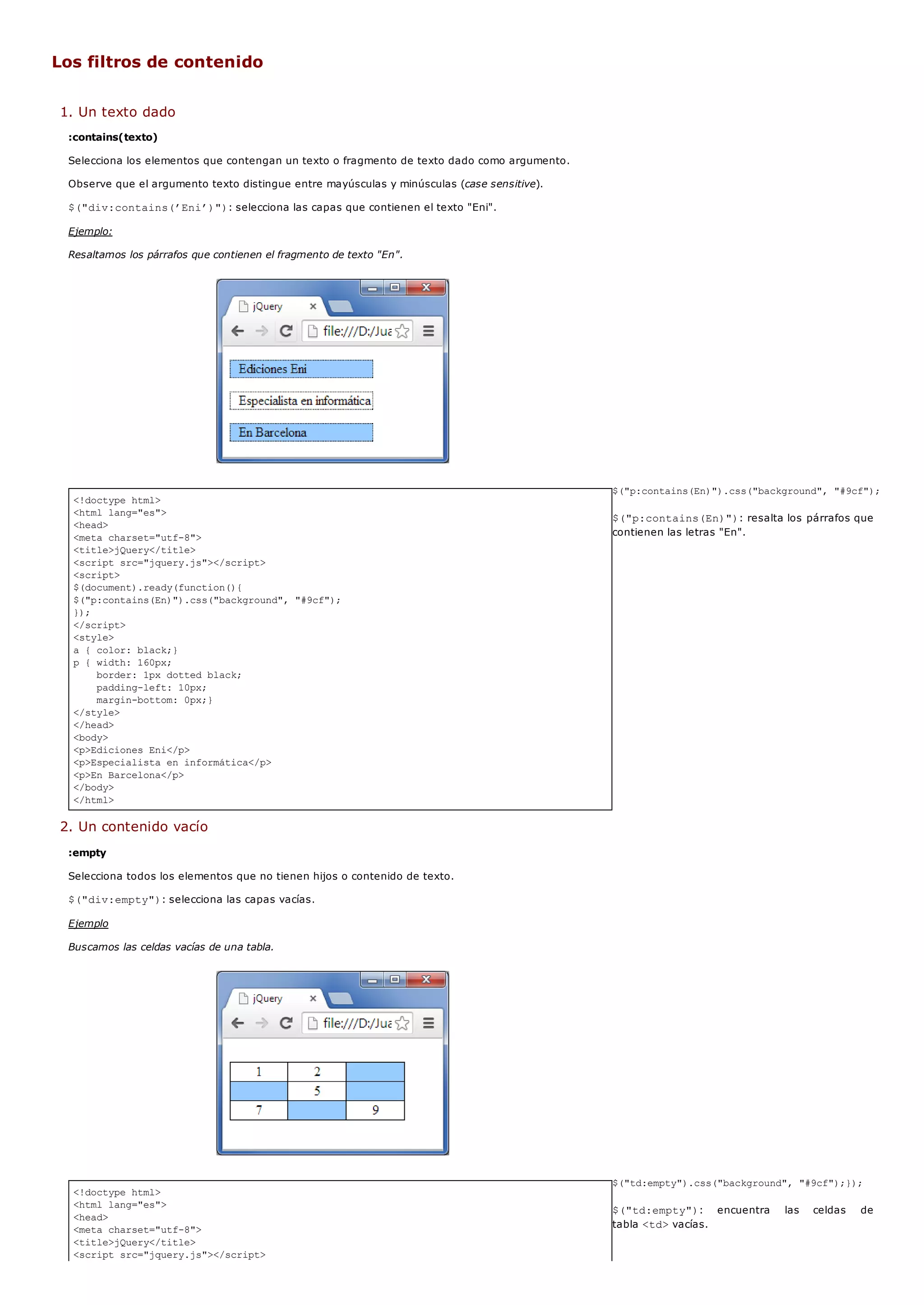 <!doctype html>
<html lang="es">
<head>
<meta charset="utf-8">
<title>jQuery</title>
<script src="jquery.js"></script>
<script>
$(document).ready(function(){
$("p:contains(En)").css("background", "#9cf");
});
</script>
<style>
a { color: black;}
p { width: 160px;
border: 1px dotted black;
padding-left: 10px;
margin-bottom: 0px;}
</style>
</head>
<body>
<p>Ediciones Eni</p>
<p>Especialista en informática</p>
<p>En Barcelona</p>
</body>
</html>
<!doctype html>
<html lang="es">
<head>
<meta charset="utf-8">
<title>jQuery</title>
<script src="jquery.js"></script>
Los filtros de contenido
1. Un texto dado
:contains(texto)
Selecciona los elementos que contengan un texto o fragmento de texto dado como argumento.
Observe que el argumento texto distingue entre mayúsculas y minúsculas (case sensitive).
$("div:contains(’Eni’)"): selecciona las capas que contienen el texto "Eni".
Ejemplo:
Resaltamos los párrafos que contienen el fragmento de texto "En".
$("p:contains(En)").css("background", "#9cf");
$("p:contains(En)"): resalta los párrafos que
contienen las letras "En".
2. Un contenido vacío
:empty
Selecciona todos los elementos que no tienen hijos o contenido de texto.
$("div:empty"): selecciona las capas vacías.
Ejemplo
Buscamos las celdas vacías de una tabla.
$("td:empty").css("background", "#9cf");});
$("td:empty"): encuentra las celdas de
tabla <td>vacías.
 