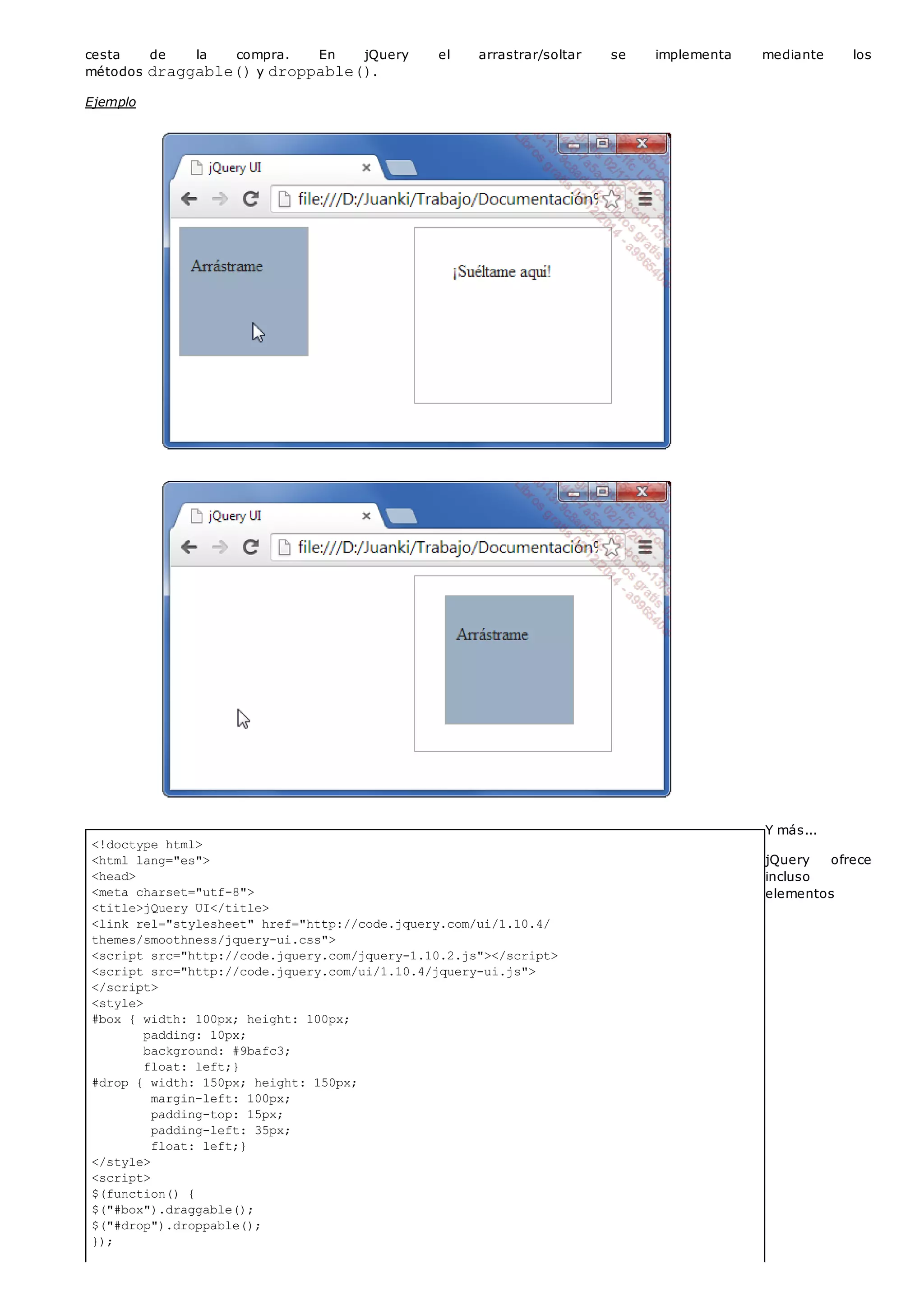 <!doctype html>
<html lang="es">
<head>
<meta charset="utf-8">
<title>jQuery UI</title>
<link rel="stylesheet" href="http://code.jquery.com/ui/1.10.4/
themes/smoothness/jquery-ui.css">
<script src="http://code.jquery.com/jquery-1.10.2.js"></script>
<script src="http://code.jquery.com/ui/1.10.4/jquery-ui.js">
</script>
<style>
#box { width: 100px; height: 100px;
padding: 10px;
background: #9bafc3;
float: left;}
#drop { width: 150px; height: 150px;
margin-left: 100px;
padding-top: 15px;
padding-left: 35px;
float: left;}
</style>
<script>
$(function() {
$("#box").draggable();
$("#drop").droppable();
});
cesta de la compra. En jQuery el arrastrar/soltar se implementa mediante los
métodos draggable()y droppable().
Ejemplo
Y más...
jQuery ofrece
incluso
elementos
 