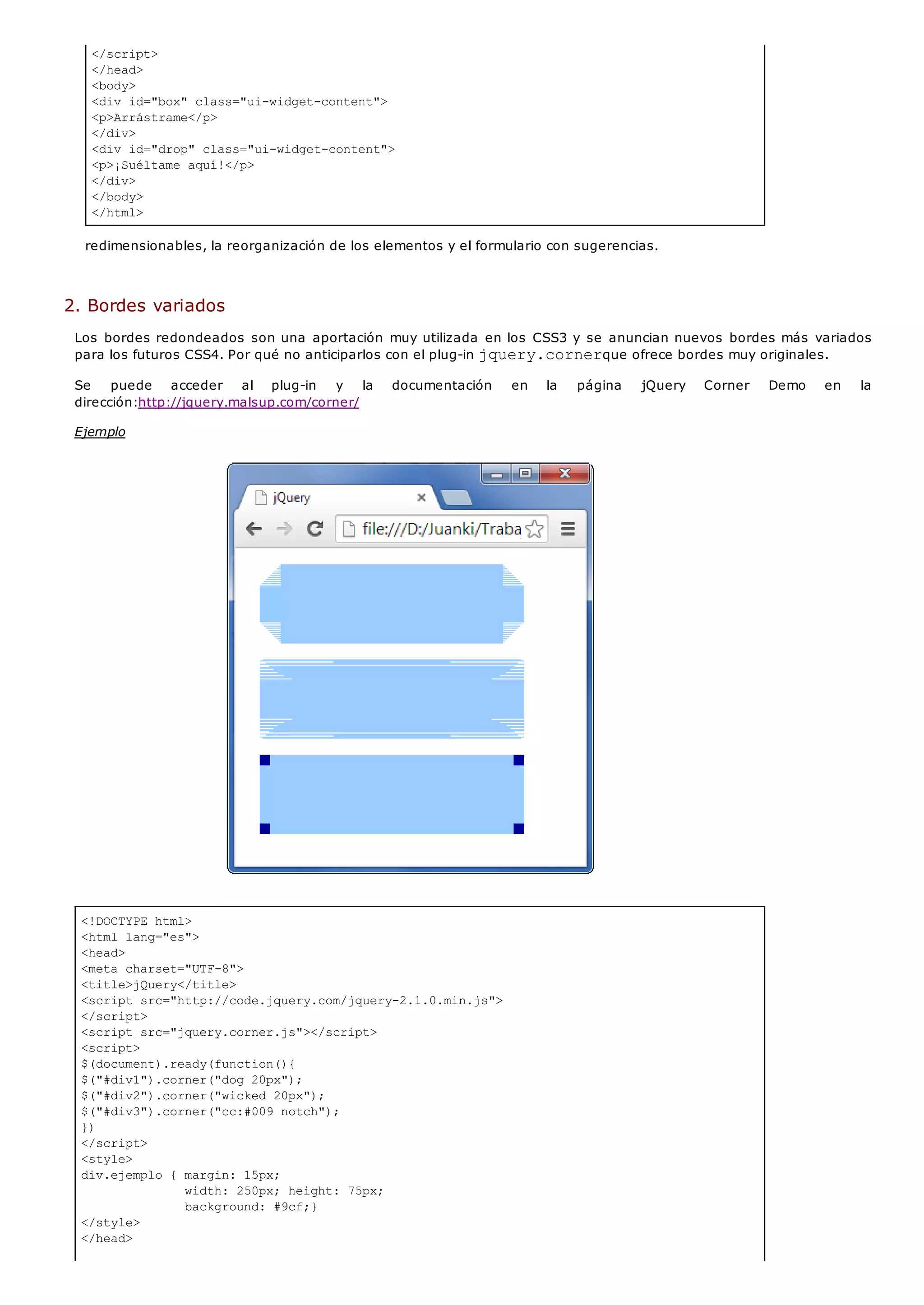 </script>
</head>
<body>
<div id="box" class="ui-widget-content">
<p>Arrástrame</p>
</div>
<div id="drop" class="ui-widget-content">
<p>¡Suéltame aquí!</p>
</div>
</body>
</html>
<!DOCTYPE html>
<html lang="es">
<head>
<meta charset="UTF-8">
<title>jQuery</title>
<script src="http://code.jquery.com/jquery-2.1.0.min.js">
</script>
<script src="jquery.corner.js"></script>
<script>
$(document).ready(function(){
$("#div1").corner("dog 20px");
$("#div2").corner("wicked 20px");
$("#div3").corner("cc:#009 notch");
})
</script>
<style>
div.ejemplo { margin: 15px;
width: 250px; height: 75px;
background: #9cf;}
</style>
</head>
redimensionables, la reorganización de los elementos y el formulario con sugerencias.
2. Bordes variados
Los bordes redondeados son una aportación muy utilizada en los CSS3 y se anuncian nuevos bordes más variados
para los futuros CSS4. Por qué no anticiparlos con el plug-in jquery.cornerque ofrece bordes muy originales.
Se puede acceder al plug-in y la documentación en la página jQuery Corner Demo en la
dirección:http://jquery.malsup.com/corner/
Ejemplo
 