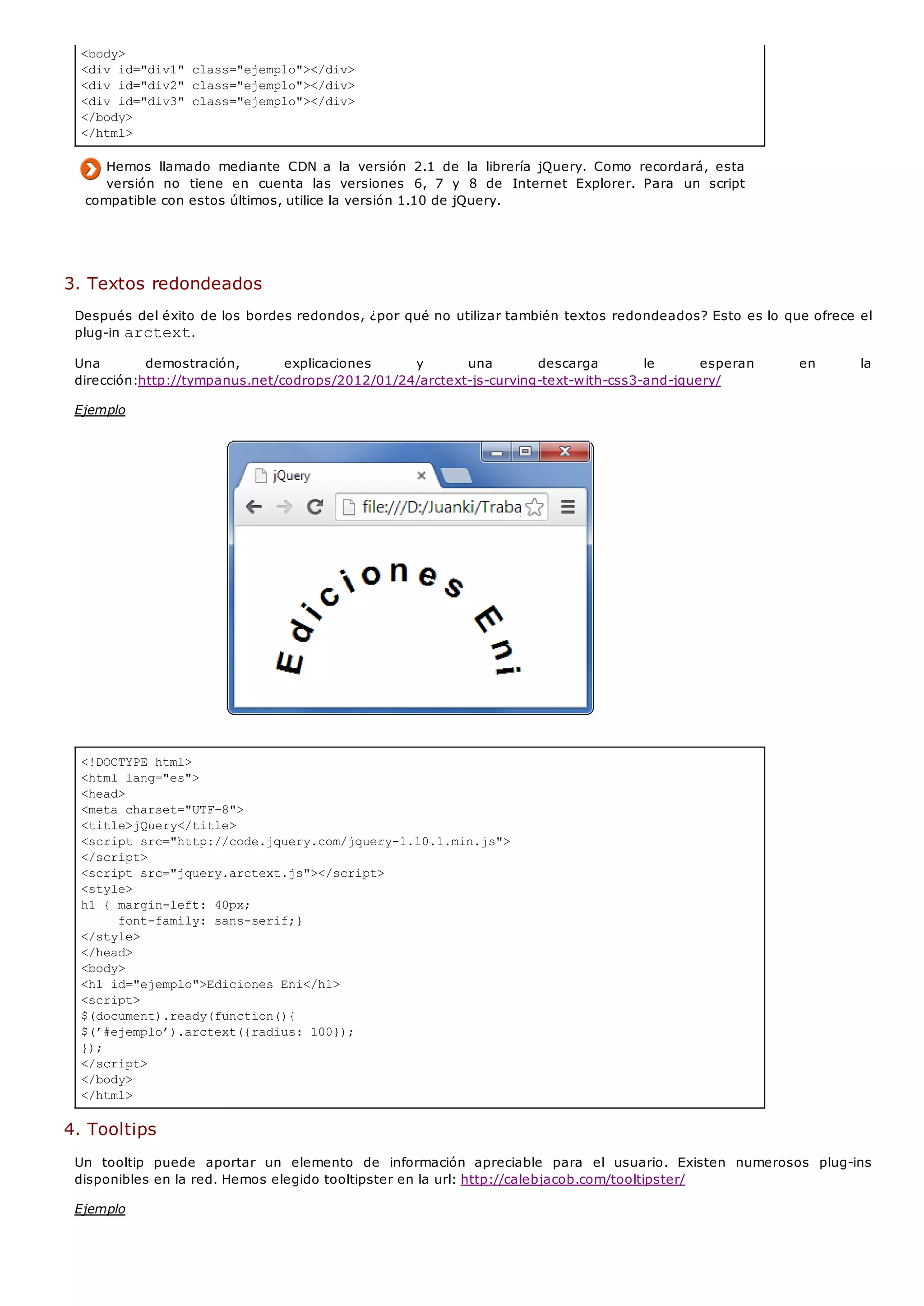 <body>
<div id="div1" class="ejemplo"></div>
<div id="div2" class="ejemplo"></div>
<div id="div3" class="ejemplo"></div>
</body>
</html>
<!DOCTYPE html>
<html lang="es">
<head>
<meta charset="UTF-8">
<title>jQuery</title>
<script src="http://code.jquery.com/jquery-1.10.1.min.js">
</script>
<script src="jquery.arctext.js"></script>
<style>
h1 { margin-left: 40px;
font-family: sans-serif;}
</style>
</head>
<body>
<h1 id="ejemplo">Ediciones Eni</h1>
<script>
$(document).ready(function(){
$(’#ejemplo’).arctext({radius: 100});
});
</script>
</body>
</html>
Hemos llamado mediante CDN a la versión 2.1 de la librería jQuery. Como recordará, esta
versión no tiene en cuenta las versiones 6, 7 y 8 de Internet Explorer. Para un script
compatible con estos últimos, utilice la versión 1.10 de jQuery.
3. Textos redondeados
Después del éxito de los bordes redondos, ¿por qué no utilizar también textos redondeados? Esto es lo que ofrece el
plug-in arctext.
Una demostración, explicaciones y una descarga le esperan en la
dirección:http://tympanus.net/codrops/2012/01/24/arctext-js-curving-text-with-css3-and-jquery/
Ejemplo
4. Tooltips
Un tooltip puede aportar un elemento de información apreciable para el usuario. Existen numerosos plug-ins
disponibles en la red. Hemos elegido tooltipster en la url: http://calebjacob.com/tooltipster/
Ejemplo
 