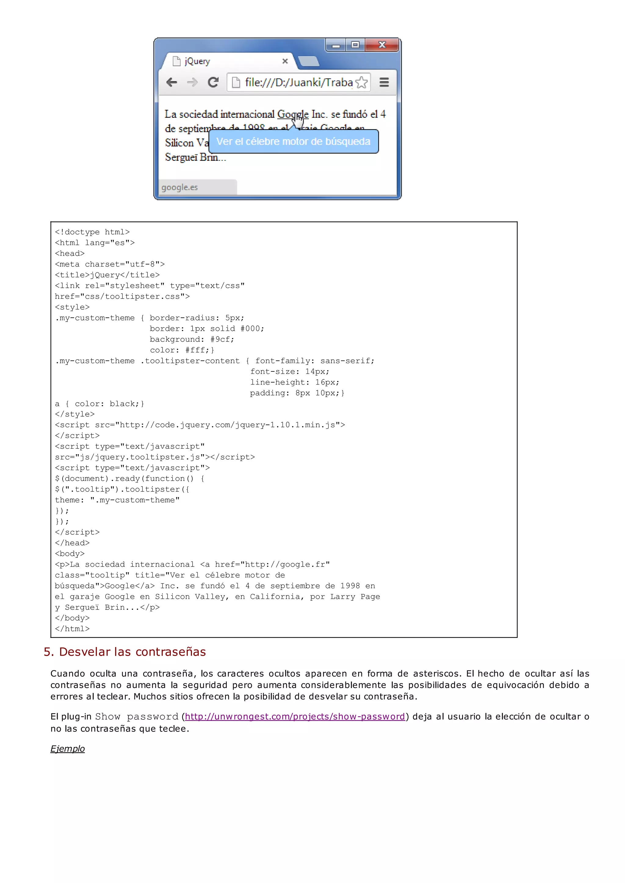 <!doctype html>
<html lang="es">
<head>
<meta charset="utf-8">
<title>jQuery</title>
<link rel="stylesheet" type="text/css"
href="css/tooltipster.css">
<style>
.my-custom-theme { border-radius: 5px;
border: 1px solid #000;
background: #9cf;
color: #fff;}
.my-custom-theme .tooltipster-content { font-family: sans-serif;
font-size: 14px;
line-height: 16px;
padding: 8px 10px;}
a { color: black;}
</style>
<script src="http://code.jquery.com/jquery-1.10.1.min.js">
</script>
<script type="text/javascript"
src="js/jquery.tooltipster.js"></script>
<script type="text/javascript">
$(document).ready(function() {
$(".tooltip").tooltipster({
theme: ".my-custom-theme"
});
});
</script>
</head>
<body>
<p>La sociedad internacional <a href="http://google.fr"
class="tooltip" title="Ver el célebre motor de
búsqueda">Google</a> Inc. se fundó el 4 de septiembre de 1998 en
el garaje Google en Silicon Valley, en California, por Larry Page
y Sergueï Brin...</p>
</body>
</html>
5. Desvelar las contraseñas
Cuando oculta una contraseña, los caracteres ocultos aparecen en forma de asteriscos. El hecho de ocultar así las
contraseñas no aumenta la seguridad pero aumenta considerablemente las posibilidades de equivocación debido a
errores al teclear. Muchos sitios ofrecen la posibilidad de desvelar su contraseña.
El plug-in Show password(http://unwrongest.com/projects/show-password) deja al usuario la elección de ocultar o
no las contraseñas que teclee.
Ejemplo
 