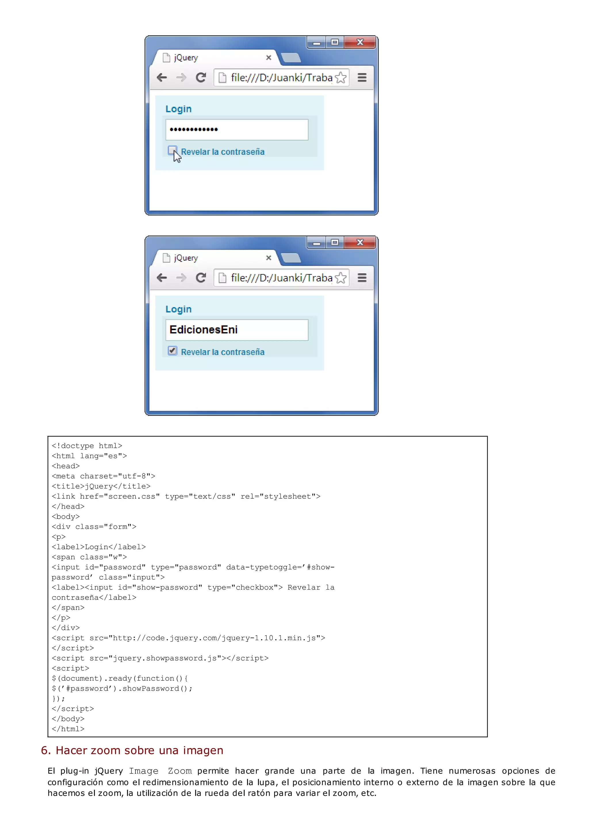 <!doctype html>
<html lang="es">
<head>
<meta charset="utf-8">
<title>jQuery</title>
<link href="screen.css" type="text/css" rel="stylesheet">
</head>
<body>
<div class="form">
<p>
<label>Login</label>
<span class="w">
<input id="password" type="password" data-typetoggle=’#show-
password’ class="input">
<label><input id="show-password" type="checkbox"> Revelar la
contraseña</label>
</span>
</p>
</div>
<script src="http://code.jquery.com/jquery-1.10.1.min.js">
</script>
<script src="jquery.showpassword.js"></script>
<script>
$(document).ready(function(){
$(’#password’).showPassword();
});
</script>
</body>
</html>
6. Hacer zoom sobre una imagen
El plug-in jQuery Image Zoompermite hacer grande una parte de la imagen. Tiene numerosas opciones de
configuración como el redimensionamiento de la lupa, el posicionamiento interno o externo de la imagen sobre la que
hacemos el zoom, la utilización de la rueda del ratón para variar el zoom, etc.
 