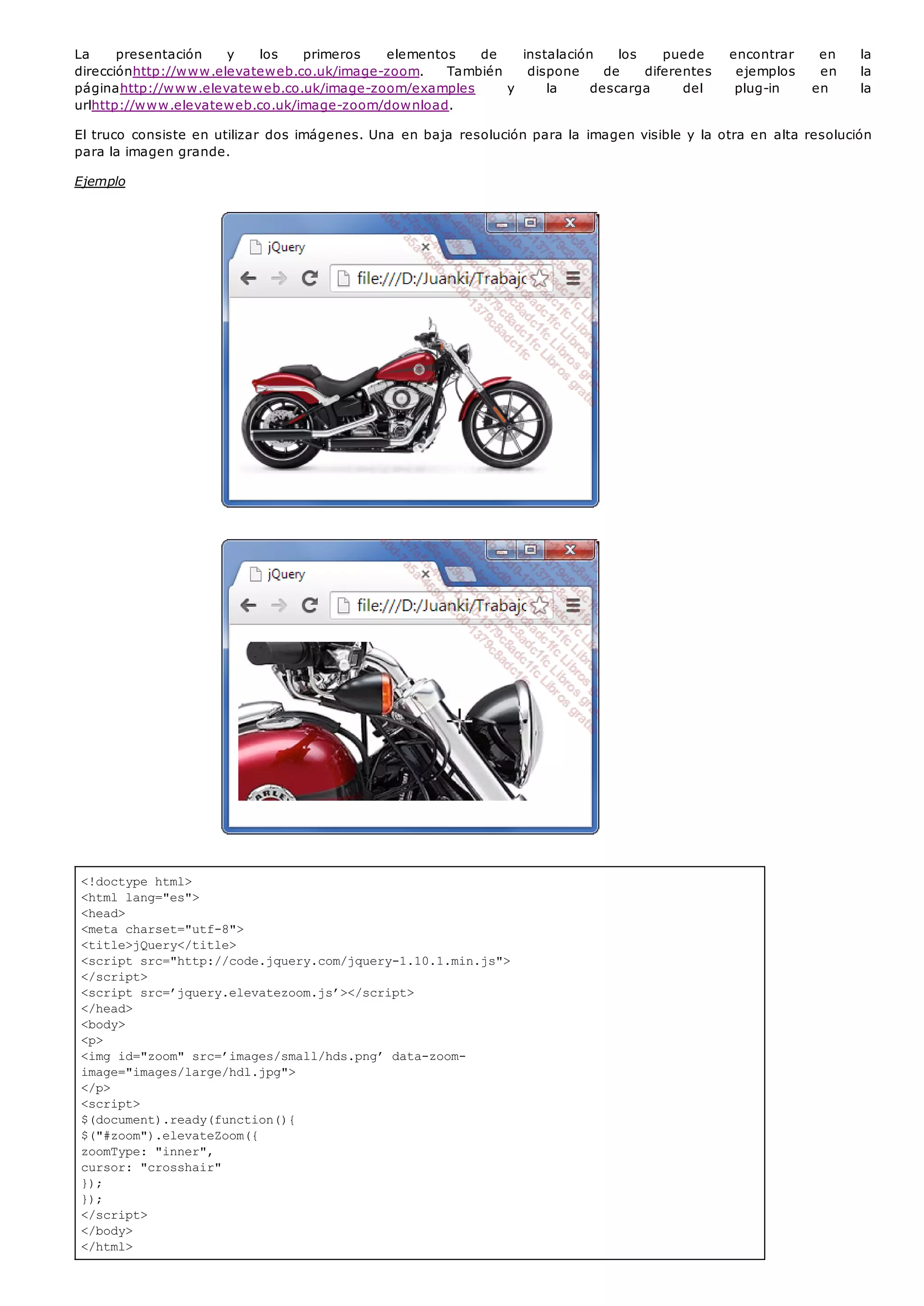 <!doctype html>
<html lang="es">
<head>
<meta charset="utf-8">
<title>jQuery</title>
<script src="http://code.jquery.com/jquery-1.10.1.min.js">
</script>
<script src=’jquery.elevatezoom.js’></script>
</head>
<body>
<p>
<img id="zoom" src=’images/small/hds.png’ data-zoom-
image="images/large/hdl.jpg">
</p>
<script>
$(document).ready(function(){
$("#zoom").elevateZoom({
zoomType: "inner",
cursor: "crosshair"
});
});
</script>
</body>
</html>
La presentación y los primeros elementos de instalación los puede encontrar en la
direcciónhttp://www.elevateweb.co.uk/image-zoom. También dispone de diferentes ejemplos en la
páginahttp://www.elevateweb.co.uk/image-zoom/examples y la descarga del plug-in en la
urlhttp://www.elevateweb.co.uk/image-zoom/download.
El truco consiste en utilizar dos imágenes. Una en baja resolución para la imagen visible y la otra en alta resolución
para la imagen grande.
Ejemplo
 