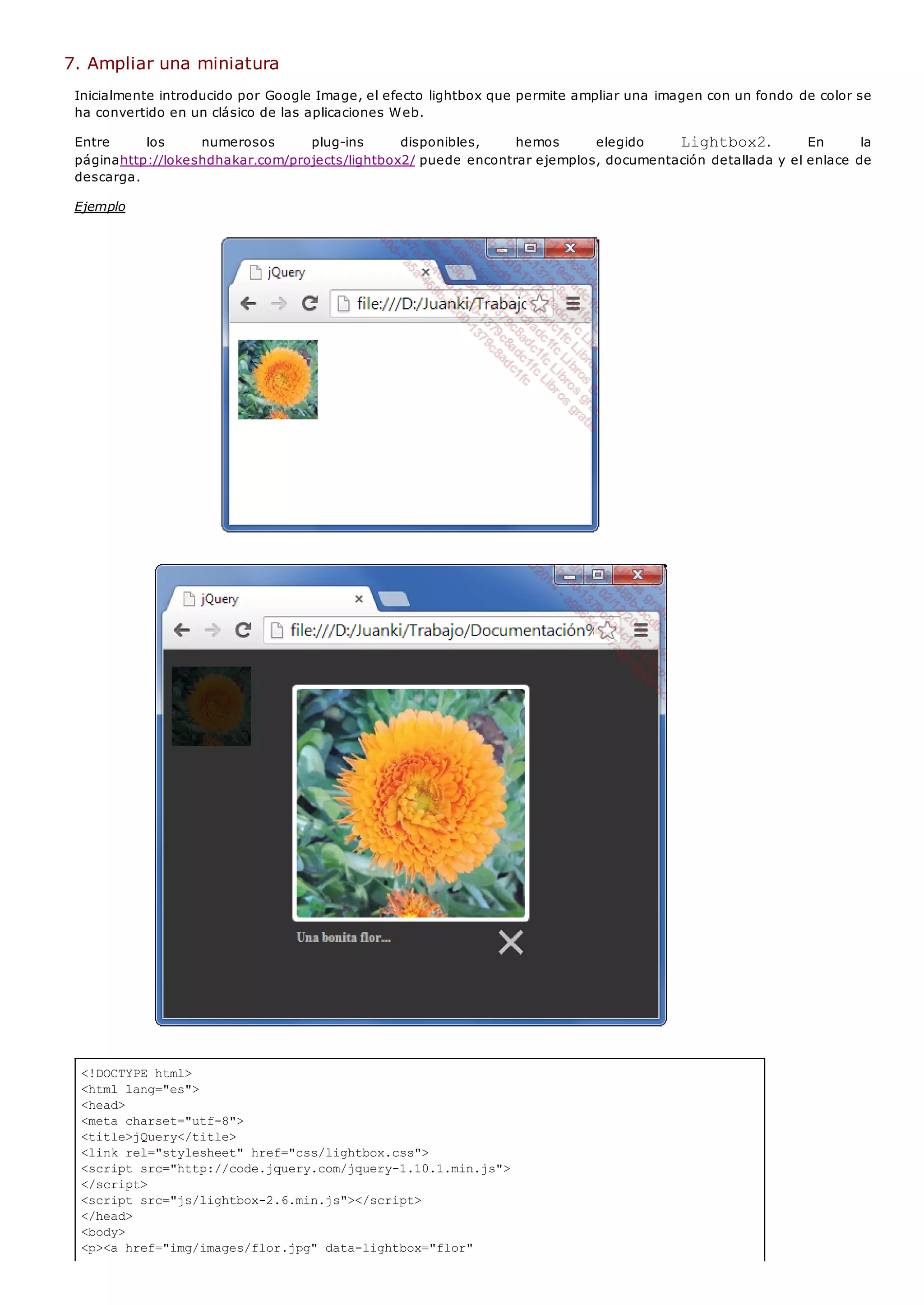 <!DOCTYPE html>
<html lang="es">
<head>
<meta charset="utf-8">
<title>jQuery</title>
<link rel="stylesheet" href="css/lightbox.css">
<script src="http://code.jquery.com/jquery-1.10.1.min.js">
</script>
<script src="js/lightbox-2.6.min.js"></script>
</head>
<body>
<p><a href="img/images/flor.jpg" data-lightbox="flor"
7. Ampliar una miniatura
Inicialmente introducido por Google Image, el efecto lightbox que permite ampliar una imagen con un fondo de color se
ha convertido en un clásico de las aplicaciones Web.
Entre los numerosos plug-ins disponibles, hemos elegido Lightbox2. En la
páginahttp://lokeshdhakar.com/projects/lightbox2/ puede encontrar ejemplos, documentación detallada y el enlace de
descarga.
Ejemplo
 