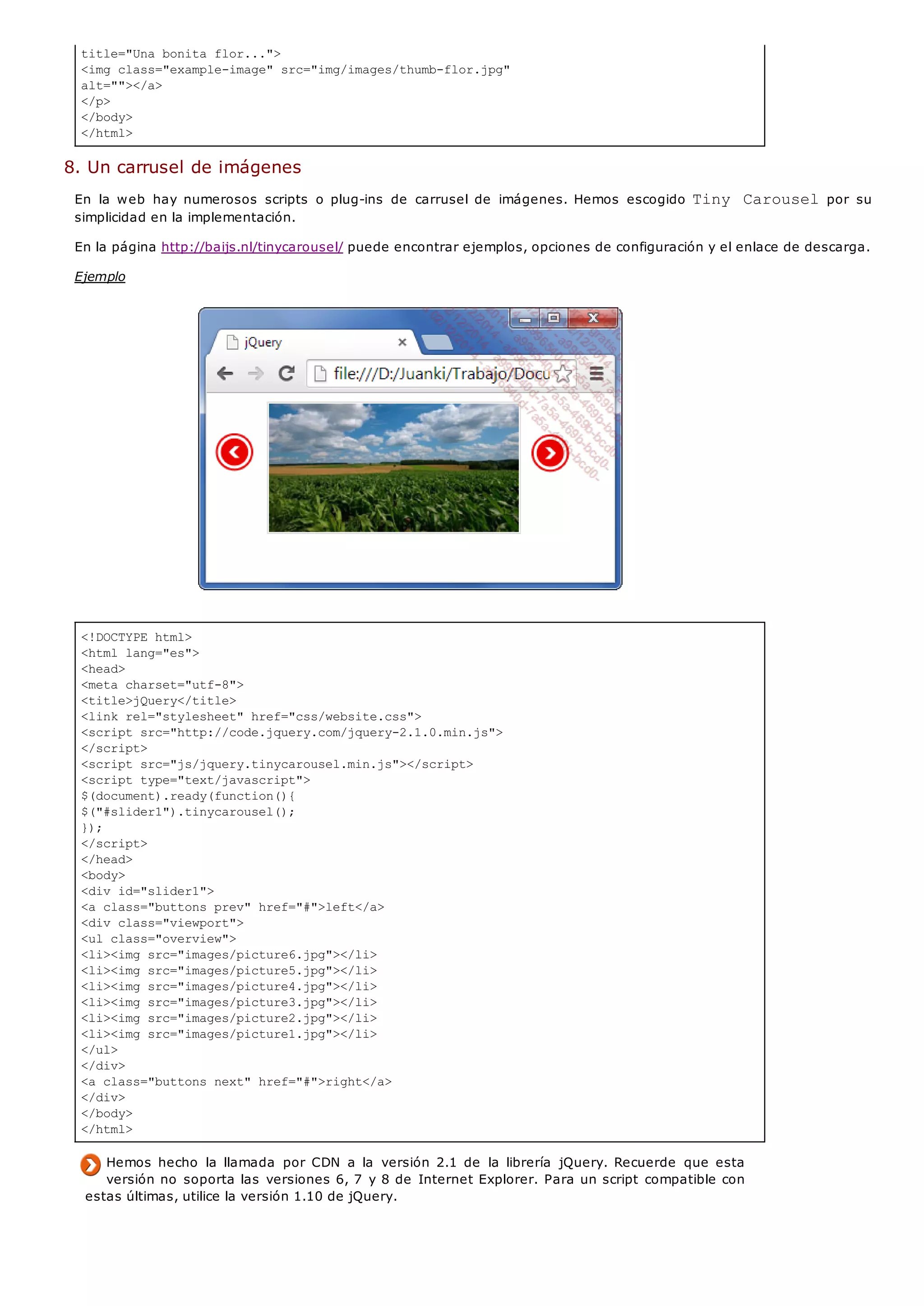 <!DOCTYPE html>
<html lang="es">
<head>
<meta charset="utf-8">
<title>jQuery</title>
<link rel="stylesheet" href="css/website.css">
<script src="http://code.jquery.com/jquery-2.1.0.min.js">
</script>
<script src="js/jquery.tinycarousel.min.js"></script>
<script type="text/javascript">
$(document).ready(function(){
$("#slider1").tinycarousel();
});
</script>
</head>
<body>
<div id="slider1">
<a class="buttons prev" href="#">left</a>
<div class="viewport">
<ul class="overview">
<li><img src="images/picture6.jpg"></li>
<li><img src="images/picture5.jpg"></li>
<li><img src="images/picture4.jpg"></li>
<li><img src="images/picture3.jpg"></li>
<li><img src="images/picture2.jpg"></li>
<li><img src="images/picture1.jpg"></li>
</ul>
</div>
<a class="buttons next" href="#">right</a>
</div>
</body>
</html>
title="Una bonita flor...">
<img class="example-image" src="img/images/thumb-flor.jpg"
alt=""></a>
</p>
</body>
</html>
8. Un carrusel de imágenes
En la web hay numerosos scripts o plug-ins de carrusel de imágenes. Hemos escogido Tiny Carouselpor su
simplicidad en la implementación.
En la página http://baijs.nl/tinycarousel/ puede encontrar ejemplos, opciones de configuración y el enlace de descarga.
Ejemplo
Hemos hecho la llamada por CDN a la versión 2.1 de la librería jQuery. Recuerde que esta
versión no soporta las versiones 6, 7 y 8 de Internet Explorer. Para un script compatible con
estas últimas, utilice la versión 1.10 de jQuery.
 