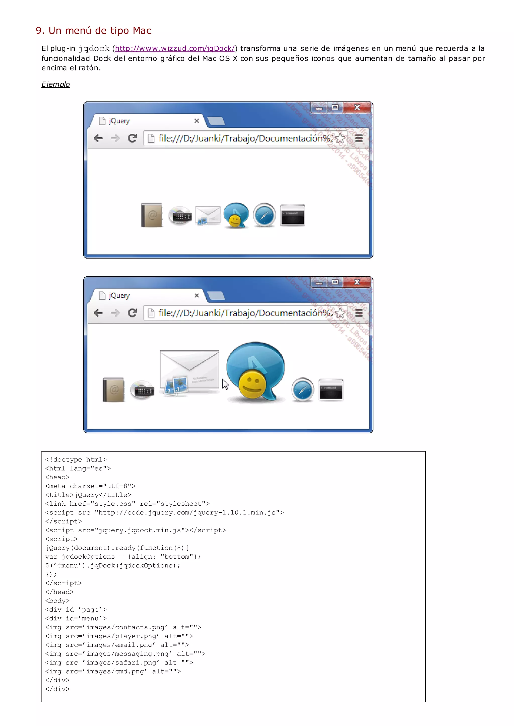 <!doctype html>
<html lang="es">
<head>
<meta charset="utf-8">
<title>jQuery</title>
<link href="style.css" rel="stylesheet">
<script src="http://code.jquery.com/jquery-1.10.1.min.js">
</script>
<script src="jquery.jqdock.min.js"></script>
<script>
jQuery(document).ready(function($){
var jqdockOptions = {align: "bottom"};
$(’#menu’).jqDock(jqdockOptions);
});
</script>
</head>
<body>
<div id=’page’>
<div id=’menu’>
<img src=’images/contacts.png’ alt="">
<img src=’images/player.png’ alt="">
<img src=’images/email.png’ alt="">
<img src=’images/messaging.png’ alt="">
<img src=’images/safari.png’ alt="">
<img src=’images/cmd.png’ alt="">
</div>
</div>
9. Un menú de tipo Mac
El plug-in jqdock(http://www.wizzud.com/jqDock/) transforma una serie de imágenes en un menú que recuerda a la
funcionalidad Dock del entorno gráfico del Mac OS X con sus pequeños iconos que aumentan de tamaño al pasar por
encima el ratón.
Ejemplo
 