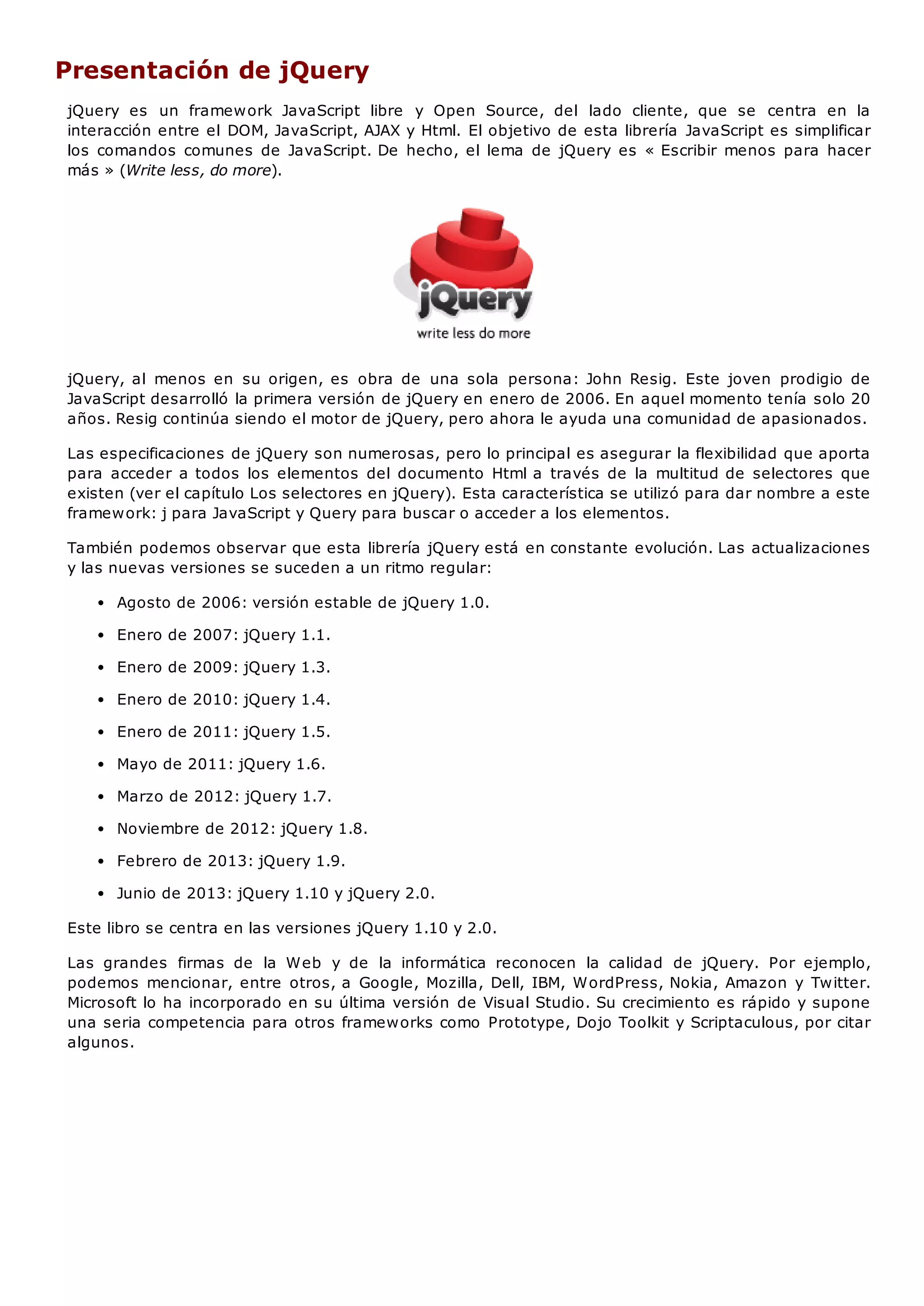 Presentación de jQuery
jQuery es un framework JavaScript libre y Open Source, del lado cliente, que se centra en la
interacción entre el DOM, JavaScript, AJAX y Html. El objetivo de esta librería JavaScript es simplificar
los comandos comunes de JavaScript. De hecho, el lema de jQuery es « Escribir menos para hacer
más » (Write less, do more).
jQuery, al menos en su origen, es obra de una sola persona: John Resig. Este joven prodigio de
JavaScript desarrolló la primera versión de jQuery en enero de 2006. En aquel momento tenía solo 20
años. Resig continúa siendo el motor de jQuery, pero ahora le ayuda una comunidad de apasionados.
Las especificaciones de jQuery son numerosas, pero lo principal es asegurar la flexibilidad que aporta
para acceder a todos los elementos del documento Html a través de la multitud de selectores que
existen (ver el capítulo Los selectores en jQuery). Esta característica se utilizó para dar nombre a este
framework: j para JavaScript y Query para buscar o acceder a los elementos.
También podemos observar que esta librería jQuery está en constante evolución. Las actualizaciones
y las nuevas versiones se suceden a un ritmo regular:
Agosto de 2006: versión estable de jQuery 1.0.
Enero de 2007: jQuery 1.1.
Enero de 2009: jQuery 1.3.
Enero de 2010: jQuery 1.4.
Enero de 2011: jQuery 1.5.
Mayo de 2011: jQuery 1.6.
Marzo de 2012: jQuery 1.7.
Noviembre de 2012: jQuery 1.8.
Febrero de 2013: jQuery 1.9.
Junio de 2013: jQuery 1.10 y jQuery 2.0.
Este libro se centra en las versiones jQuery 1.10 y 2.0.
Las grandes firmas de la Web y de la informática reconocen la calidad de jQuery. Por ejemplo,
podemos mencionar, entre otros, a Google, Mozilla, Dell, IBM, WordPress, Nokia, Amazon y Twitter.
Microsoft lo ha incorporado en su última versión de Visual Studio. Su crecimiento es rápido y supone
una seria competencia para otros frameworks como Prototype, Dojo Toolkit y Scriptaculous, por citar
algunos.
 