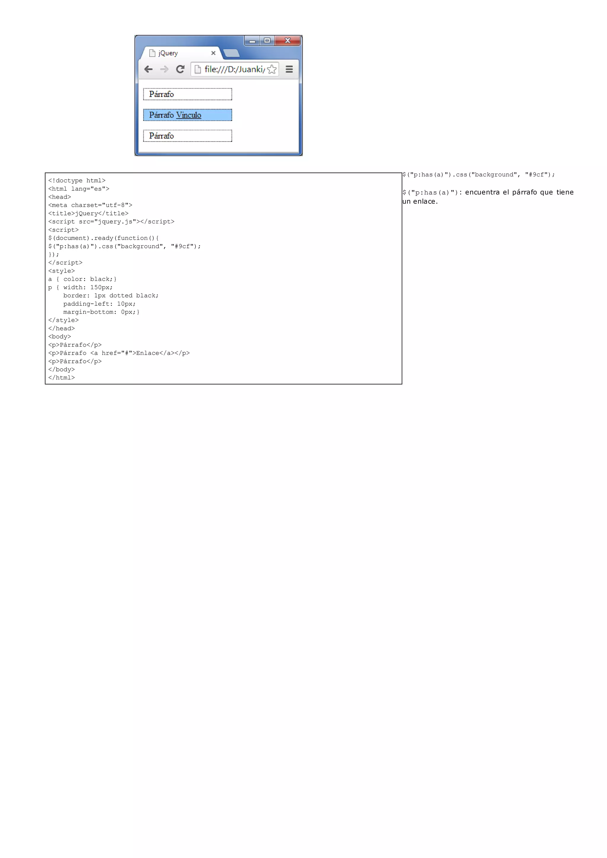 <!doctype html>
<html lang="es">
<head>
<meta charset="utf-8">
<title>jQuery</title>
<script src="jquery.js"></script>
<script>
$(document).ready(function(){
$("p:has(a)").css("background", "#9cf");
});
</script>
<style>
a { color: black;}
p { width: 150px;
border: 1px dotted black;
padding-left: 10px;
margin-bottom: 0px;}
</style>
</head>
<body>
<p>Párrafo</p>
<p>Párrafo <a href="#">Enlace</a></p>
<p>Párrafo</p>
</body>
</html>
$("p:has(a)").css("background", "#9cf");
$("p:has(a)"): encuentra el párrafo que tiene
un enlace.
 