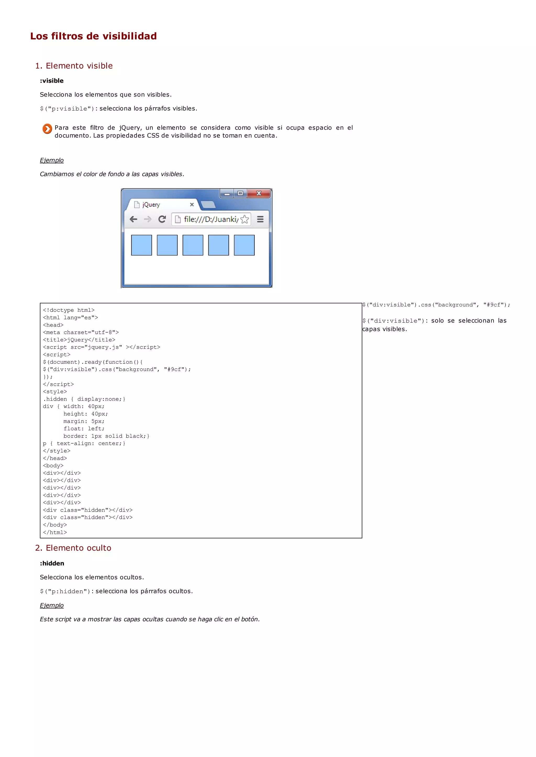 <!doctype html>
<html lang="es">
<head>
<meta charset="utf-8">
<title>jQuery</title>
<script src="jquery.js" ></script>
<script>
$(document).ready(function(){
$("div:visible").css("background", "#9cf");
});
</script>
<style>
.hidden { display:none;}
div { width: 40px;
height: 40px;
margin: 5px;
float: left;
border: 1px solid black;}
p { text-align: center;}
</style>
</head>
<body>
<div></div>
<div></div>
<div></div>
<div></div>
<div></div>
<div class="hidden"></div>
<div class="hidden"></div>
</body>
</html>
Los filtros de visibilidad
1. Elemento visible
:visible
Selecciona los elementos que son visibles.
$("p:visible"): selecciona los párrafos visibles.
Para este filtro de jQuery, un elemento se considera como visible si ocupa espacio en el
documento. Las propiedades CSS de visibilidad no se toman en cuenta.
Ejemplo
Cambiamos el color de fondo a las capas visibles.
$("div:visible").css("background", "#9cf");
$("div:visible"): solo se seleccionan las
capas visibles.
2. Elemento oculto
:hidden
Selecciona los elementos ocultos.
$("p:hidden"): selecciona los párrafos ocultos.
Ejemplo
Este script va a mostrar las capas ocultas cuando se haga clic en el botón.
 