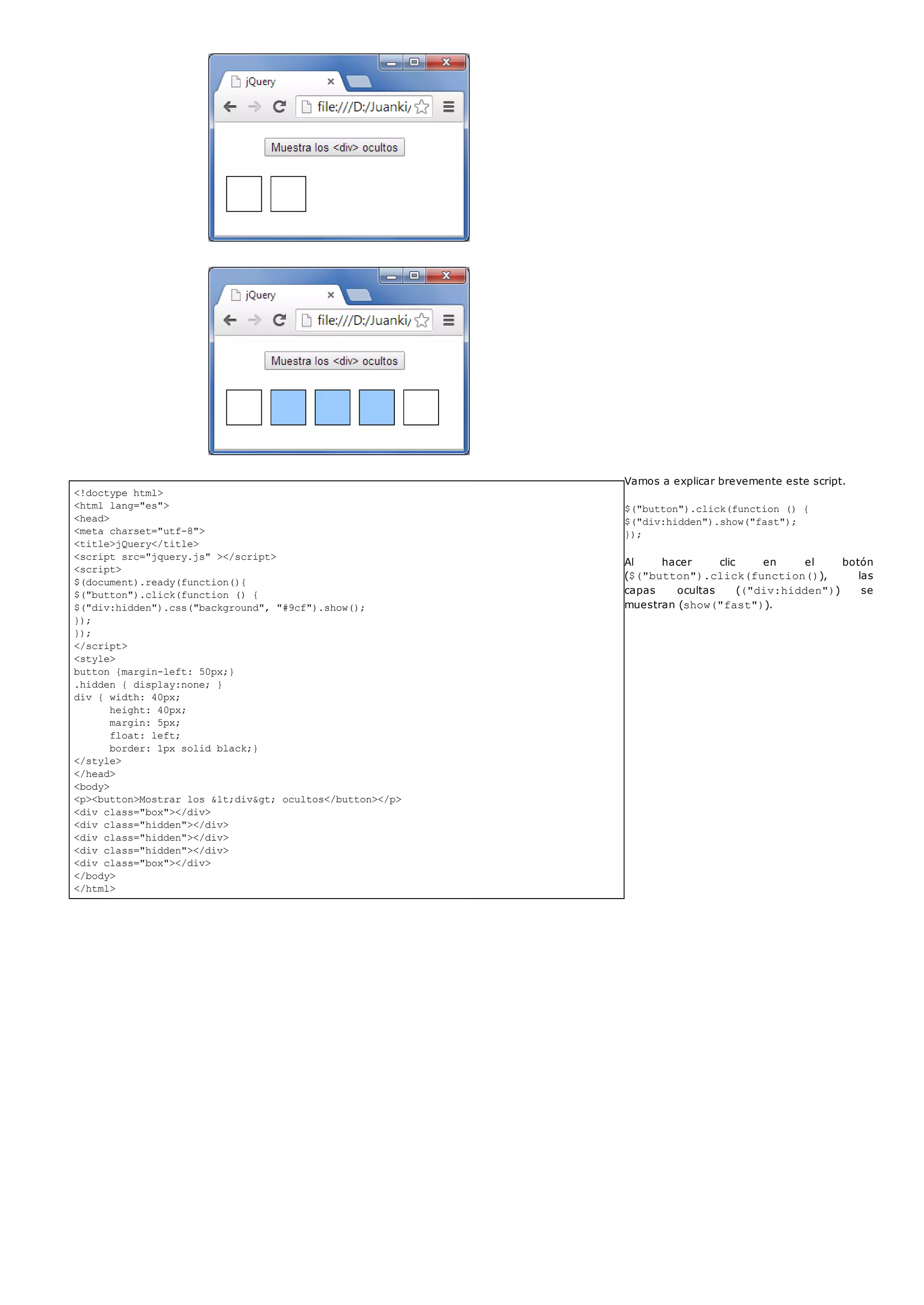 <!doctype html>
<html lang="es">
<head>
<meta charset="utf-8">
<title>jQuery</title>
<script src="jquery.js" ></script>
<script>
$(document).ready(function(){
$("button").click(function () {
$("div:hidden").css("background", "#9cf").show();
});
});
</script>
<style>
button {margin-left: 50px;}
.hidden { display:none; }
div { width: 40px;
height: 40px;
margin: 5px;
float: left;
border: 1px solid black;}
</style>
</head>
<body>
<p><button>Mostrar los <div> ocultos</button></p>
<div class="box"></div>
<div class="hidden"></div>
<div class="hidden"></div>
<div class="hidden"></div>
<div class="box"></div>
</body>
</html>
Vamos a explicar brevemente este script.
$("button").click(function () {
$("div:hidden").show("fast");
});
Al hacer clic en el botón
($("button").click(function()), las
capas ocultas (("div:hidden")) se
muestran (show("fast")).
 