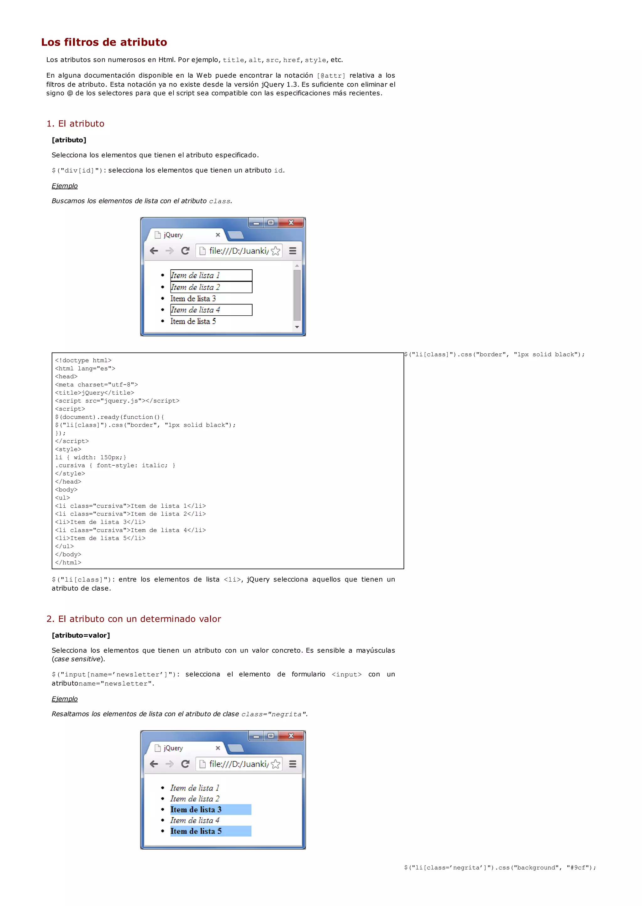 <!doctype html>
<html lang="es">
<head>
<meta charset="utf-8">
<title>jQuery</title>
<script src="jquery.js"></script>
<script>
$(document).ready(function(){
$("li[class]").css("border", "1px solid black");
});
</script>
<style>
li { width: 150px;}
.cursiva { font-style: italic; }
</style>
</head>
<body>
<ul>
<li class="cursiva">Item de lista 1</li>
<li class="cursiva">Item de lista 2</li>
<li>Item de lista 3</li>
<li class="cursiva">Item de lista 4</li>
<li>Item de lista 5</li>
</ul>
</body>
</html>
Los filtros de atributo
Los atributos son numerosos en Html. Por ejemplo, title, alt, src, href, style, etc.
En alguna documentación disponible en la Web puede encontrar la notación [@attr]relativa a los
filtros de atributo. Esta notación ya no existe desde la versión jQuery 1.3. Es suficiente con eliminar el
signo @ de los selectores para que el script sea compatible con las especificaciones más recientes.
1. El atributo
[atributo]
Selecciona los elementos que tienen el atributo especificado.
$("div[id]"): selecciona los elementos que tienen un atributo id.
Ejemplo
Buscamos los elementos de lista con el atributo class.
$("li[class]").css("border", "1px solid black");
$("li[class]"): entre los elementos de lista <li>, jQuery selecciona aquellos que tienen un
atributo de clase.
2. El atributo con un determinado valor
[atributo=valor]
Selecciona los elementos que tienen un atributo con un valor concreto. Es sensible a mayúsculas
(case sensitive).
$("input[name=’newsletter’]"): selecciona el elemento de formulario <input> con un
atributoname="newsletter".
Ejemplo
Resaltamos los elementos de lista con el atributo de clase class="negrita".
$("li[class=’negrita’]").css("background", "#9cf");
 