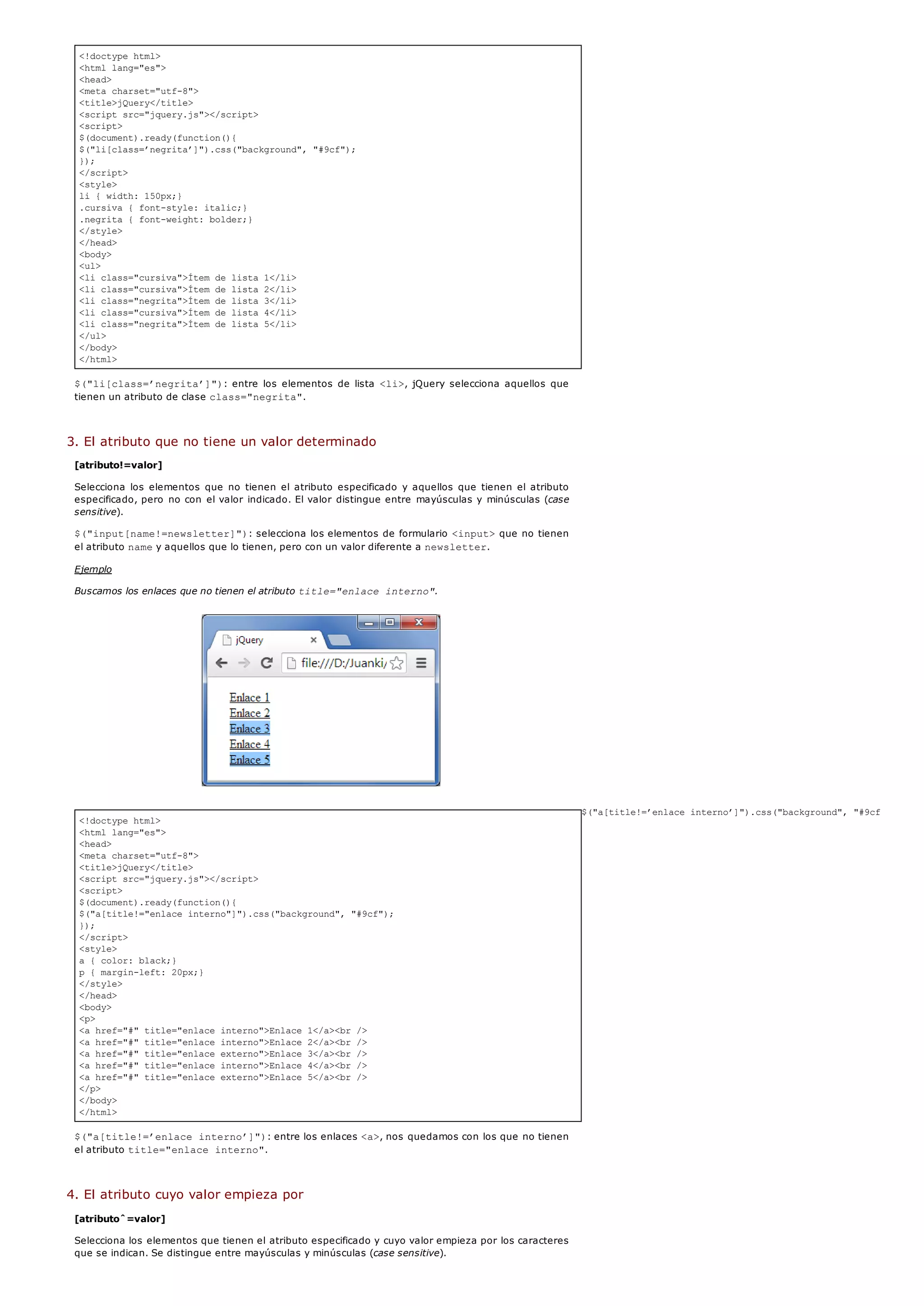 <!doctype html>
<html lang="es">
<head>
<meta charset="utf-8">
<title>jQuery</title>
<script src="jquery.js"></script>
<script>
$(document).ready(function(){
$("li[class=’negrita’]").css("background", "#9cf");
});
</script>
<style>
li { width: 150px;}
.cursiva { font-style: italic;}
.negrita { font-weight: bolder;}
</style>
</head>
<body>
<ul>
<li class="cursiva">Ítem de lista 1</li>
<li class="cursiva">Ítem de lista 2</li>
<li class="negrita">Ítem de lista 3</li>
<li class="cursiva">Ítem de lista 4</li>
<li class="negrita">Ítem de lista 5</li>
</ul>
</body>
</html>
<!doctype html>
<html lang="es">
<head>
<meta charset="utf-8">
<title>jQuery</title>
<script src="jquery.js"></script>
<script>
$(document).ready(function(){
$("a[title!="enlace interno"]").css("background", "#9cf");
});
</script>
<style>
a { color: black;}
p { margin-left: 20px;}
</style>
</head>
<body>
<p>
<a href="#" title="enlace interno">Enlace 1</a><br />
<a href="#" title="enlace interno">Enlace 2</a><br />
<a href="#" title="enlace externo">Enlace 3</a><br />
<a href="#" title="enlace interno">Enlace 4</a><br />
<a href="#" title="enlace externo">Enlace 5</a><br />
</p>
</body>
</html>
$("li[class=’negrita’]"): entre los elementos de lista <li>, jQuery selecciona aquellos que
tienen un atributo de clase class="negrita".
3. El atributo que no tiene un valor determinado
[atributo!=valor]
Selecciona los elementos que no tienen el atributo especificado y aquellos que tienen el atributo
especificado, pero no con el valor indicado. El valor distingue entre mayúsculas y minúsculas (case
sensitive).
$("input[name!=newsletter]"): selecciona los elementos de formulario <input>que no tienen
el atributo namey aquellos que lo tienen, pero con un valor diferente a newsletter.
Ejemplo
Buscamos los enlaces que no tienen el atributo title="enlace interno".
$("a[title!=’enlace interno’]").css("background", "#9cf");
$("a[title!=’enlace interno’]"): entre los enlaces <a>, nos quedamos con los que no tienen
el atributo title="enlace interno".
4. El atributo cuyo valor empieza por
[atributoˆ=valor]
Selecciona los elementos que tienen el atributo especificado y cuyo valor empieza por los caracteres
que se indican. Se distingue entre mayúsculas y minúsculas (case sensitive).
 