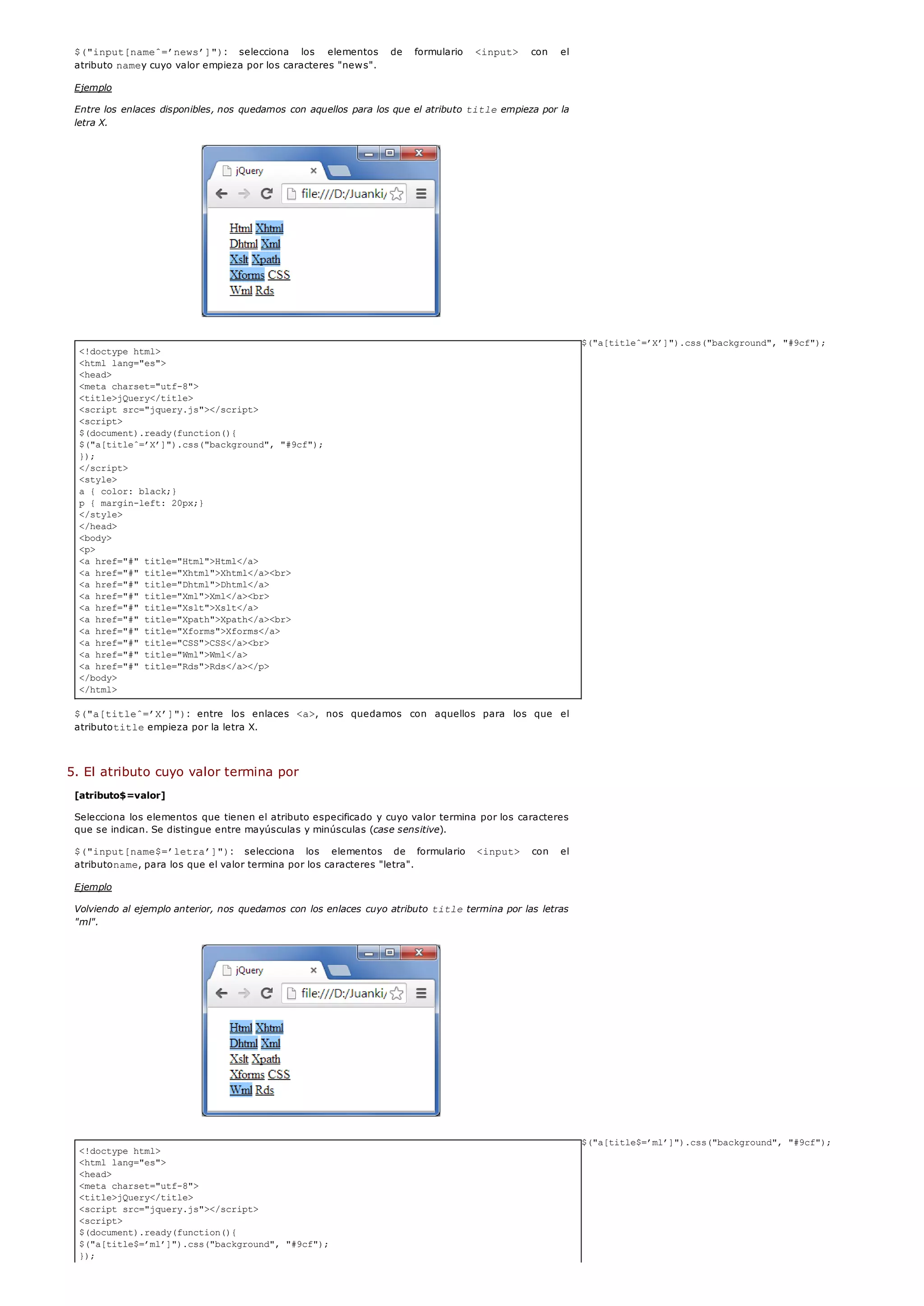 <!doctype html>
<html lang="es">
<head>
<meta charset="utf-8">
<title>jQuery</title>
<script src="jquery.js"></script>
<script>
$(document).ready(function(){
$("a[titleˆ=’X’]").css("background", "#9cf");
});
</script>
<style>
a { color: black;}
p { margin-left: 20px;}
</style>
</head>
<body>
<p>
<a href="#" title="Html">Html</a>
<a href="#" title="Xhtml">Xhtml</a><br>
<a href="#" title="Dhtml">Dhtml</a>
<a href="#" title="Xml">Xml</a><br>
<a href="#" title="Xslt">Xslt</a>
<a href="#" title="Xpath">Xpath</a><br>
<a href="#" title="Xforms">Xforms</a>
<a href="#" title="CSS">CSS</a><br>
<a href="#" title="Wml">Wml</a>
<a href="#" title="Rds">Rds</a></p>
</body>
</html>
<!doctype html>
<html lang="es">
<head>
<meta charset="utf-8">
<title>jQuery</title>
<script src="jquery.js"></script>
<script>
$(document).ready(function(){
$("a[title$=’ml’]").css("background", "#9cf");
});
$("input[nameˆ=’news’]"): selecciona los elementos de formulario <input> con el
atributo namey cuyo valor empieza por los caracteres "news".
Ejemplo
Entre los enlaces disponibles, nos quedamos con aquellos para los que el atributo titleempieza por la
letra X.
$("a[titleˆ=’X’]").css("background", "#9cf");
$("a[titleˆ=’X’]"): entre los enlaces <a>, nos quedamos con aquellos para los que el
atributotitleempieza por la letra X.
5. El atributo cuyo valor termina por
[atributo$=valor]
Selecciona los elementos que tienen el atributo especificado y cuyo valor termina por los caracteres
que se indican. Se distingue entre mayúsculas y minúsculas (case sensitive).
$("input[name$=’letra’]"): selecciona los elementos de formulario <input> con el
atributoname, para los que el valor termina por los caracteres "letra".
Ejemplo
Volviendo al ejemplo anterior, nos quedamos con los enlaces cuyo atributo titletermina por las letras
"ml".
$("a[title$=’ml’]").css("background", "#9cf");
 