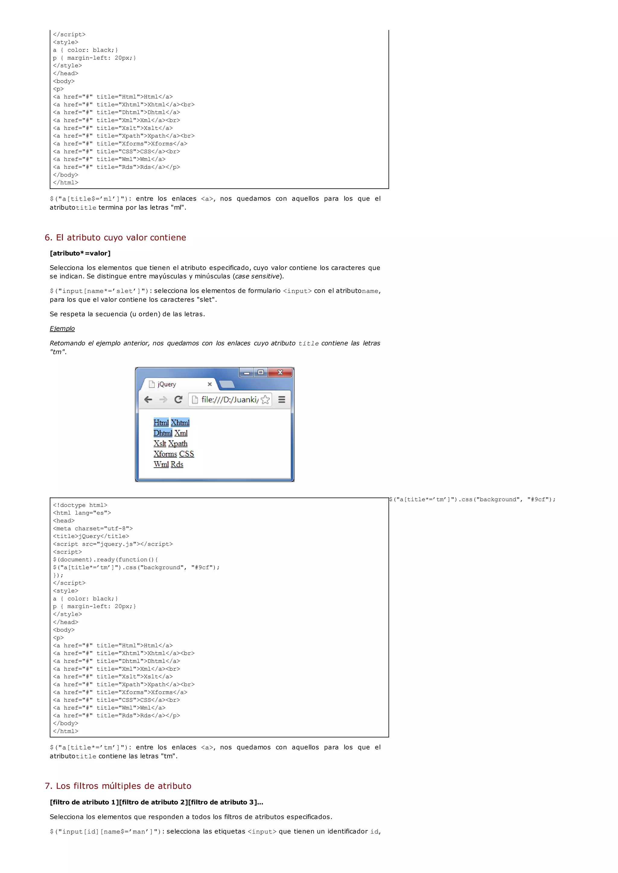 </script>
<style>
a { color: black;}
p { margin-left: 20px;}
</style>
</head>
<body>
<p>
<a href="#" title="Html">Html</a>
<a href="#" title="Xhtml">Xhtml</a><br>
<a href="#" title="Dhtml">Dhtml</a>
<a href="#" title="Xml">Xml</a><br>
<a href="#" title="Xslt">Xslt</a>
<a href="#" title="Xpath">Xpath</a><br>
<a href="#" title="Xforms">Xforms</a>
<a href="#" title="CSS">CSS</a><br>
<a href="#" title="Wml">Wml</a>
<a href="#" title="Rds">Rds</a></p>
</body>
</html>
<!doctype html>
<html lang="es">
<head>
<meta charset="utf-8">
<title>jQuery</title>
<script src="jquery.js"></script>
<script>
$(document).ready(function(){
$("a[title*=’tm’]").css("background", "#9cf");
});
</script>
<style>
a { color: black;}
p { margin-left: 20px;}
</style>
</head>
<body>
<p>
<a href="#" title="Html">Html</a>
<a href="#" title="Xhtml">Xhtml</a><br>
<a href="#" title="Dhtml">Dhtml</a>
<a href="#" title="Xml">Xml</a><br>
<a href="#" title="Xslt">Xslt</a>
<a href="#" title="Xpath">Xpath</a><br>
<a href="#" title="Xforms">Xforms</a>
<a href="#" title="CSS">CSS</a><br>
<a href="#" title="Wml">Wml</a>
<a href="#" title="Rds">Rds</a></p>
</body>
</html>
$("a[title$=’ml’]"): entre los enlaces <a>, nos quedamos con aquellos para los que el
atributotitletermina por las letras "ml".
6. El atributo cuyo valor contiene
[atributo*=valor]
Selecciona los elementos que tienen el atributo especificado, cuyo valor contiene los caracteres que
se indican. Se distingue entre mayúsculas y minúsculas (case sensitive).
$("input[name*=’slet’]"): selecciona los elementos de formulario <input>con el atributoname,
para los que el valor contiene los caracteres "slet".
Se respeta la secuencia (u orden) de las letras.
Ejemplo
Retomando el ejemplo anterior, nos quedamos con los enlaces cuyo atributo titlecontiene las letras
"tm".
$("a[title*=’tm’]").css("background", "#9cf");
$("a[title*=’tm’]"): entre los enlaces <a>, nos quedamos con aquellos para los que el
atributotitlecontiene las letras "tm".
7. Los filtros múltiples de atributo
[filtro de atributo 1][filtro de atributo 2][filtro de atributo 3]...
Selecciona los elementos que responden a todos los filtros de atributos especificados.
$("input[id][name$=’man’]"): selecciona las etiquetas <input>que tienen un identificador id,
 