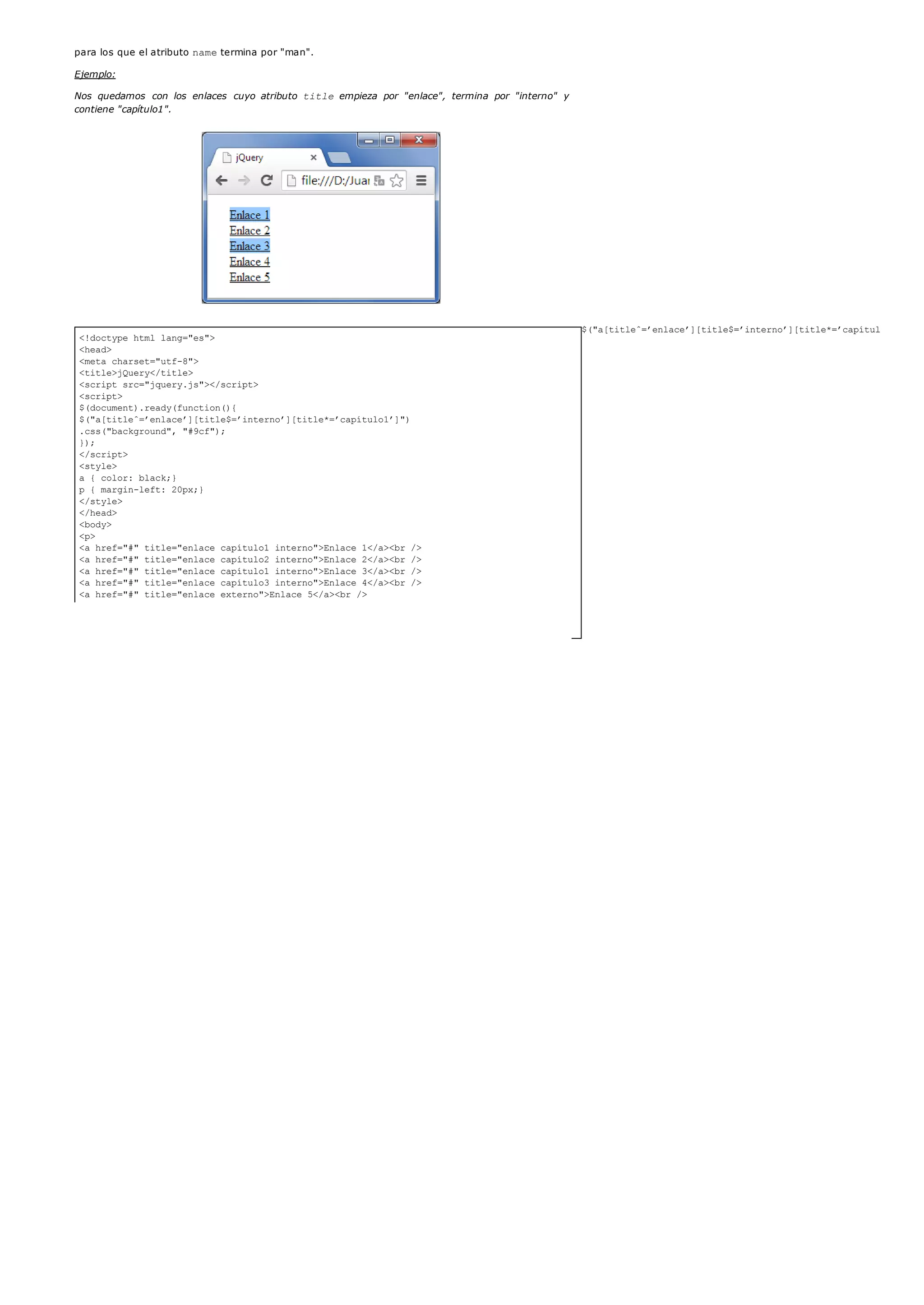 <!doctype html lang="es">
<head>
<meta charset="utf-8">
<title>jQuery</title>
<script src="jquery.js"></script>
<script>
$(document).ready(function(){
$("a[titleˆ=’enlace’][title$=’interno’][title*=’capítulo1’]")
.css("background", "#9cf");
});
</script>
<style>
a { color: black;}
p { margin-left: 20px;}
</style>
</head>
<body>
<p>
<a href="#" title="enlace capítulo1 interno">Enlace 1</a><br />
<a href="#" title="enlace capítulo2 interno">Enlace 2</a><br />
<a href="#" title="enlace capítulo1 interno">Enlace 3</a><br />
<a href="#" title="enlace capítulo3 interno">Enlace 4</a><br />
<a href="#" title="enlace externo">Enlace 5</a><br />
</p>
</body>
</html>
para los que el atributo nametermina por "man".
Ejemplo:
Nos quedamos con los enlaces cuyo atributo title empieza por "enlace", termina por "interno" y
contiene "capítulo1".
$("a[titleˆ=’enlace’][title$=’interno’][title*=’capítulo1’]")
Entre los enlaces <a>, nos quedamos con aquellos para los que el atributo title empieza por
"enlace", termina por "interno" y contiene "capítulo1".
 