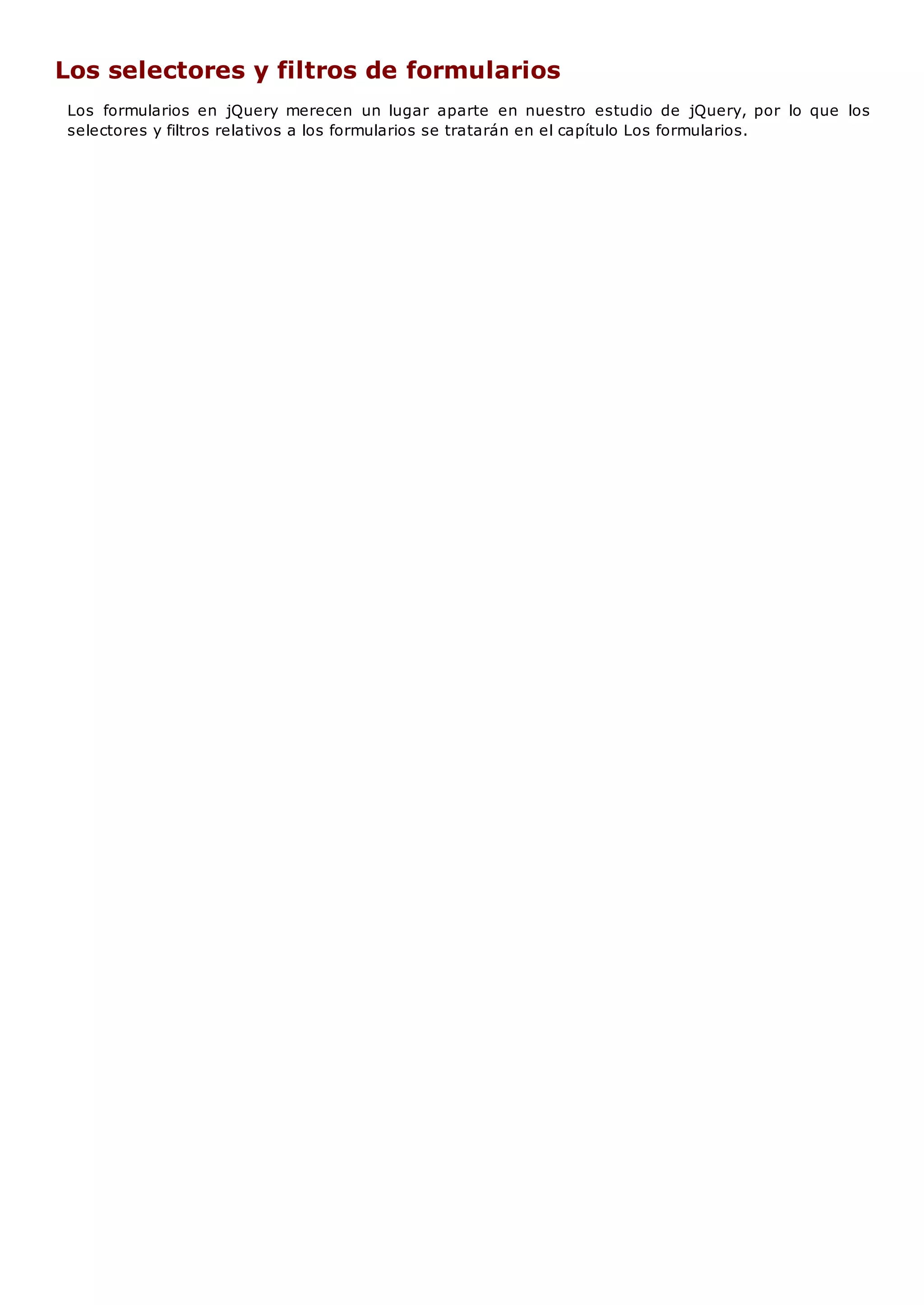 Los selectores y filtros de formularios
Los formularios en jQuery merecen un lugar aparte en nuestro estudio de jQuery, por lo que los
selectores y filtros relativos a los formularios se tratarán en el capítulo Los formularios.
 