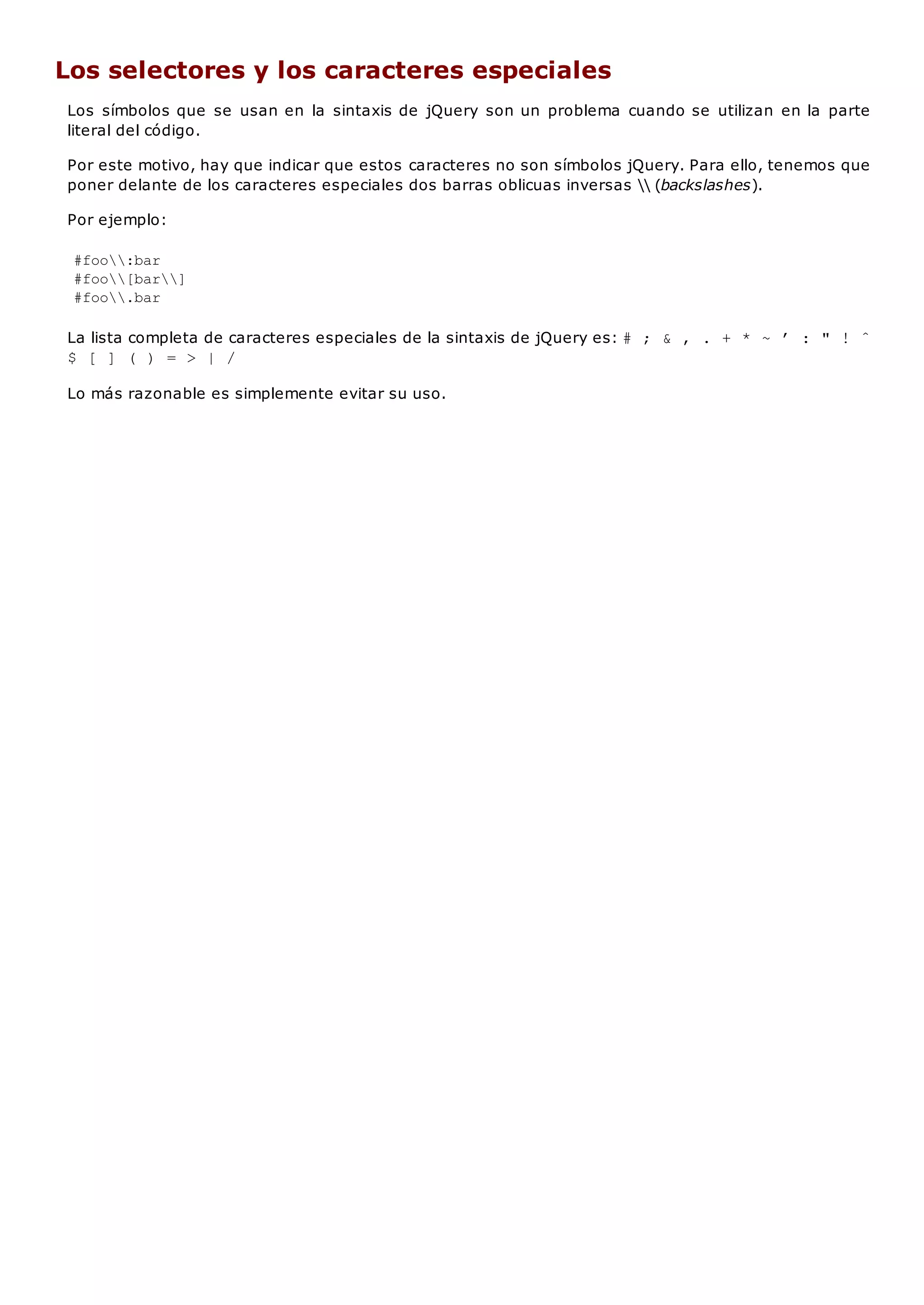 Los selectores y los caracteres especiales
Los símbolos que se usan en la sintaxis de jQuery son un problema cuando se utilizan en la parte
literal del código.
Por este motivo, hay que indicar que estos caracteres no son símbolos jQuery. Para ello, tenemos que
poner delante de los caracteres especiales dos barras oblicuas inversas  (backslashes).
Por ejemplo:
#foo:bar
#foo[bar]
#foo.bar
La lista completa de caracteres especiales de la sintaxis de jQuery es: # ; & , . + * ~ ’ : " ! ˆ
$ [ ] ( ) = > | /
Lo más razonable es simplemente evitar su uso.
 