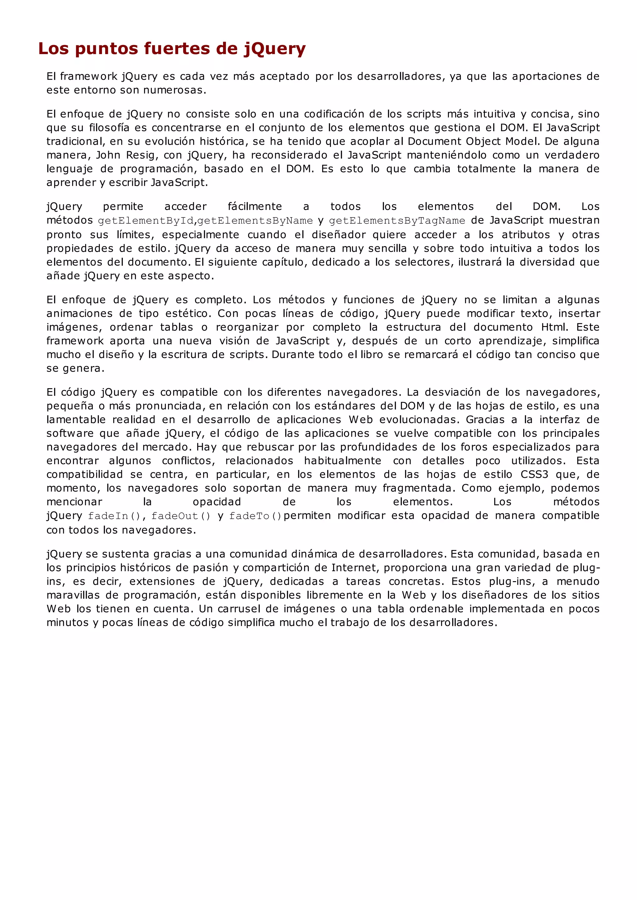 Los puntos fuertes de jQuery
El framework jQuery es cada vez más aceptado por los desarrolladores, ya que las aportaciones de
este entorno son numerosas.
El enfoque de jQuery no consiste solo en una codificación de los scripts más intuitiva y concisa, sino
que su filosofía es concentrarse en el conjunto de los elementos que gestiona el DOM. El JavaScript
tradicional, en su evolución histórica, se ha tenido que acoplar al Document Object Model. De alguna
manera, John Resig, con jQuery, ha reconsiderado el JavaScript manteniéndolo como un verdadero
lenguaje de programación, basado en el DOM. Es esto lo que cambia totalmente la manera de
aprender y escribir JavaScript.
jQuery permite acceder fácilmente a todos los elementos del DOM. Los
métodos getElementById,getElementsByNamey getElementsByTagNamede JavaScript muestran
pronto sus límites, especialmente cuando el diseñador quiere acceder a los atributos y otras
propiedades de estilo. jQuery da acceso de manera muy sencilla y sobre todo intuitiva a todos los
elementos del documento. El siguiente capítulo, dedicado a los selectores, ilustrará la diversidad que
añade jQuery en este aspecto.
El enfoque de jQuery es completo. Los métodos y funciones de jQuery no se limitan a algunas
animaciones de tipo estético. Con pocas líneas de código, jQuery puede modificar texto, insertar
imágenes, ordenar tablas o reorganizar por completo la estructura del documento Html. Este
framework aporta una nueva visión de JavaScript y, después de un corto aprendizaje, simplifica
mucho el diseño y la escritura de scripts. Durante todo el libro se remarcará el código tan conciso que
se genera.
El código jQuery es compatible con los diferentes navegadores. La desviación de los navegadores,
pequeña o más pronunciada, en relación con los estándares del DOM y de las hojas de estilo, es una
lamentable realidad en el desarrollo de aplicaciones Web evolucionadas. Gracias a la interfaz de
software que añade jQuery, el código de las aplicaciones se vuelve compatible con los principales
navegadores del mercado. Hay que rebuscar por las profundidades de los foros especializados para
encontrar algunos conflictos, relacionados habitualmente con detalles poco utilizados. Esta
compatibilidad se centra, en particular, en los elementos de las hojas de estilo CSS3 que, de
momento, los navegadores solo soportan de manera muy fragmentada. Como ejemplo, podemos
mencionar la opacidad de los elementos. Los métodos
jQuery fadeIn(), fadeOut()y fadeTo()permiten modificar esta opacidad de manera compatible
con todos los navegadores.
jQuery se sustenta gracias a una comunidad dinámica de desarrolladores. Esta comunidad, basada en
los principios históricos de pasión y compartición de Internet, proporciona una gran variedad de plug-
ins, es decir, extensiones de jQuery, dedicadas a tareas concretas. Estos plug-ins, a menudo
maravillas de programación, están disponibles libremente en la Web y los diseñadores de los sitios
Web los tienen en cuenta. Un carrusel de imágenes o una tabla ordenable implementada en pocos
minutos y pocas líneas de código simplifica mucho el trabajo de los desarrolladores.
 