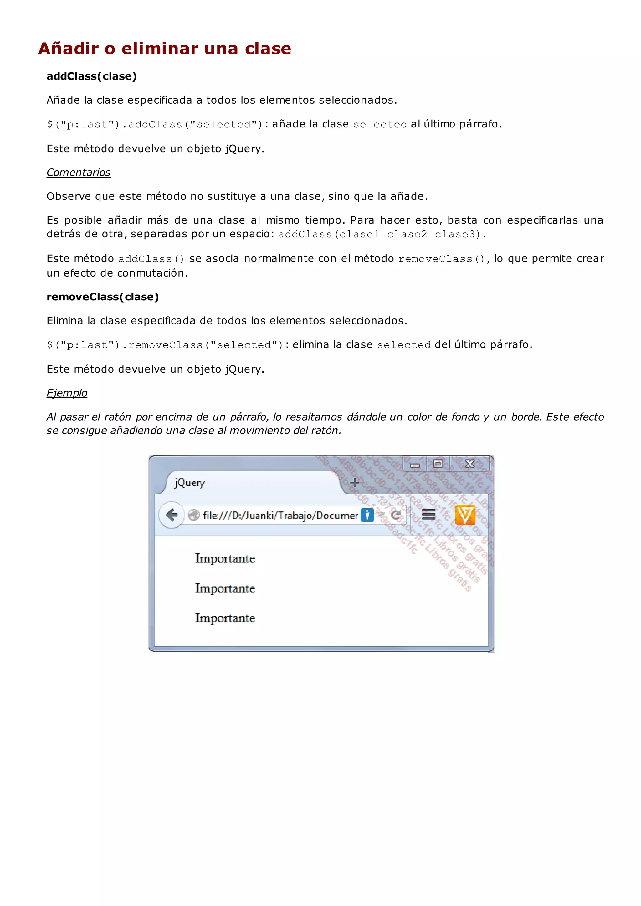 Añadir o eliminar una clase
addClass(clase)
Añade la clase especificada a todos los elementos seleccionados.
$("p:last").addClass("selected"): añade la clase selectedal último párrafo.
Este método devuelve un objeto jQuery.
Comentarios
Observe que este método no sustituye a una clase, sino que la añade.
Es posible añadir más de una clase al mismo tiempo. Para hacer esto, basta con especificarlas una
detrás de otra, separadas por un espacio: addClass(clase1 clase2 clase3).
Este método addClass()se asocia normalmente con el método removeClass(), lo que permite crear
un efecto de conmutación.
removeClass(clase)
Elimina la clase especificada de todos los elementos seleccionados.
$("p:last").removeClass("selected"): elimina la clase selecteddel último párrafo.
Este método devuelve un objeto jQuery.
Ejemplo
Al pasar el ratón por encima de un párrafo, lo resaltamos dándole un color de fondo y un borde. Este efecto
se consigue añadiendo una clase al movimiento del ratón.
 