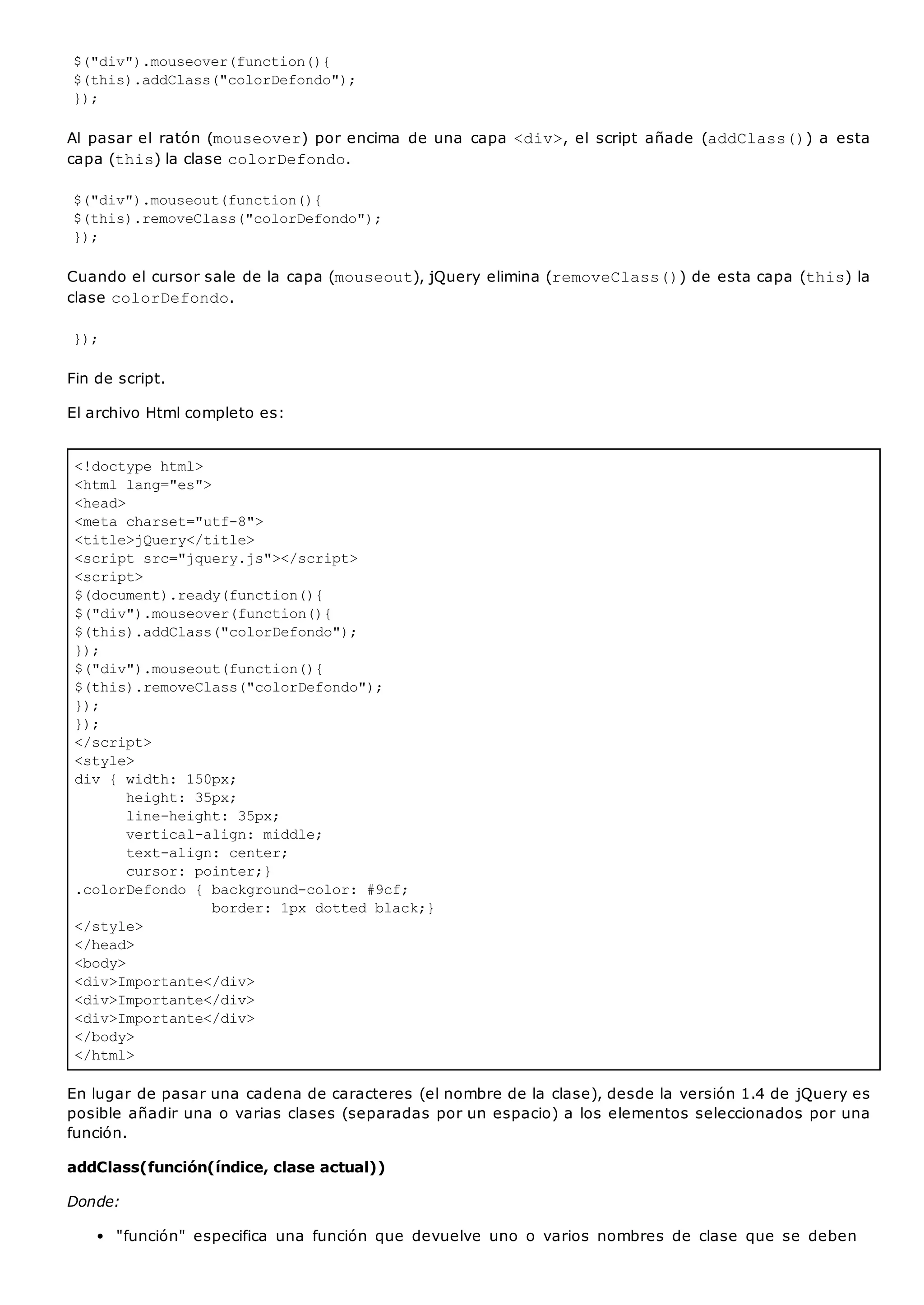 <!doctype html>
<html lang="es">
<head>
<meta charset="utf-8">
<title>jQuery</title>
<script src="jquery.js"></script>
<script>
$(document).ready(function(){
$("div").mouseover(function(){
$(this).addClass("colorDefondo");
});
$("div").mouseout(function(){
$(this).removeClass("colorDefondo");
});
});
</script>
<style>
div { width: 150px;
height: 35px;
line-height: 35px;
vertical-align: middle;
text-align: center;
cursor: pointer;}
.colorDefondo { background-color: #9cf;
border: 1px dotted black;}
</style>
</head>
<body>
<div>Importante</div>
<div>Importante</div>
<div>Importante</div>
</body>
</html>
$("div").mouseover(function(){
$(this).addClass("colorDefondo");
});
Al pasar el ratón (mouseover) por encima de una capa <div>, el script añade (addClass()) a esta
capa (this) la clase colorDefondo.
$("div").mouseout(function(){
$(this).removeClass("colorDefondo");
});
Cuando el cursor sale de la capa (mouseout), jQuery elimina (removeClass()) de esta capa (this) la
clase colorDefondo.
});
Fin de script.
El archivo Html completo es:
En lugar de pasar una cadena de caracteres (el nombre de la clase), desde la versión 1.4 de jQuery es
posible añadir una o varias clases (separadas por un espacio) a los elementos seleccionados por una
función.
addClass(función(índice, clase actual))
Donde:
"función" especifica una función que devuelve uno o varios nombres de clase que se deben
 