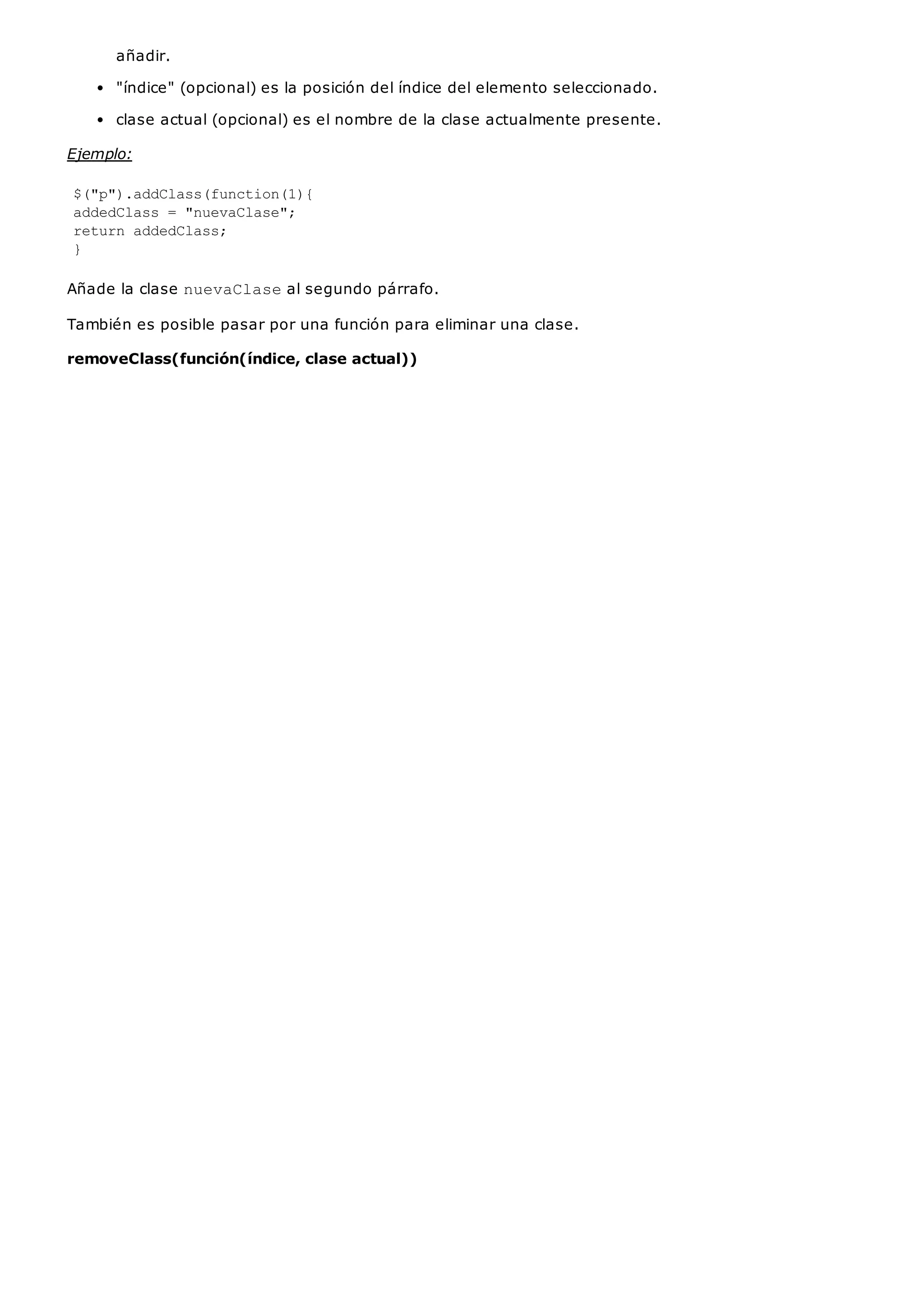 añadir.
"índice" (opcional) es la posición del índice del elemento seleccionado.
clase actual (opcional) es el nombre de la clase actualmente presente.
Ejemplo:
$("p").addClass(function(1){
addedClass = "nuevaClase";
return addedClass;
}
Añade la clase nuevaClaseal segundo párrafo.
También es posible pasar por una función para eliminar una clase.
removeClass(función(índice, clase actual))
 