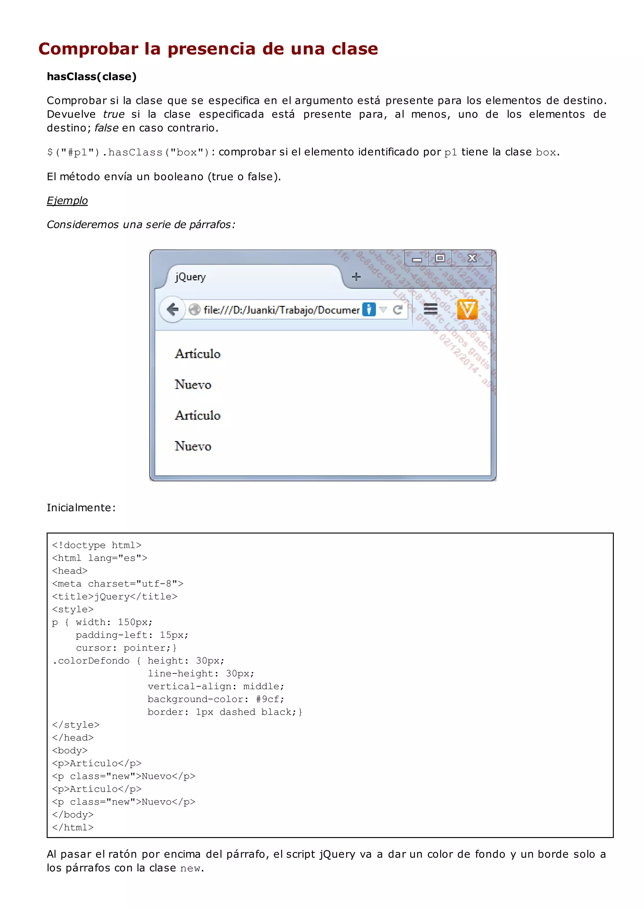 <!doctype html>
<html lang="es">
<head>
<meta charset="utf-8">
<title>jQuery</title>
<style>
p { width: 150px;
padding-left: 15px;
cursor: pointer;}
.colorDefondo { height: 30px;
line-height: 30px;
vertical-align: middle;
background-color: #9cf;
border: 1px dashed black;}
</style>
</head>
<body>
<p>Artículo</p>
<p class="new">Nuevo</p>
<p>Artículo</p>
<p class="new">Nuevo</p>
</body>
</html>
Comprobar la presencia de una clase
hasClass(clase)
Comprobar si la clase que se especifica en el argumento está presente para los elementos de destino.
Devuelve true si la clase especificada está presente para, al menos, uno de los elementos de
destino; false en caso contrario.
$("#p1").hasClass("box"): comprobar si el elemento identificado por p1tiene la clase box.
El método envía un booleano (true o false).
Ejemplo
Consideremos una serie de párrafos:
Inicialmente:
Al pasar el ratón por encima del párrafo, el script jQuery va a dar un color de fondo y un borde solo a
los párrafos con la clase new.
 