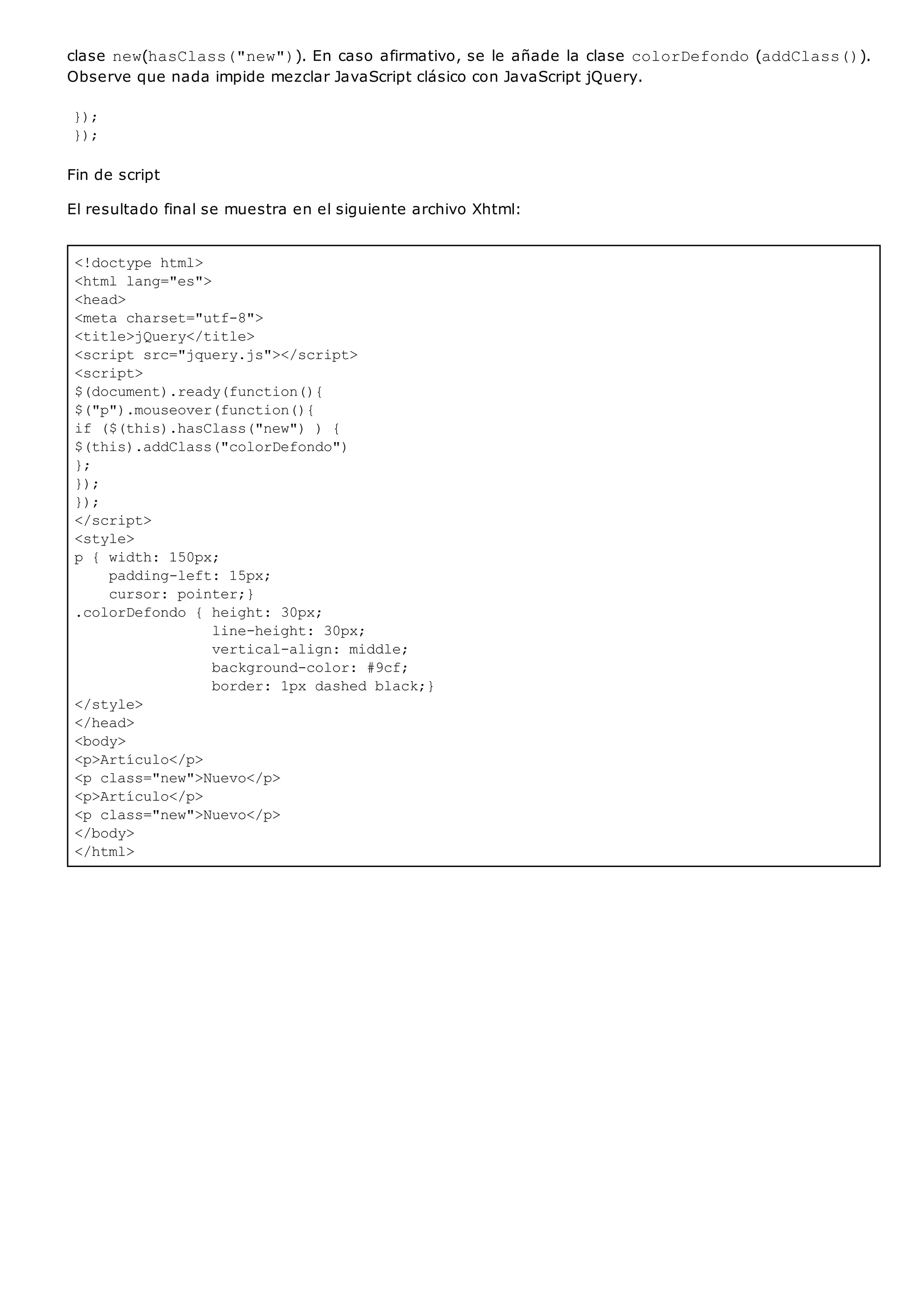 <!doctype html>
<html lang="es">
<head>
<meta charset="utf-8">
<title>jQuery</title>
<script src="jquery.js"></script>
<script>
$(document).ready(function(){
$("p").mouseover(function(){
if ($(this).hasClass("new") ) {
$(this).addClass("colorDefondo")
};
});
});
</script>
<style>
p { width: 150px;
padding-left: 15px;
cursor: pointer;}
.colorDefondo { height: 30px;
line-height: 30px;
vertical-align: middle;
background-color: #9cf;
border: 1px dashed black;}
</style>
</head>
<body>
<p>Artículo</p>
<p class="new">Nuevo</p>
<p>Artículo</p>
<p class="new">Nuevo</p>
</body>
</html>
clase new(hasClass("new")). En caso afirmativo, se le añade la clase colorDefondo(addClass()).
Observe que nada impide mezclar JavaScript clásico con JavaScript jQuery.
});
});
Fin de script
El resultado final se muestra en el siguiente archivo Xhtml:
 
