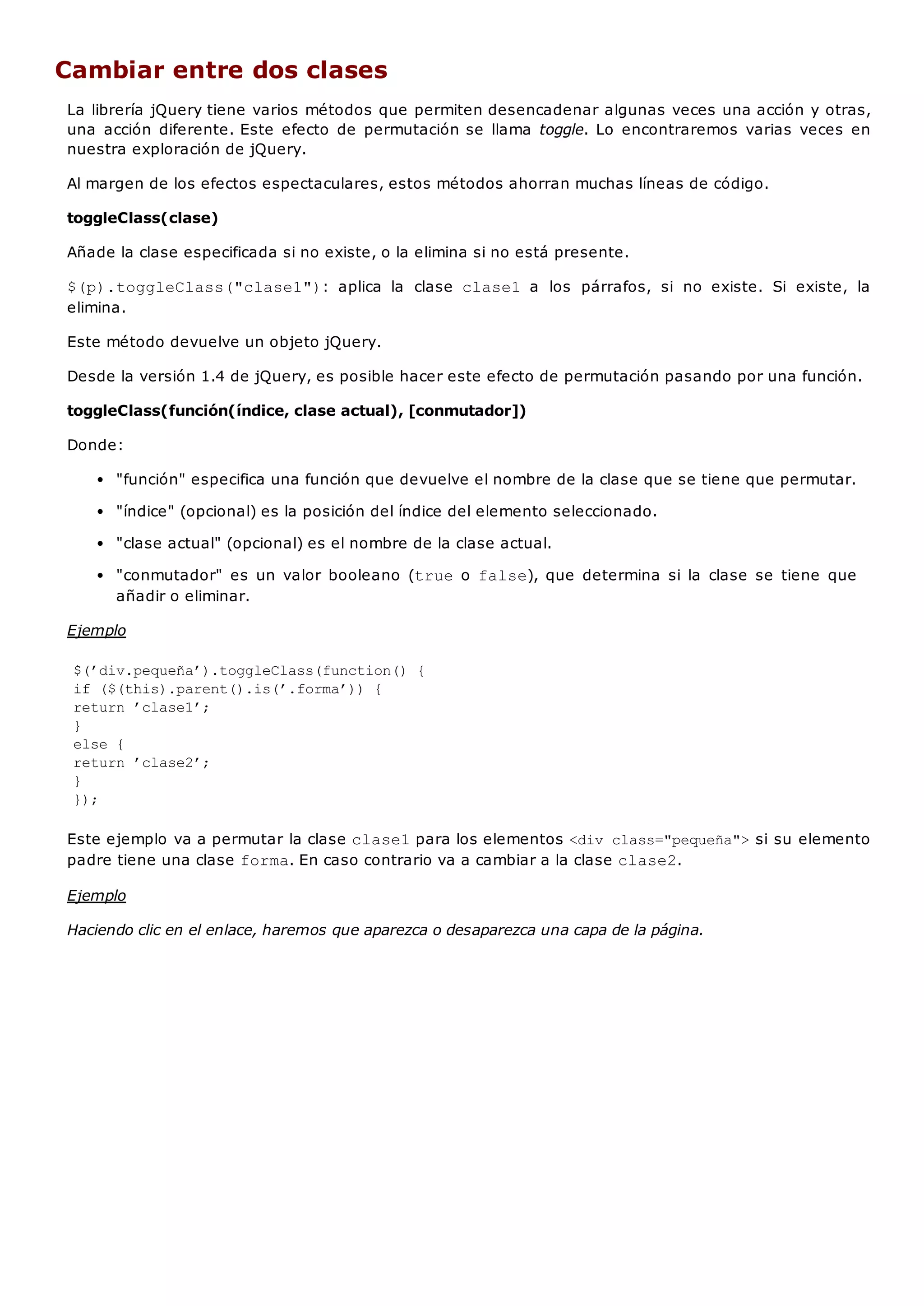 Cambiar entre dos clases
La librería jQuery tiene varios métodos que permiten desencadenar algunas veces una acción y otras,
una acción diferente. Este efecto de permutación se llama toggle. Lo encontraremos varias veces en
nuestra exploración de jQuery.
Al margen de los efectos espectaculares, estos métodos ahorran muchas líneas de código.
toggleClass(clase)
Añade la clase especificada si no existe, o la elimina si no está presente.
$(p).toggleClass("clase1"): aplica la clase clase1 a los párrafos, si no existe. Si existe, la
elimina.
Este método devuelve un objeto jQuery.
Desde la versión 1.4 de jQuery, es posible hacer este efecto de permutación pasando por una función.
toggleClass(función(índice, clase actual), [conmutador])
Donde:
"función" especifica una función que devuelve el nombre de la clase que se tiene que permutar.
"índice" (opcional) es la posición del índice del elemento seleccionado.
"clase actual" (opcional) es el nombre de la clase actual.
"conmutador" es un valor booleano (trueo false), que determina si la clase se tiene que
añadir o eliminar.
Ejemplo
$(’div.pequeña’).toggleClass(function() {
if ($(this).parent().is(’.forma’)) {
return ’clase1’;
}
else {
return ’clase2’;
}
});
Este ejemplo va a permutar la clase clase1para los elementos <div class="pequeña">si su elemento
padre tiene una clase forma. En caso contrario va a cambiar a la clase clase2.
Ejemplo
Haciendo clic en el enlace, haremos que aparezca o desaparezca una capa de la página.
 