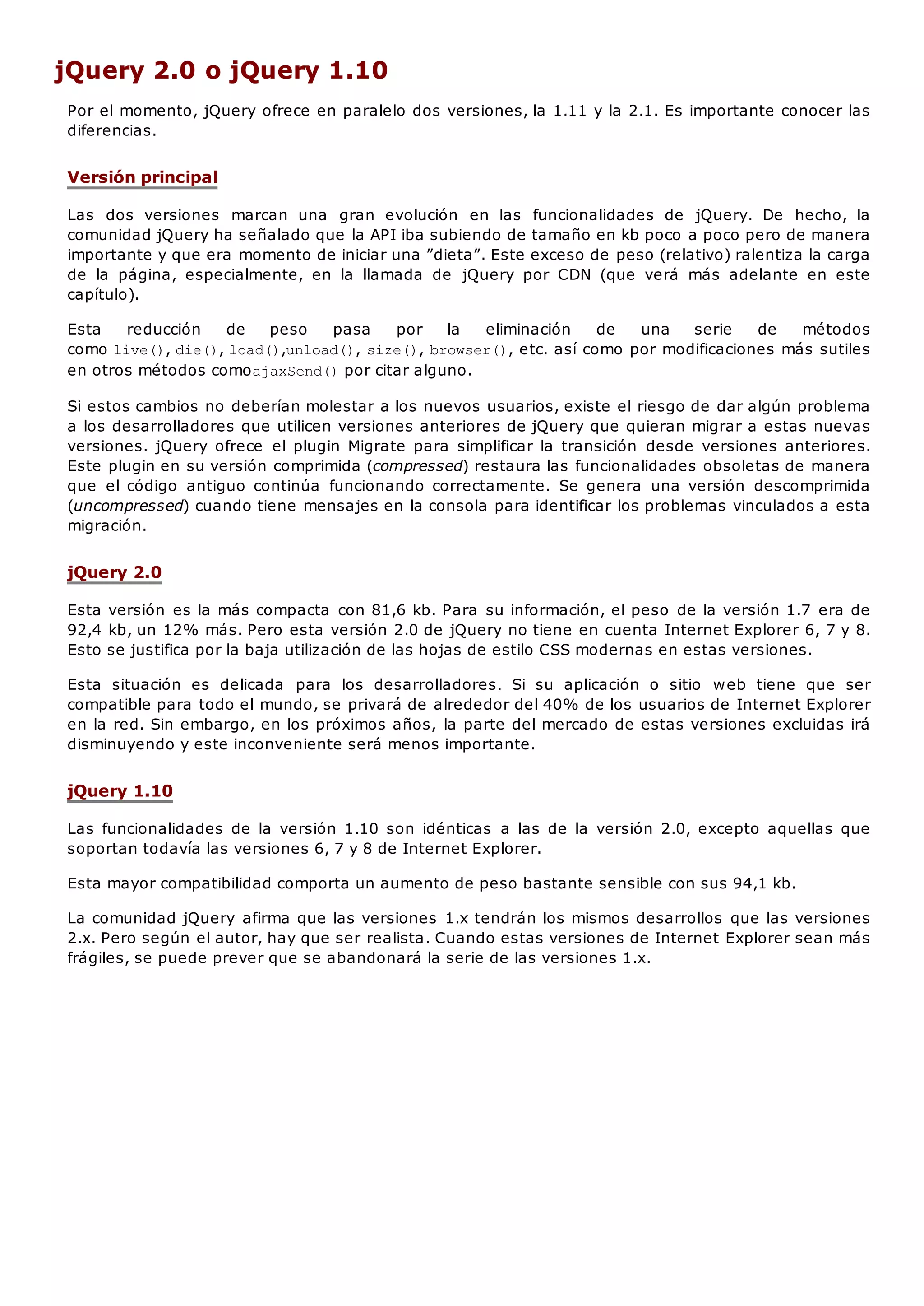 jQuery 2.0 o jQuery 1.10
Por el momento, jQuery ofrece en paralelo dos versiones, la 1.11 y la 2.1. Es importante conocer las
diferencias.
Versión principal
Las dos versiones marcan una gran evolución en las funcionalidades de jQuery. De hecho, la
comunidad jQuery ha señalado que la API iba subiendo de tamaño en kb poco a poco pero de manera
importante y que era momento de iniciar una ”dieta”. Este exceso de peso (relativo) ralentiza la carga
de la página, especialmente, en la llamada de jQuery por CDN (que verá más adelante en este
capítulo).
Esta reducción de peso pasa por la eliminación de una serie de métodos
como live(), die(), load(),unload(), size(), browser(), etc. así como por modificaciones más sutiles
en otros métodos comoajaxSend()por citar alguno.
Si estos cambios no deberían molestar a los nuevos usuarios, existe el riesgo de dar algún problema
a los desarrolladores que utilicen versiones anteriores de jQuery que quieran migrar a estas nuevas
versiones. jQuery ofrece el plugin Migrate para simplificar la transición desde versiones anteriores.
Este plugin en su versión comprimida (compressed) restaura las funcionalidades obsoletas de manera
que el código antiguo continúa funcionando correctamente. Se genera una versión descomprimida
(uncompressed) cuando tiene mensajes en la consola para identificar los problemas vinculados a esta
migración.
jQuery 2.0
Esta versión es la más compacta con 81,6 kb. Para su información, el peso de la versión 1.7 era de
92,4 kb, un 12% más. Pero esta versión 2.0 de jQuery no tiene en cuenta Internet Explorer 6, 7 y 8.
Esto se justifica por la baja utilización de las hojas de estilo CSS modernas en estas versiones.
Esta situación es delicada para los desarrolladores. Si su aplicación o sitio web tiene que ser
compatible para todo el mundo, se privará de alrededor del 40% de los usuarios de Internet Explorer
en la red. Sin embargo, en los próximos años, la parte del mercado de estas versiones excluidas irá
disminuyendo y este inconveniente será menos importante.
jQuery 1.10
Las funcionalidades de la versión 1.10 son idénticas a las de la versión 2.0, excepto aquellas que
soportan todavía las versiones 6, 7 y 8 de Internet Explorer.
Esta mayor compatibilidad comporta un aumento de peso bastante sensible con sus 94,1 kb.
La comunidad jQuery afirma que las versiones 1.x tendrán los mismos desarrollos que las versiones
2.x. Pero según el autor, hay que ser realista. Cuando estas versiones de Internet Explorer sean más
frágiles, se puede prever que se abandonará la serie de las versiones 1.x.
 