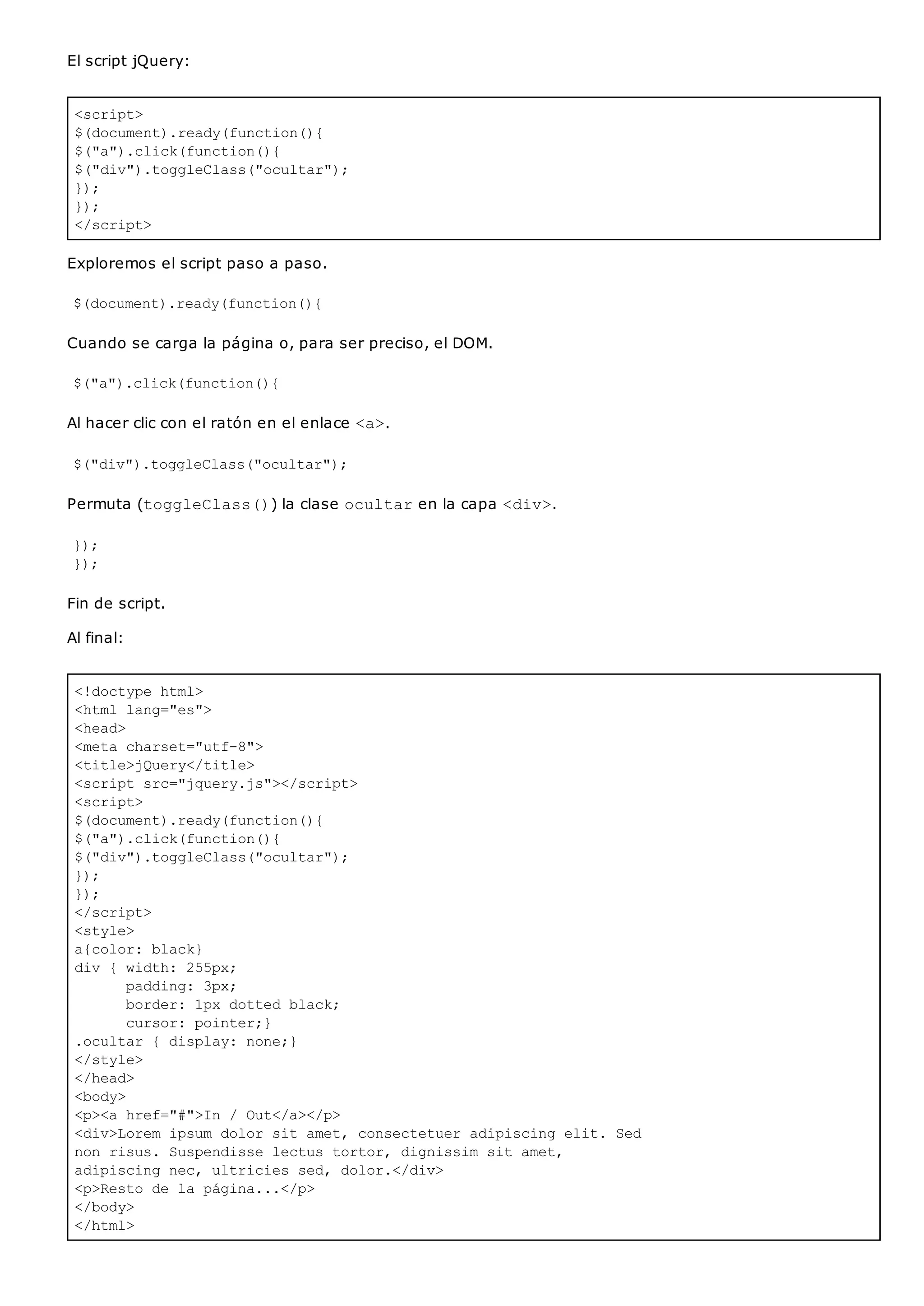 <script>
$(document).ready(function(){
$("a").click(function(){
$("div").toggleClass("ocultar");
});
});
</script>
<!doctype html>
<html lang="es">
<head>
<meta charset="utf-8">
<title>jQuery</title>
<script src="jquery.js"></script>
<script>
$(document).ready(function(){
$("a").click(function(){
$("div").toggleClass("ocultar");
});
});
</script>
<style>
a{color: black}
div { width: 255px;
padding: 3px;
border: 1px dotted black;
cursor: pointer;}
.ocultar { display: none;}
</style>
</head>
<body>
<p><a href="#">In / Out</a></p>
<div>Lorem ipsum dolor sit amet, consectetuer adipiscing elit. Sed
non risus. Suspendisse lectus tortor, dignissim sit amet,
adipiscing nec, ultricies sed, dolor.</div>
<p>Resto de la página...</p>
</body>
</html>
El script jQuery:
Exploremos el script paso a paso.
$(document).ready(function(){
Cuando se carga la página o, para ser preciso, el DOM.
$("a").click(function(){
Al hacer clic con el ratón en el enlace <a>.
$("div").toggleClass("ocultar");
Permuta (toggleClass()) la clase ocultaren la capa <div>.
});
});
Fin de script.
Al final:
 