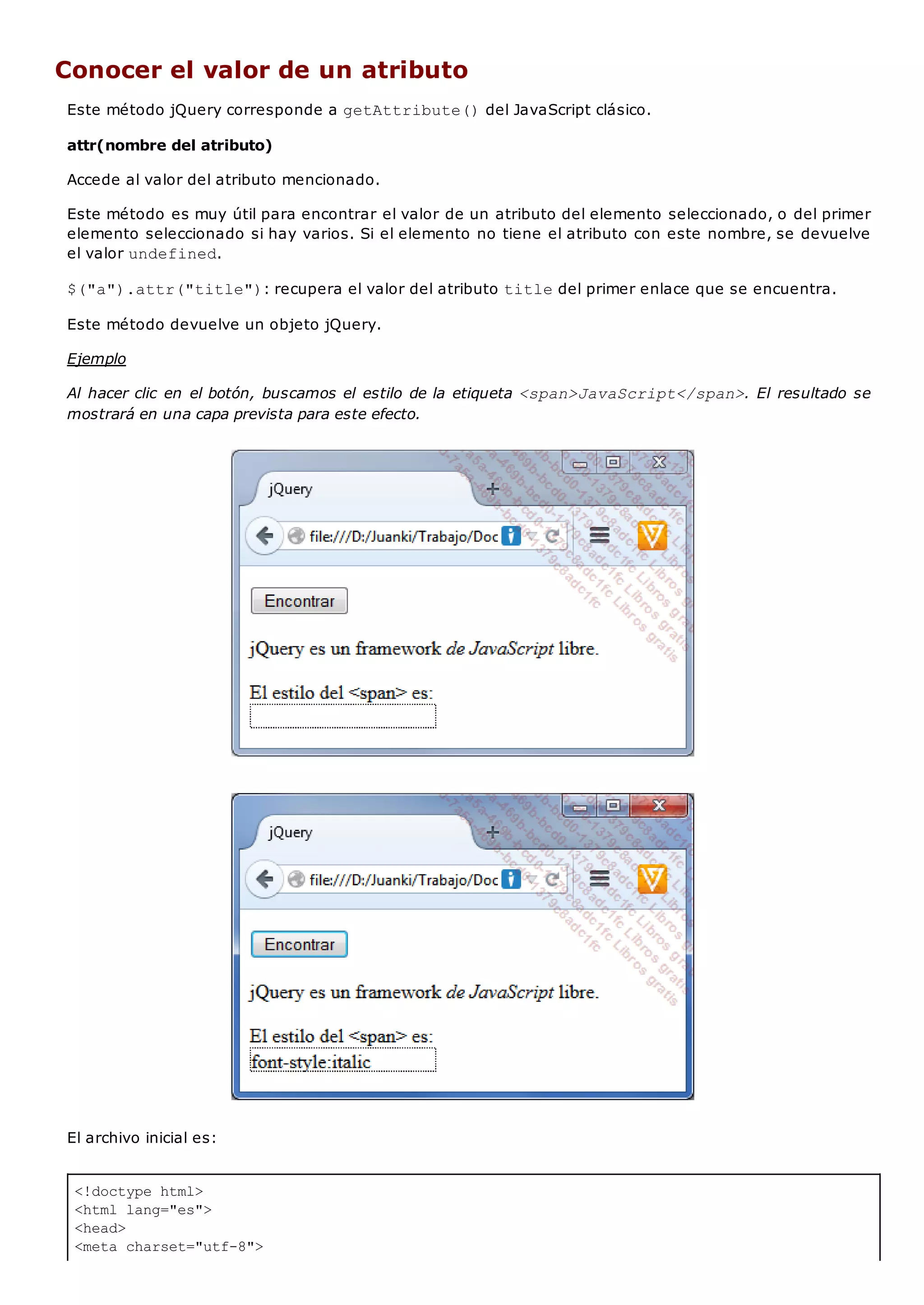 <!doctype html>
<html lang="es">
<head>
<meta charset="utf-8">
Conocer el valor de un atributo
Este método jQuery corresponde a getAttribute()del JavaScript clásico.
attr(nombre del atributo)
Accede al valor del atributo mencionado.
Este método es muy útil para encontrar el valor de un atributo del elemento seleccionado, o del primer
elemento seleccionado si hay varios. Si el elemento no tiene el atributo con este nombre, se devuelve
el valor undefined.
$("a").attr("title"): recupera el valor del atributo titledel primer enlace que se encuentra.
Este método devuelve un objeto jQuery.
Ejemplo
Al hacer clic en el botón, buscamos el estilo de la etiqueta <span>JavaScript</span>. El resultado se
mostrará en una capa prevista para este efecto.
El archivo inicial es:
 