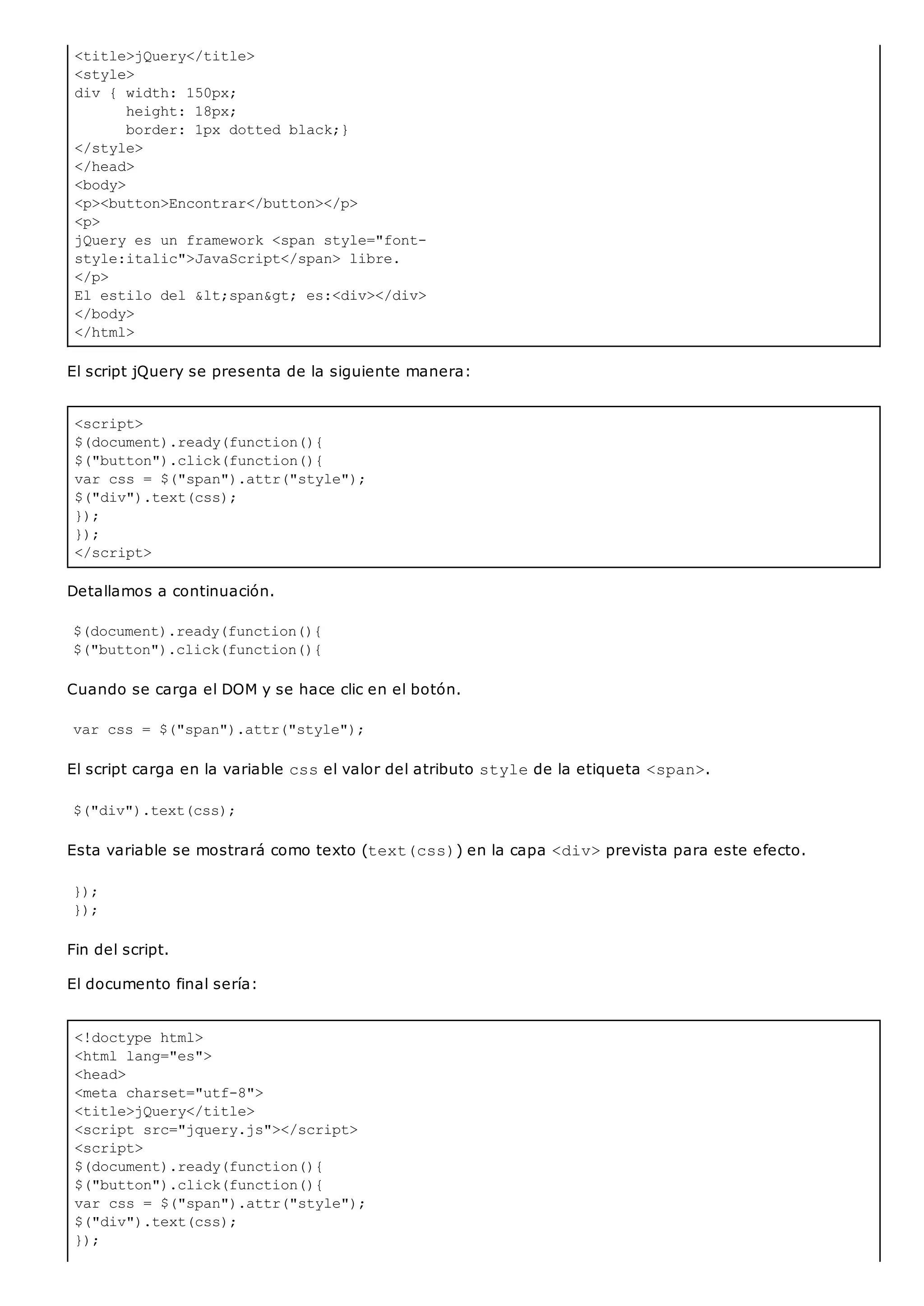 <title>jQuery</title>
<style>
div { width: 150px;
height: 18px;
border: 1px dotted black;}
</style>
</head>
<body>
<p><button>Encontrar</button></p>
<p>
jQuery es un framework <span style="font-
style:italic">JavaScript</span> libre.
</p>
El estilo del <span> es:<div></div>
</body>
</html>
<script>
$(document).ready(function(){
$("button").click(function(){
var css = $("span").attr("style");
$("div").text(css);
});
});
</script>
<!doctype html>
<html lang="es">
<head>
<meta charset="utf-8">
<title>jQuery</title>
<script src="jquery.js"></script>
<script>
$(document).ready(function(){
$("button").click(function(){
var css = $("span").attr("style");
$("div").text(css);
});
El script jQuery se presenta de la siguiente manera:
Detallamos a continuación.
$(document).ready(function(){
$("button").click(function(){
Cuando se carga el DOM y se hace clic en el botón.
var css = $("span").attr("style");
El script carga en la variable cssel valor del atributo stylede la etiqueta <span>.
$("div").text(css);
Esta variable se mostrará como texto (text(css)) en la capa <div>prevista para este efecto.
});
});
Fin del script.
El documento final sería:
 