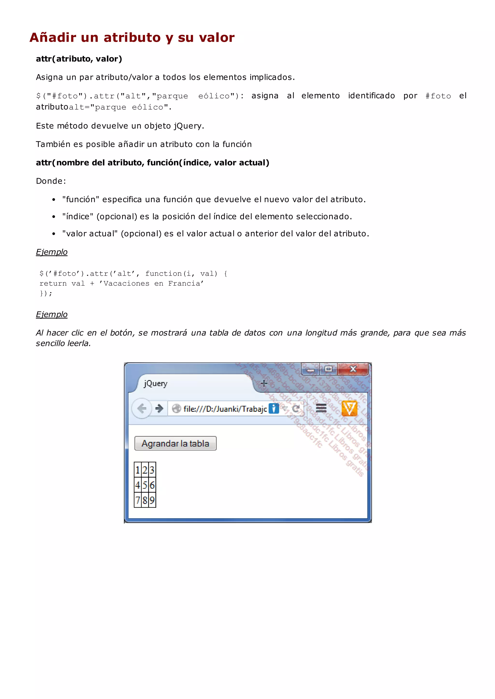 Añadir un atributo y su valor
attr(atributo, valor)
Asigna un par atributo/valor a todos los elementos implicados.
$("#foto").attr("alt","parque eólico"): asigna al elemento identificado por #foto el
atributoalt="parque eólico".
Este método devuelve un objeto jQuery.
También es posible añadir un atributo con la función
attr(nombre del atributo, función(índice, valor actual)
Donde:
"función" especifica una función que devuelve el nuevo valor del atributo.
"índice" (opcional) es la posición del índice del elemento seleccionado.
"valor actual" (opcional) es el valor actual o anterior del valor del atributo.
Ejemplo
$(’#foto’).attr(’alt’, function(i, val) {
return val + ’Vacaciones en Francia’
});
Ejemplo
Al hacer clic en el botón, se mostrará una tabla de datos con una longitud más grande, para que sea más
sencillo leerla.
 