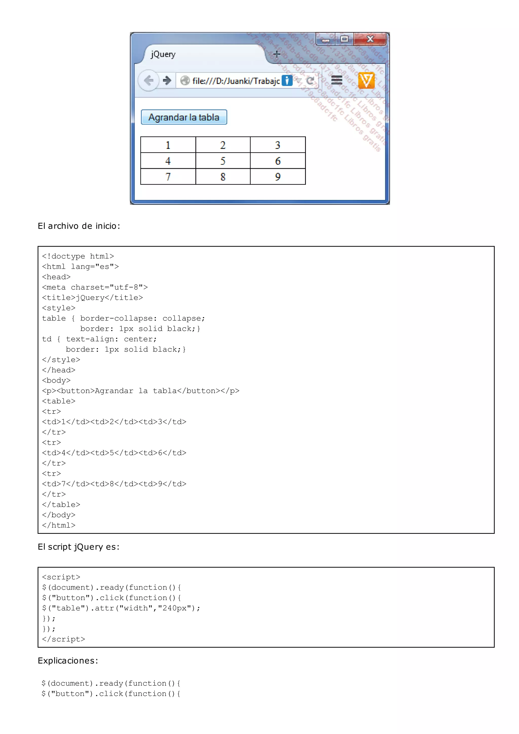 <!doctype html>
<html lang="es">
<head>
<meta charset="utf-8">
<title>jQuery</title>
<style>
table { border-collapse: collapse;
border: 1px solid black;}
td { text-align: center;
border: 1px solid black;}
</style>
</head>
<body>
<p><button>Agrandar la tabla</button></p>
<table>
<tr>
<td>1</td><td>2</td><td>3</td>
</tr>
<tr>
<td>4</td><td>5</td><td>6</td>
</tr>
<tr>
<td>7</td><td>8</td><td>9</td>
</tr>
</table>
</body>
</html>
<script>
$(document).ready(function(){
$("button").click(function(){
$("table").attr("width","240px");
});
});
</script>
El archivo de inicio:
El script jQuery es:
Explicaciones:
$(document).ready(function(){
$("button").click(function(){
 