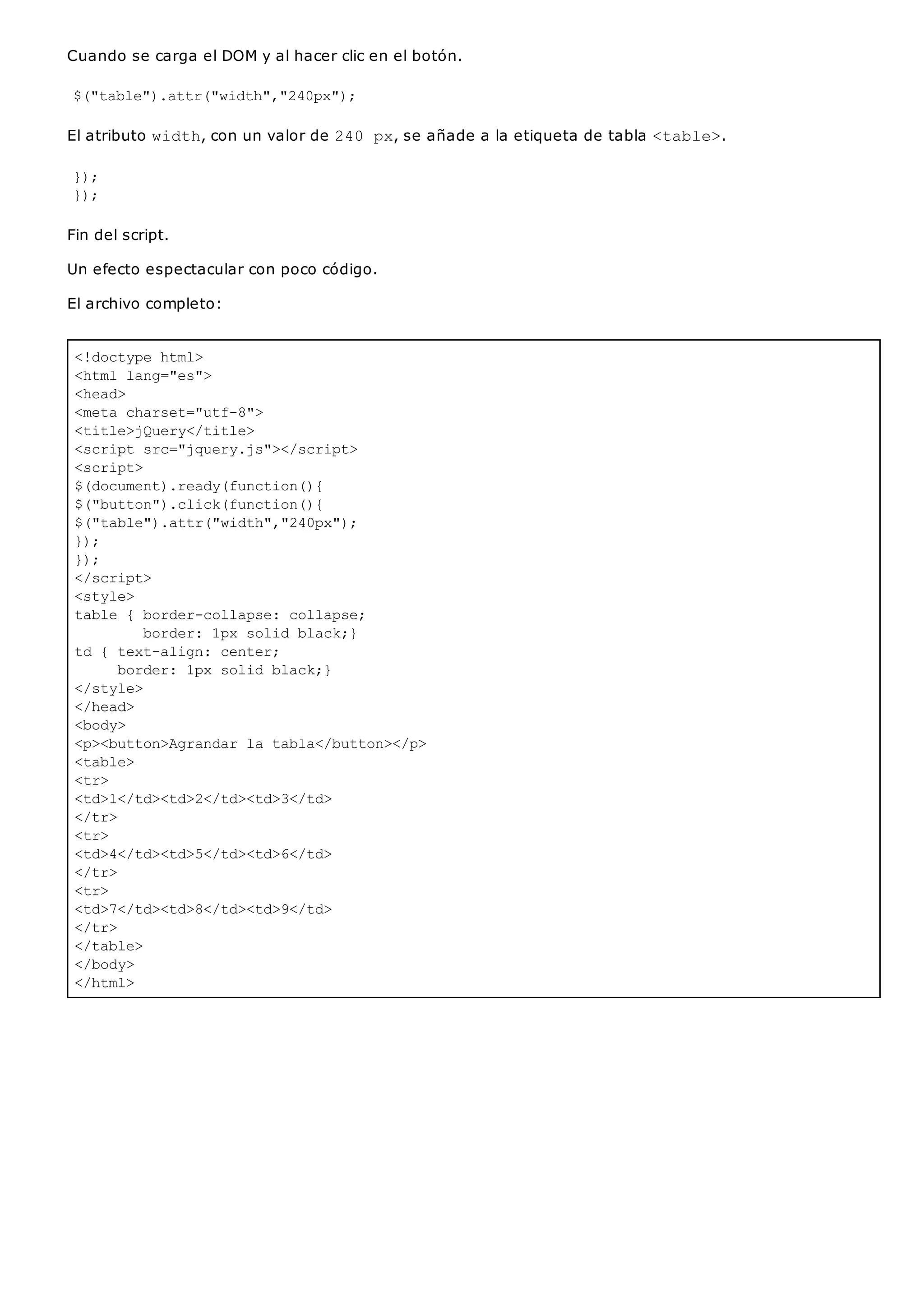 <!doctype html>
<html lang="es">
<head>
<meta charset="utf-8">
<title>jQuery</title>
<script src="jquery.js"></script>
<script>
$(document).ready(function(){
$("button").click(function(){
$("table").attr("width","240px");
});
});
</script>
<style>
table { border-collapse: collapse;
border: 1px solid black;}
td { text-align: center;
border: 1px solid black;}
</style>
</head>
<body>
<p><button>Agrandar la tabla</button></p>
<table>
<tr>
<td>1</td><td>2</td><td>3</td>
</tr>
<tr>
<td>4</td><td>5</td><td>6</td>
</tr>
<tr>
<td>7</td><td>8</td><td>9</td>
</tr>
</table>
</body>
</html>
Cuando se carga el DOM y al hacer clic en el botón.
$("table").attr("width","240px");
El atributo width, con un valor de 240 px, se añade a la etiqueta de tabla <table>.
});
});
Fin del script.
Un efecto espectacular con poco código.
El archivo completo:
 