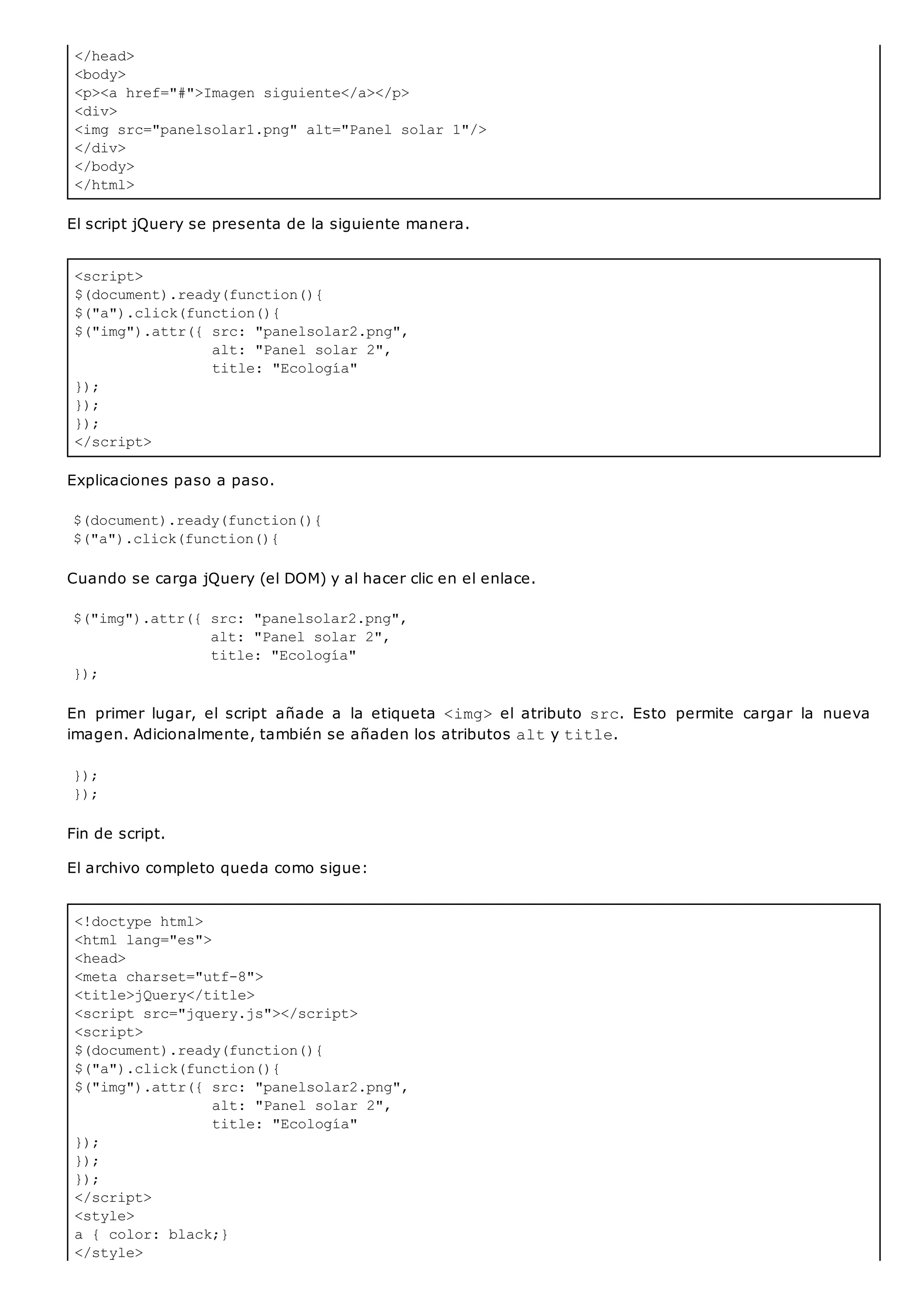 </head>
<body>
<p><a href="#">Imagen siguiente</a></p>
<div>
<img src="panelsolar1.png" alt="Panel solar 1"/>
</div>
</body>
</html>
<script>
$(document).ready(function(){
$("a").click(function(){
$("img").attr({ src: "panelsolar2.png",
alt: "Panel solar 2",
title: "Ecología"
});
});
});
</script>
<!doctype html>
<html lang="es">
<head>
<meta charset="utf-8">
<title>jQuery</title>
<script src="jquery.js"></script>
<script>
$(document).ready(function(){
$("a").click(function(){
$("img").attr({ src: "panelsolar2.png",
alt: "Panel solar 2",
title: "Ecología"
});
});
});
</script>
<style>
a { color: black;}
</style>
El script jQuery se presenta de la siguiente manera.
Explicaciones paso a paso.
$(document).ready(function(){
$("a").click(function(){
Cuando se carga jQuery (el DOM) y al hacer clic en el enlace.
$("img").attr({ src: "panelsolar2.png",
alt: "Panel solar 2",
title: "Ecología"
});
En primer lugar, el script añade a la etiqueta <img>el atributo src. Esto permite cargar la nueva
imagen. Adicionalmente, también se añaden los atributos alty title.
});
});
Fin de script.
El archivo completo queda como sigue:
 