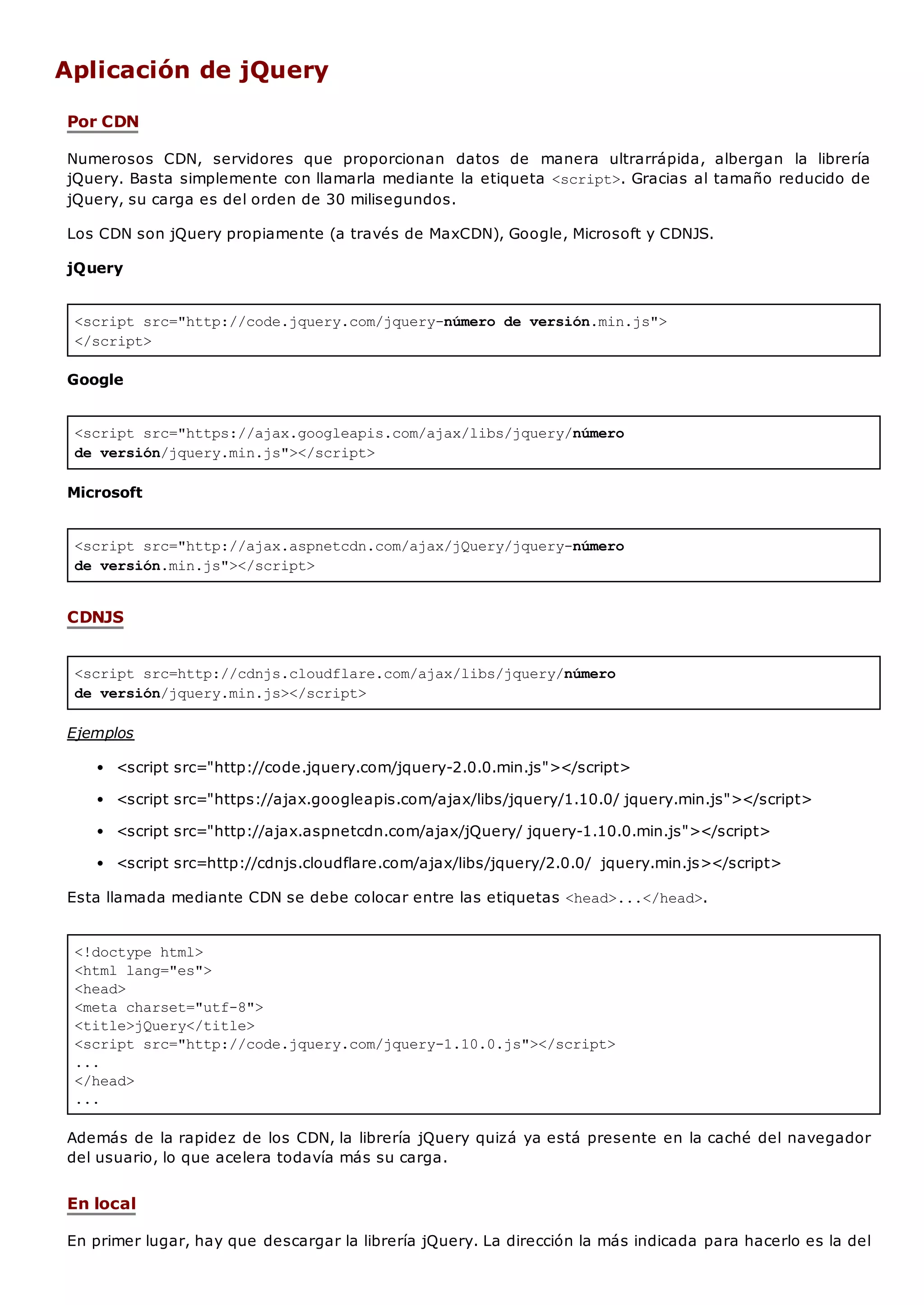 <script src="http://code.jquery.com/jquery-número de versión.min.js">
</script>
<script src="https://ajax.googleapis.com/ajax/libs/jquery/número
de versión/jquery.min.js"></script>
<script src="http://ajax.aspnetcdn.com/ajax/jQuery/jquery-número
de versión.min.js"></script>
<script src=http://cdnjs.cloudflare.com/ajax/libs/jquery/número
de versión/jquery.min.js></script>
<!doctype html>
<html lang="es">
<head>
<meta charset="utf-8">
<title>jQuery</title>
<script src="http://code.jquery.com/jquery-1.10.0.js"></script>
...
</head>
...
Aplicación de jQuery
Por CDN
Numerosos CDN, servidores que proporcionan datos de manera ultrarrápida, albergan la librería
jQuery. Basta simplemente con llamarla mediante la etiqueta <script>. Gracias al tamaño reducido de
jQuery, su carga es del orden de 30 milisegundos.
Los CDN son jQuery propiamente (a través de MaxCDN), Google, Microsoft y CDNJS.
jQuery
Google
Microsoft
CDNJS
Ejemplos
<script src="http://code.jquery.com/jquery-2.0.0.min.js"></script>
<script src="https://ajax.googleapis.com/ajax/libs/jquery/1.10.0/ jquery.min.js"></script>
<script src="http://ajax.aspnetcdn.com/ajax/jQuery/ jquery-1.10.0.min.js"></script>
<script src=http://cdnjs.cloudflare.com/ajax/libs/jquery/2.0.0/ jquery.min.js></script>
Esta llamada mediante CDN se debe colocar entre las etiquetas <head>...</head>.
Además de la rapidez de los CDN, la librería jQuery quizá ya está presente en la caché del navegador
del usuario, lo que acelera todavía más su carga.
En local
En primer lugar, hay que descargar la librería jQuery. La dirección la más indicada para hacerlo es la del
 