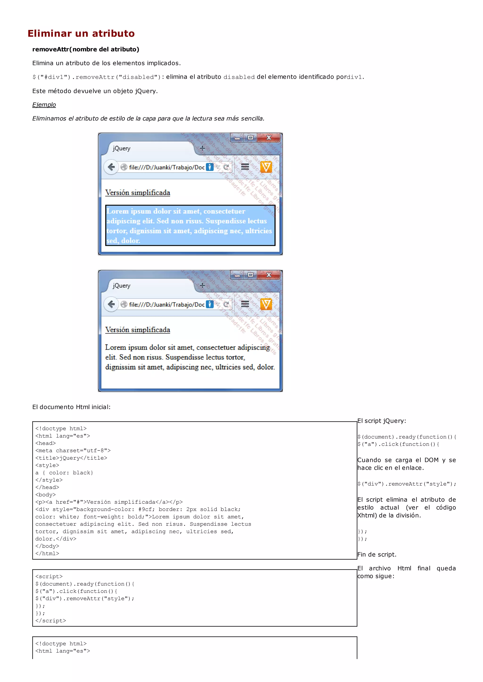 <!doctype html>
<html lang="es">
<head>
<meta charset="utf-8">
<title>jQuery</title>
<style>
a { color: black}
</style>
</head>
<body>
<p><a href="#">Versión simplificada</a></p>
<div style="background-color: #9cf; border: 2px solid black;
color: white; font-weight: bold;">Lorem ipsum dolor sit amet,
consectetuer adipiscing elit. Sed non risus. Suspendisse lectus
tortor, dignissim sit amet, adipiscing nec, ultricies sed,
dolor.</div>
</body>
</html>
<script>
$(document).ready(function(){
$("a").click(function(){
$("div").removeAttr("style");
});
});
</script>
<!doctype html>
<html lang="es">
Eliminar un atributo
removeAttr(nombre del atributo)
Elimina un atributo de los elementos implicados.
$("#div1").removeAttr("disabled"): elimina el atributo disableddel elemento identificado pordiv1.
Este método devuelve un objeto jQuery.
Ejemplo
Eliminamos el atributo de estilo de la capa para que la lectura sea más sencilla.
El documento Html inicial:
El script jQuery:
$(document).ready(function(){
$("a").click(function(){
Cuando se carga el DOM y se
hace clic en el enlace.
$("div").removeAttr("style");
El script elimina el atributo de
estilo actual (ver el código
Xhtml) de la división.
});
});
Fin de script.
El archivo Html final queda
como sigue:
 